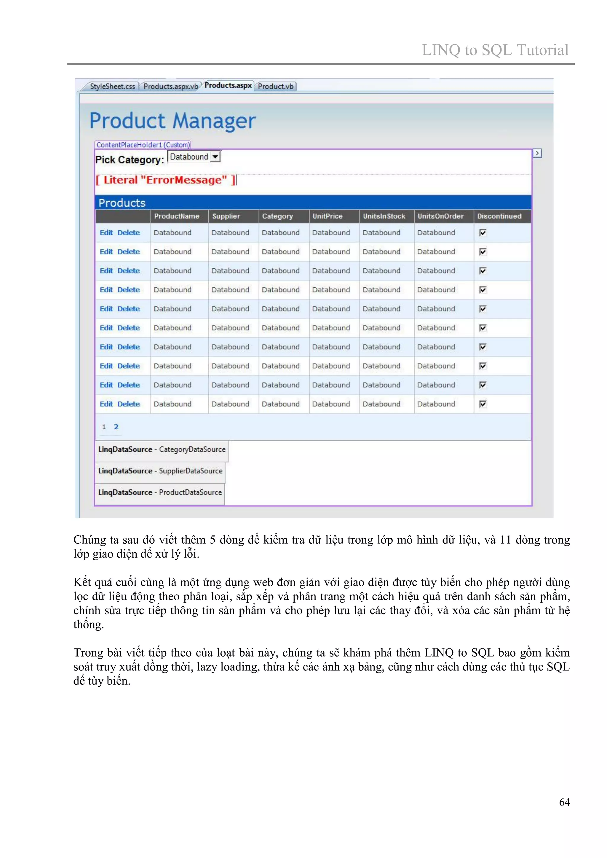 LINQ to SQL Tutorial

Chúng ta sau đó viết thêm 5 dòng để kiểm tra dữ liệu trong lớp mô hình dữ liệu, và 11 dòng trong
lớp giao diện để xử lý lỗi.
Kết quả cuối cùng là một ứng dụng web đơn giản với giao diện được tùy biến cho phép người dùng
lọc dữ liệu động theo phân loại, sắp xếp và phân trang một cách hiệu quả trên danh sách sản phẩm,
chỉnh sửa trực tiếp thông tin sản phẩm và cho phép lưu lại các thay đổi, và xóa các sản phẩm từ hệ
thống.
Trong bài viết tiếp theo của loạt bài này, chúng ta sẽ khám phá thêm LINQ to SQL bao gồm kiểm
soát truy xuất đồng thời, lazy loading, thừa kế các ánh xạ bảng, cũng như cách dùng các thủ tục SQL
để tùy biến.

64

 