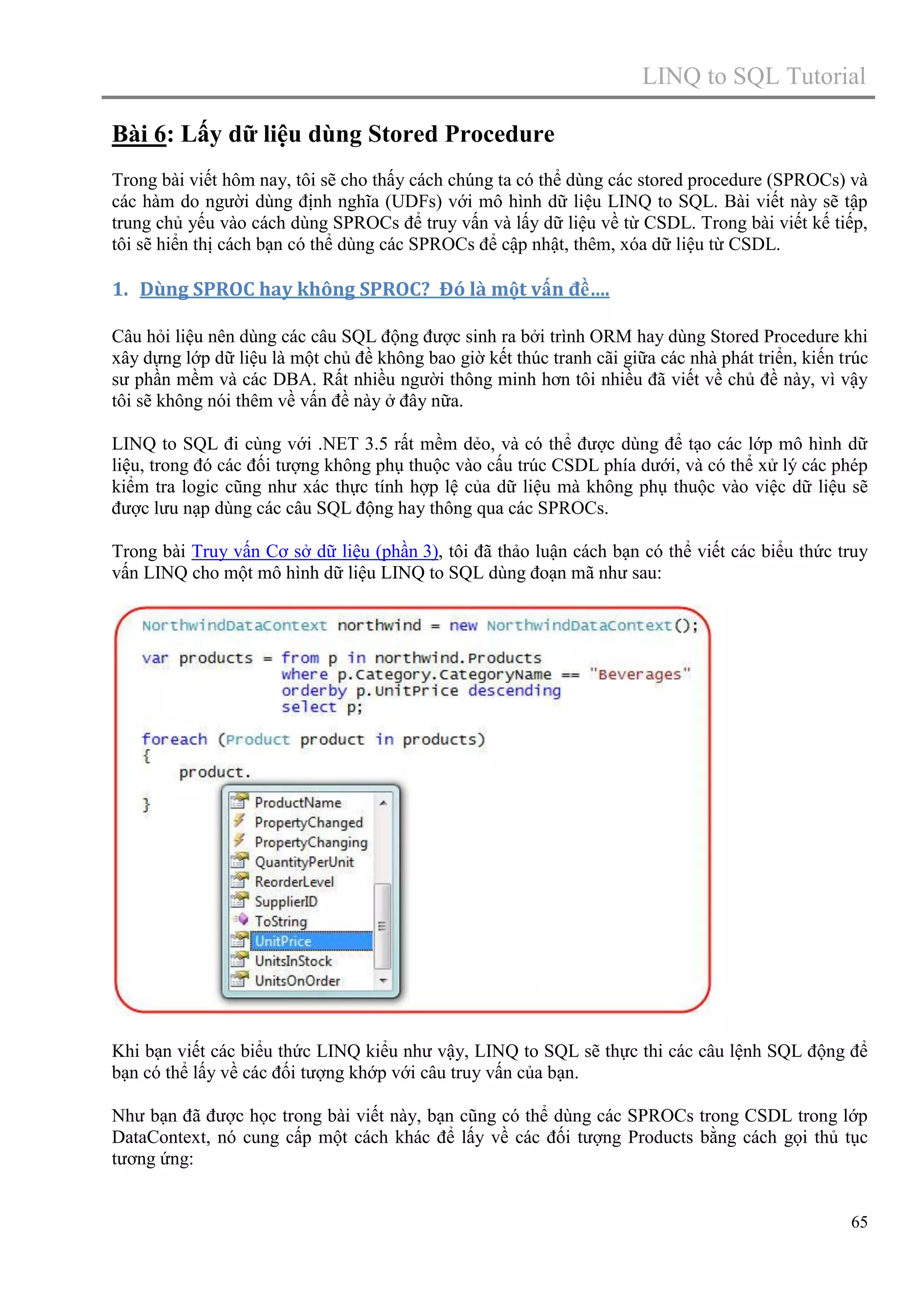 LINQ to SQL Tutorial
Bài 6: Lấy dữ liệu dùng Stored Procedure
Trong bài viết hôm nay, tôi sẽ cho thấy cách chúng ta có thể dùng các stored procedure (SPROCs) và
các hàm do người dùng định nghĩa (UDFs) với mô hình dữ liệu LINQ to SQL. Bài viết này sẽ tập
trung chủ yếu vào cách dùng SPROCs để truy vấn và lấy dữ liệu về từ CSDL. Trong bài viết kế tiếp,
tôi sẽ hiển thị cách bạn có thể dùng các SPROCs để cập nhật, thêm, xóa dữ liệu từ CSDL.

1. Dùng SPROC hay không SPROC? Đó là một vấn đề….
Câu hỏi liệu nên dùng các câu SQL động được sinh ra bởi trình ORM hay dùng Stored Procedure khi
xây dựng lớp dữ liệu là một chủ đề không bao giờ kết thúc tranh cãi giữa các nhà phát triển, kiến trúc
sư phần mềm và các DBA. Rất nhiều người thông minh hơn tôi nhiều đã viết về chủ đề này, vì vậy
tôi sẽ không nói thêm về vấn đề này ở đây nữa.
LINQ to SQL đi cùng với .NET 3.5 rất mềm dẻo, và có thể được dùng để tạo các lớp mô hình dữ
liệu, trong đó các đối tượng không phụ thuộc vào cấu trúc CSDL phía dưới, và có thể xử lý các phép
kiểm tra logic cũng như xác thực tính hợp lệ của dữ liệu mà không phụ thuộc vào việc dữ liệu sẽ
được lưu nạp dùng các câu SQL động hay thông qua các SPROCs.
Trong bài Truy vấn Cơ sở dữ liệu (phần 3), tôi đã thảo luận cách bạn có thể viết các biểu thức truy
vấn LINQ cho một mô hình dữ liệu LINQ to SQL dùng đoạn mã như sau:

Khi bạn viết các biểu thức LINQ kiểu như vậy, LINQ to SQL sẽ thực thi các câu lệnh SQL động để
bạn có thể lấy về các đối tượng khớp với câu truy vấn của bạn.
Như bạn đã được học trong bài viết này, bạn cũng có thể dùng các SPROCs trong CSDL trong lớp
DataContext, nó cung cấp một cách khác để lấy về các đối tượng Products bằng cách gọi thủ tục
tương ứng:

65

 