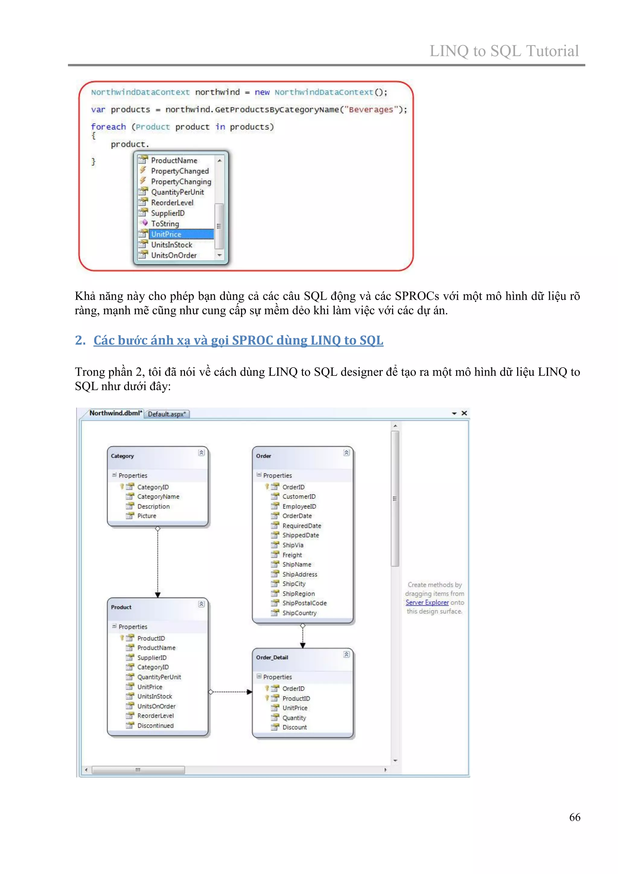 LINQ to SQL Tutorial

Khả năng này cho phép bạn dùng cả các câu SQL động và các SPROCs với một mô hình dữ liệu rõ
ràng, mạnh mẽ cũng như cung cấp sự mềm dẻo khi làm việc với các dự án.

2. Các bước ánh xạ và gọi SPROC dùng LINQ to SQL
Trong phần 2, tôi đã nói về cách dùng LINQ to SQL designer để tạo ra một mô hình dữ liệu LINQ to
SQL như dưới đây:

66

 