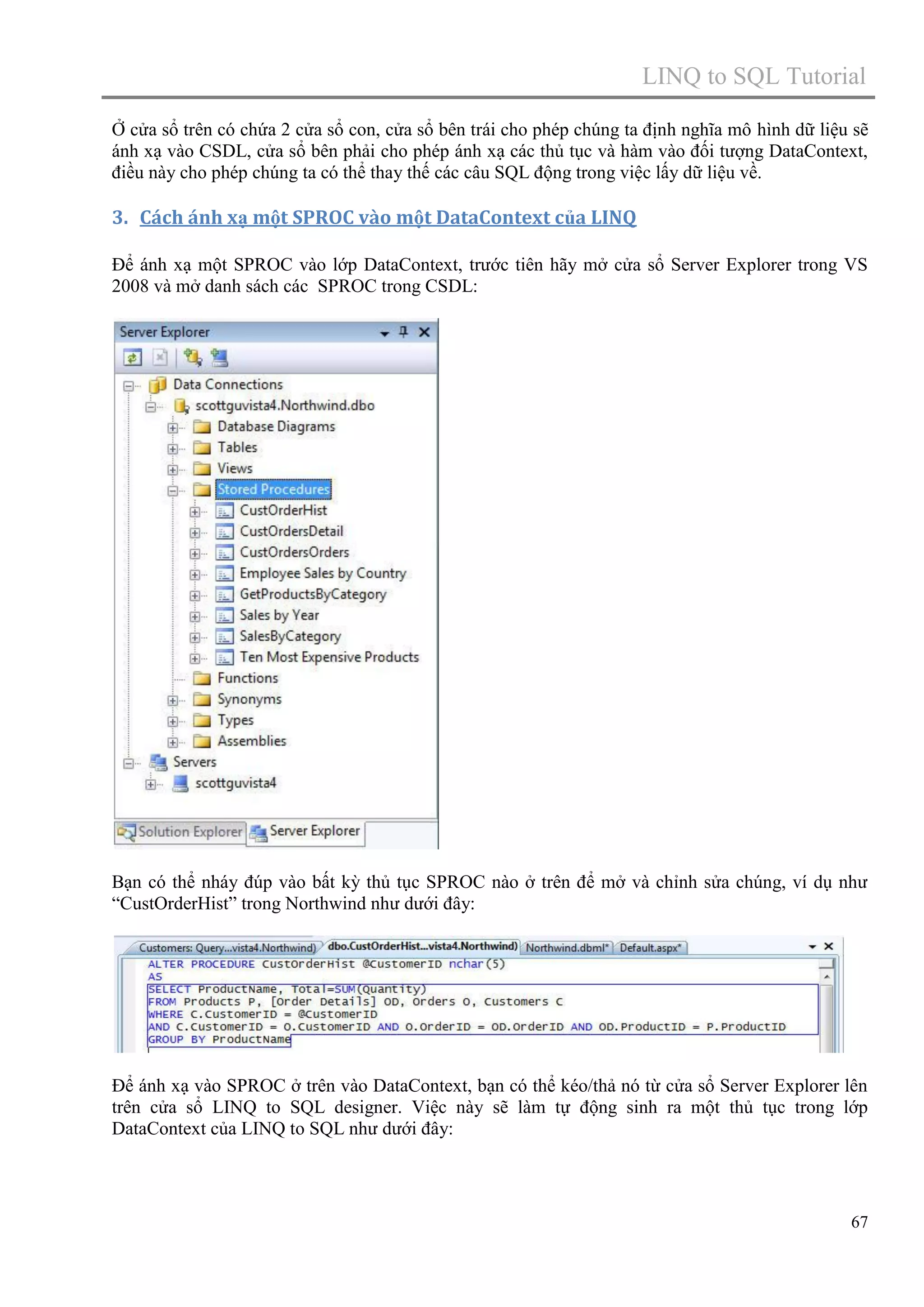 LINQ to SQL Tutorial
Ở cửa sổ trên có chứa 2 cửa sổ con, cửa sổ bên trái cho phép chúng ta định nghĩa mô hình dữ liệu sẽ
ánh xạ vào CSDL, cửa sổ bên phải cho phép ánh xạ các thủ tục và hàm vào đối tượng DataContext,
điều này cho phép chúng ta có thể thay thế các câu SQL động trong việc lấy dữ liệu về.

3. Cách ánh xạ một SPROC vào một DataContext của LINQ
Để ánh xạ một SPROC vào lớp DataContext, trước tiên hãy mở cửa sổ Server Explorer trong VS
2008 và mở danh sách các SPROC trong CSDL:

Bạn có thể nháy đúp vào bất kỳ thủ tục SPROC nào ở trên để mở và chỉnh sửa chúng, ví dụ như
“CustOrderHist” trong Northwind như dưới đây:

Để ánh xạ vào SPROC ở trên vào DataContext, bạn có thể kéo/thả nó từ cửa sổ Server Explorer lên
trên cửa sổ LINQ to SQL designer. Việc này sẽ làm tự động sinh ra một thủ tục trong lớp
DataContext của LINQ to SQL như dưới đây:

67

 