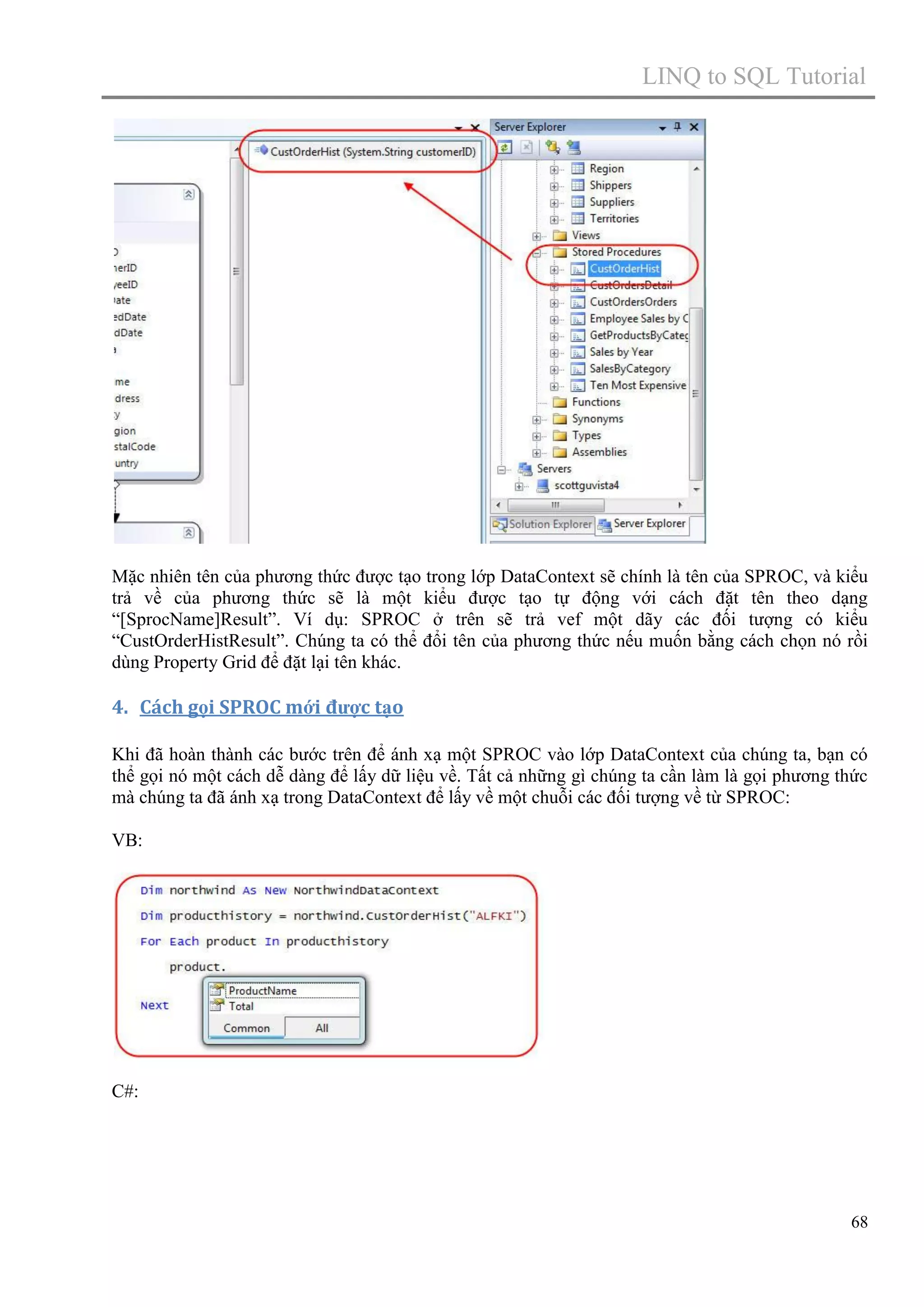 LINQ to SQL Tutorial

Mặc nhiên tên của phương thức được tạo trong lớp DataContext sẽ chính là tên của SPROC, và kiểu
trả về của phương thức sẽ là một kiểu được tạo tự động với cách đặt tên theo dạng
“[SprocName]Result”. Ví dụ: SPROC ở trên sẽ trả vef một dãy các đối tượng có kiểu
“CustOrderHistResult”. Chúng ta có thể đổi tên của phương thức nếu muốn bằng cách chọn nó rồi
dùng Property Grid để đặt lại tên khác.

4. Cách gọi SPROC mới được tạo
Khi đã hoàn thành các bước trên để ánh xạ một SPROC vào lớp DataContext của chúng ta, bạn có
thể gọi nó một cách dễ dàng để lấy dữ liệu về. Tất cả những gì chúng ta cần làm là gọi phương thức
mà chúng ta đã ánh xạ trong DataContext để lấy về một chuỗi các đối tượng về từ SPROC:
VB:

C#:

68

 