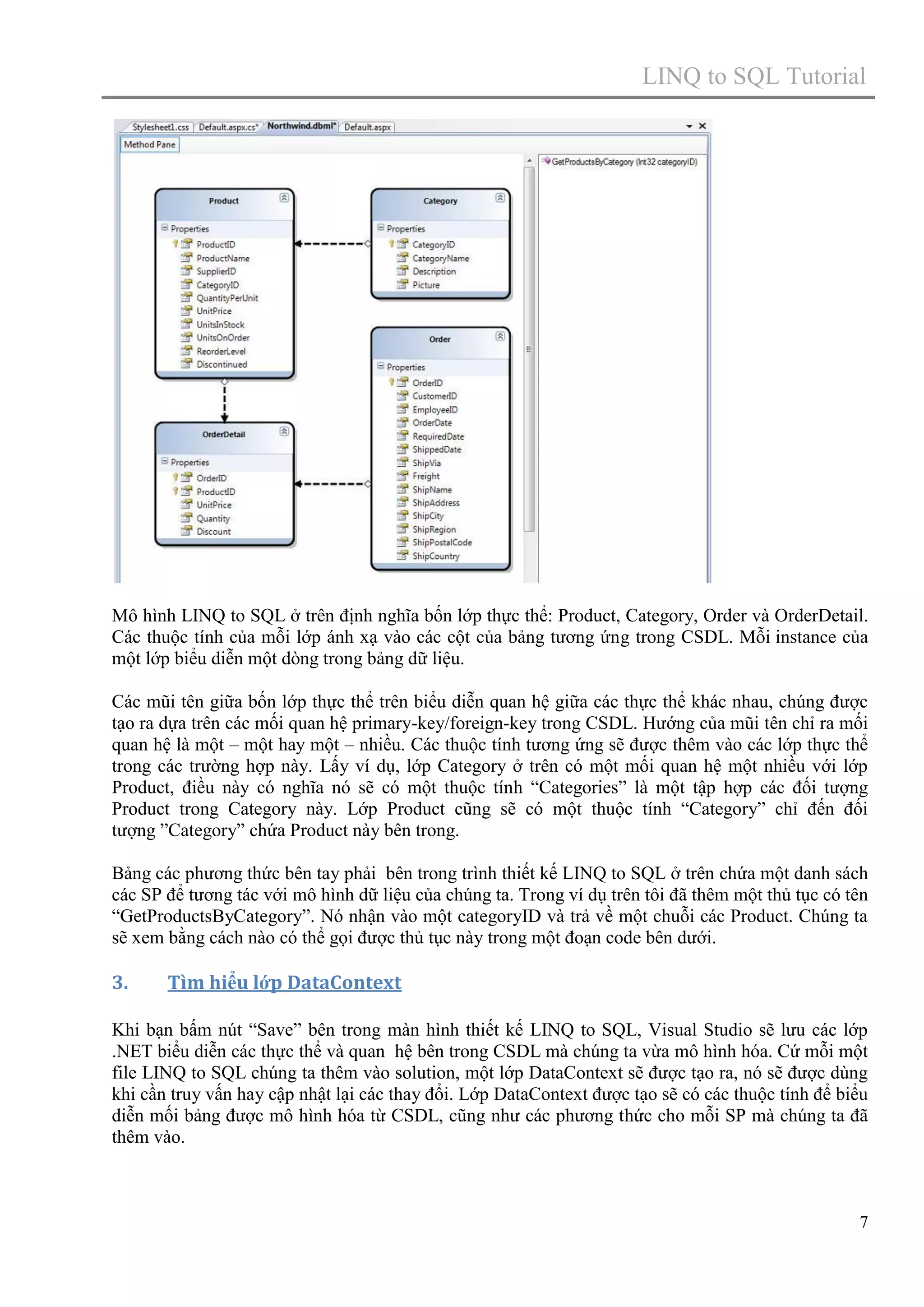 LINQ to SQL Tutorial

Mô hình LINQ to SQL ở trên định nghĩa bốn lớp thực thể: Product, Category, Order và OrderDetail.
Các thuộc tính của mỗi lớp ánh xạ vào các cột của bảng tương ứng trong CSDL. Mỗi instance của
một lớp biểu diễn một dòng trong bảng dữ liệu.
Các mũi tên giữa bốn lớp thực thể trên biểu diễn quan hệ giữa các thực thể khác nhau, chúng được
tạo ra dựa trên các mối quan hệ primary-key/foreign-key trong CSDL. Hướng của mũi tên chỉ ra mối
quan hệ là một – một hay một – nhiều. Các thuộc tính tương ứng sẽ được thêm vào các lớp thực thể
trong các trường hợp này. Lấy ví dụ, lớp Category ở trên có một mối quan hệ một nhiều với lớp
Product, điều này có nghĩa nó sẽ có một thuộc tính “Categories” là một tập hợp các đối tượng
Product trong Category này. Lớp Product cũng sẽ có một thuộc tính “Category” chỉ đến đối
tượng ”Category” chứa Product này bên trong.
Bảng các phương thức bên tay phải bên trong trình thiết kế LINQ to SQL ở trên chứa một danh sách
các SP để tương tác với mô hình dữ liệu của chúng ta. Trong ví dụ trên tôi đã thêm một thủ tục có tên
“GetProductsByCategory”. Nó nhận vào một categoryID và trả về một chuỗi các Product. Chúng ta
sẽ xem bằng cách nào có thể gọi được thủ tục này trong một đoạn code bên dưới.

3.

Tìm hiểu lớp DataContext

Khi bạn bấm nút “Save” bên trong màn hình thiết kế LINQ to SQL, Visual Studio sẽ lưu các lớp
.NET biểu diễn các thực thể và quan hệ bên trong CSDL mà chúng ta vừa mô hình hóa. Cứ mỗi một
file LINQ to SQL chúng ta thêm vào solution, một lớp DataContext sẽ được tạo ra, nó sẽ được dùng
khi cần truy vấn hay cập nhật lại các thay đổi. Lớp DataContext được tạo sẽ có các thuộc tính để biểu
diễn mối bảng được mô hình hóa từ CSDL, cũng như các phương thức cho mỗi SP mà chúng ta đã
thêm vào.

7

 
