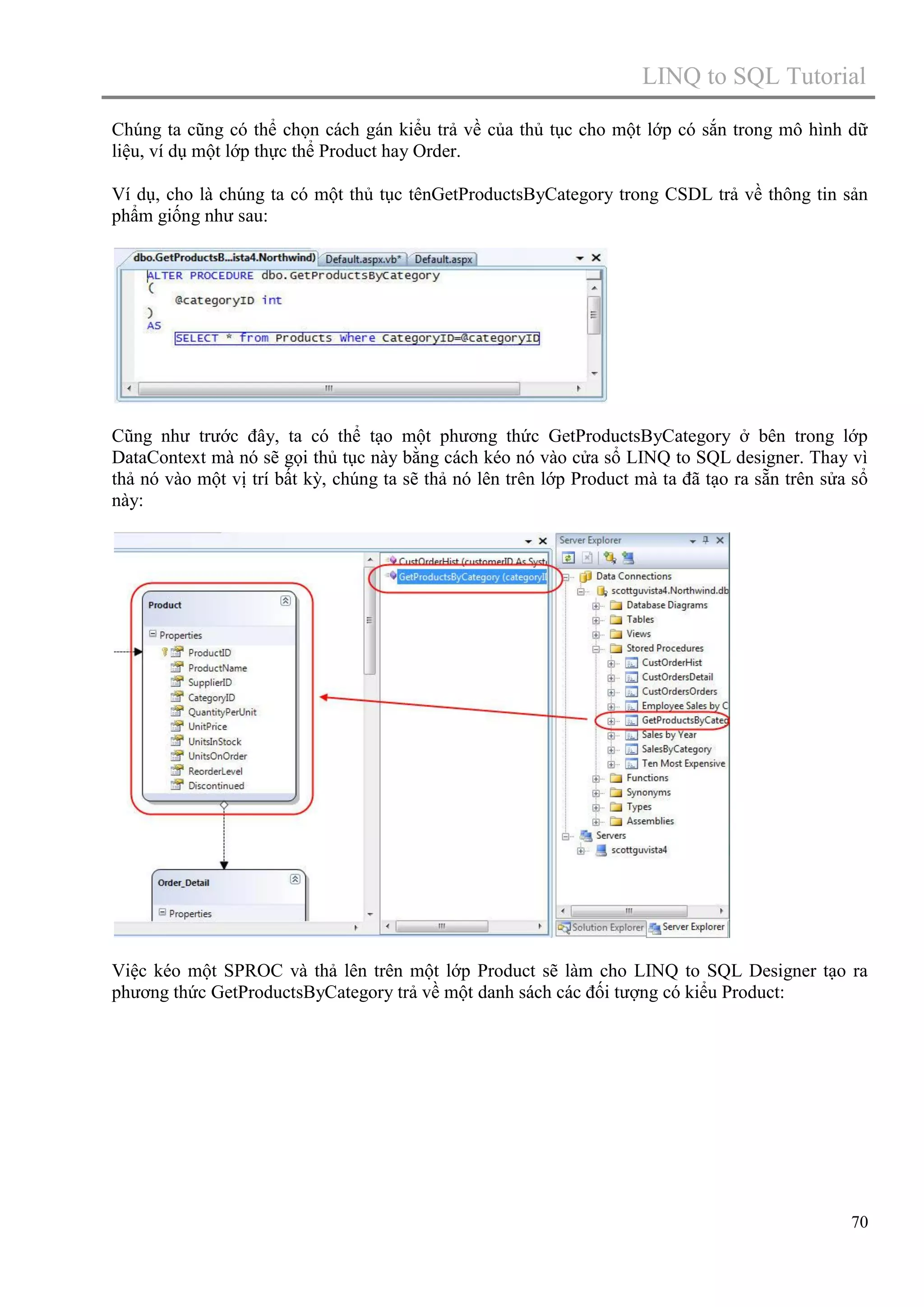 LINQ to SQL Tutorial
Chúng ta cũng có thể chọn cách gán kiểu trả về của thủ tục cho một lớp có sắn trong mô hình dữ
liệu, ví dụ một lớp thực thể Product hay Order.
Ví dụ, cho là chúng ta có một thủ tục tênGetProductsByCategory trong CSDL trả về thông tin sản
phẩm giống như sau:

Cũng như trước đây, ta có thể tạo một phương thức GetProductsByCategory ở bên trong lớp
DataContext mà nó sẽ gọi thủ tục này bằng cách kéo nó vào cửa sổ LINQ to SQL designer. Thay vì
thả nó vào một vị trí bất kỳ, chúng ta sẽ thả nó lên trên lớp Product mà ta đã tạo ra sẵn trên sửa sổ
này:

Việc kéo một SPROC và thả lên trên một lớp Product sẽ làm cho LINQ to SQL Designer tạo ra
phương thức GetProductsByCategory trả về một danh sách các đối tượng có kiểu Product:

70

 