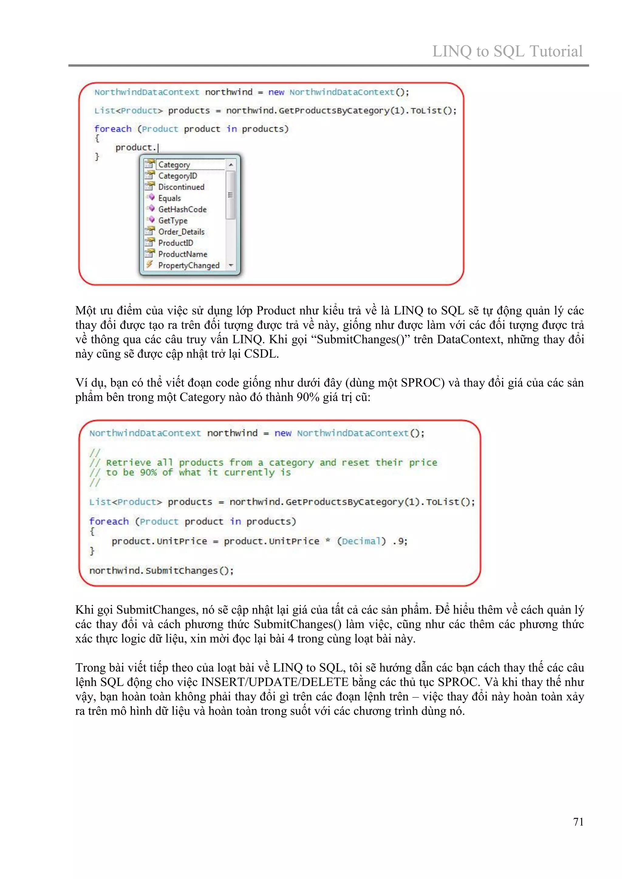 LINQ to SQL Tutorial

Một ưu điểm của việc sử dụng lớp Product như kiểu trả về là LINQ to SQL sẽ tự động quản lý các
thay đổi được tạo ra trên đối tượng được trả về này, giống như được làm với các đối tượng được trả
về thông qua các câu truy vấn LINQ. Khi gọi “SubmitChanges()” trên DataContext, những thay đổi
này cũng sẽ được cập nhật trở lại CSDL.
Ví dụ, bạn có thể viết đoạn code giống như dưới đây (dùng một SPROC) và thay đổi giá của các sản
phẩm bên trong một Category nào đó thành 90% giá trị cũ:

Khi gọi SubmitChanges, nó sẽ cập nhật lại giá của tất cả các sản phẩm. Để hiểu thêm về cách quản lý
các thay đổi và cách phương thức SubmitChanges() làm việc, cũng như các thêm các phương thức
xác thực logic dữ liệu, xin mời đọc lại bài 4 trong cùng loạt bài này.
Trong bài viết tiếp theo của loạt bài về LINQ to SQL, tôi sẽ hướng dẫn các bạn cách thay thế các câu
lệnh SQL động cho việc INSERT/UPDATE/DELETE bằng các thủ tục SPROC. Và khi thay thế như
vậy, bạn hoàn toàn không phải thay đổi gì trên các đoạn lệnh trên – việc thay đổi này hoàn toàn xảy
ra trên mô hình dữ liệu và hoàn toàn trong suốt với các chương trình dùng nó.

71

 