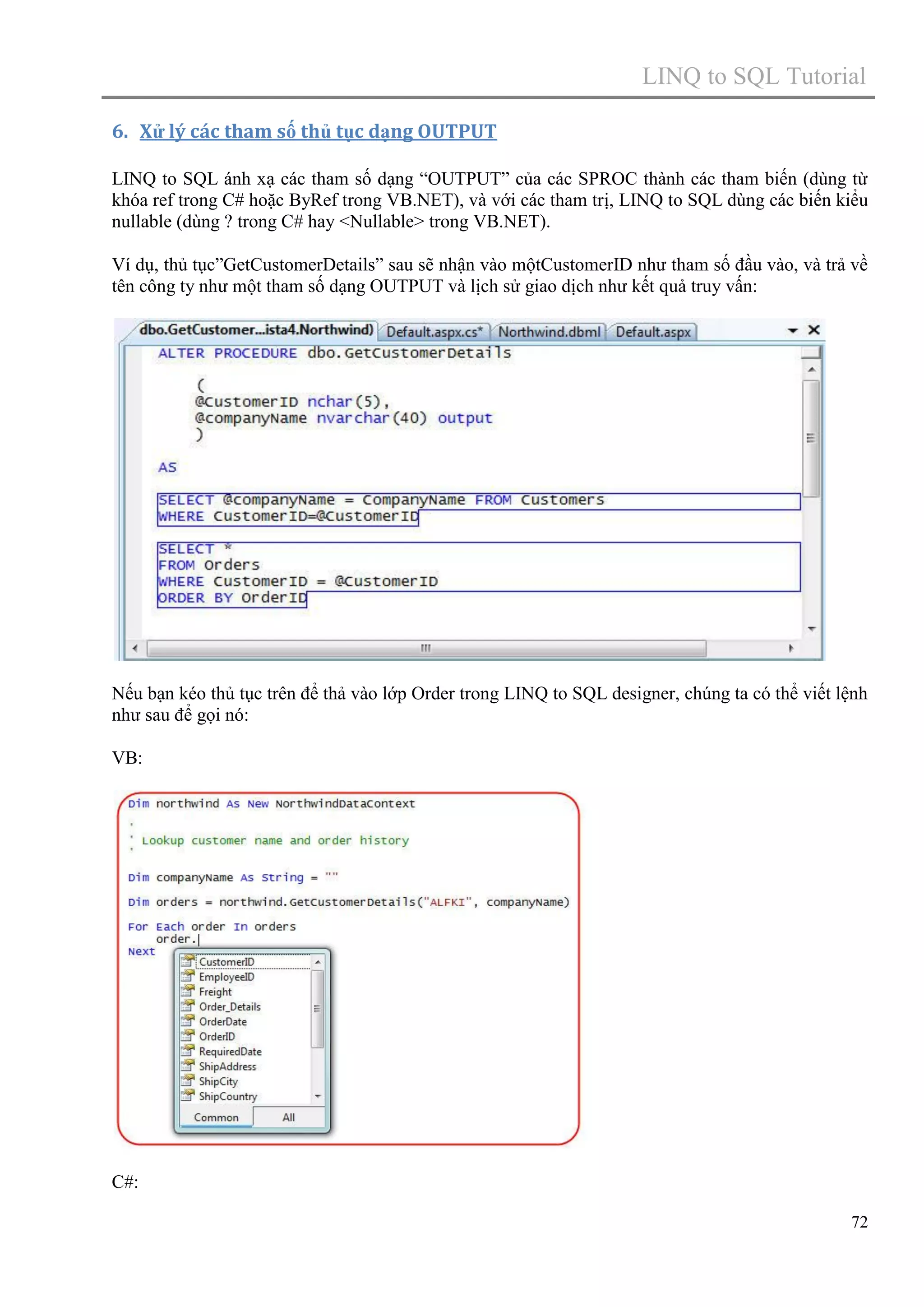 LINQ to SQL Tutorial
6. Xử lý các tham số thủ tục dạng OUTPUT
LINQ to SQL ánh xạ các tham số dạng “OUTPUT” của các SPROC thành các tham biến (dùng từ
khóa ref trong C# hoặc ByRef trong VB.NET), và với các tham trị, LINQ to SQL dùng các biến kiểu
nullable (dùng ? trong C# hay <Nullable> trong VB.NET).
Ví dụ, thủ tục”GetCustomerDetails” sau sẽ nhận vào mộtCustomerID như tham số đầu vào, và trả về
tên công ty như một tham số dạng OUTPUT và lịch sử giao dịch như kết quả truy vấn:

Nếu bạn kéo thủ tục trên để thả vào lớp Order trong LINQ to SQL designer, chúng ta có thể viết lệnh
như sau để gọi nó:
VB:

C#:
72

 