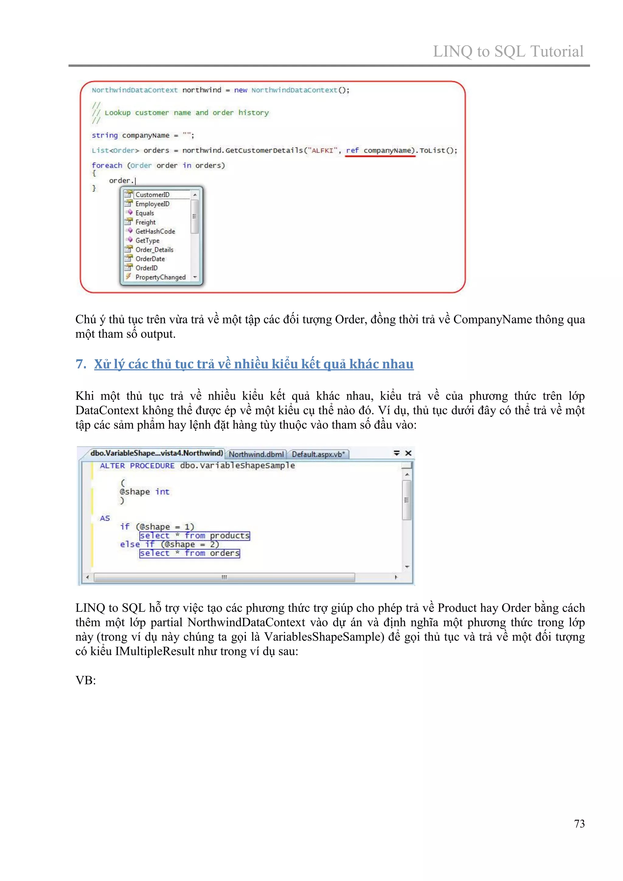 LINQ to SQL Tutorial

Chú ý thủ tục trên vừa trả về một tập các đối tượng Order, đồng thời trả về CompanyName thông qua
một tham số output.

7. Xử lý các thủ tục trả về nhiều kiểu kết quả khác nhau
Khi một thủ tục trả về nhiều kiểu kết quả khác nhau, kiểu trả về của phương thức trên lớp
DataContext không thể được ép về một kiểu cụ thể nào đó. Ví dụ, thủ tục dưới đây có thể trả về một
tập các sảm phẩm hay lệnh đặt hàng tùy thuộc vào tham số đầu vào:

LINQ to SQL hỗ trợ việc tạo các phương thức trợ giúp cho phép trả về Product hay Order bằng cách
thêm một lớp partial NorthwindDataContext vào dự án và định nghĩa một phương thức trong lớp
này (trong ví dụ này chúng ta gọi là VariablesShapeSample) để gọi thủ tục và trả về một đối tượng
có kiểu IMultipleResult như trong ví dụ sau:
VB:

73

 