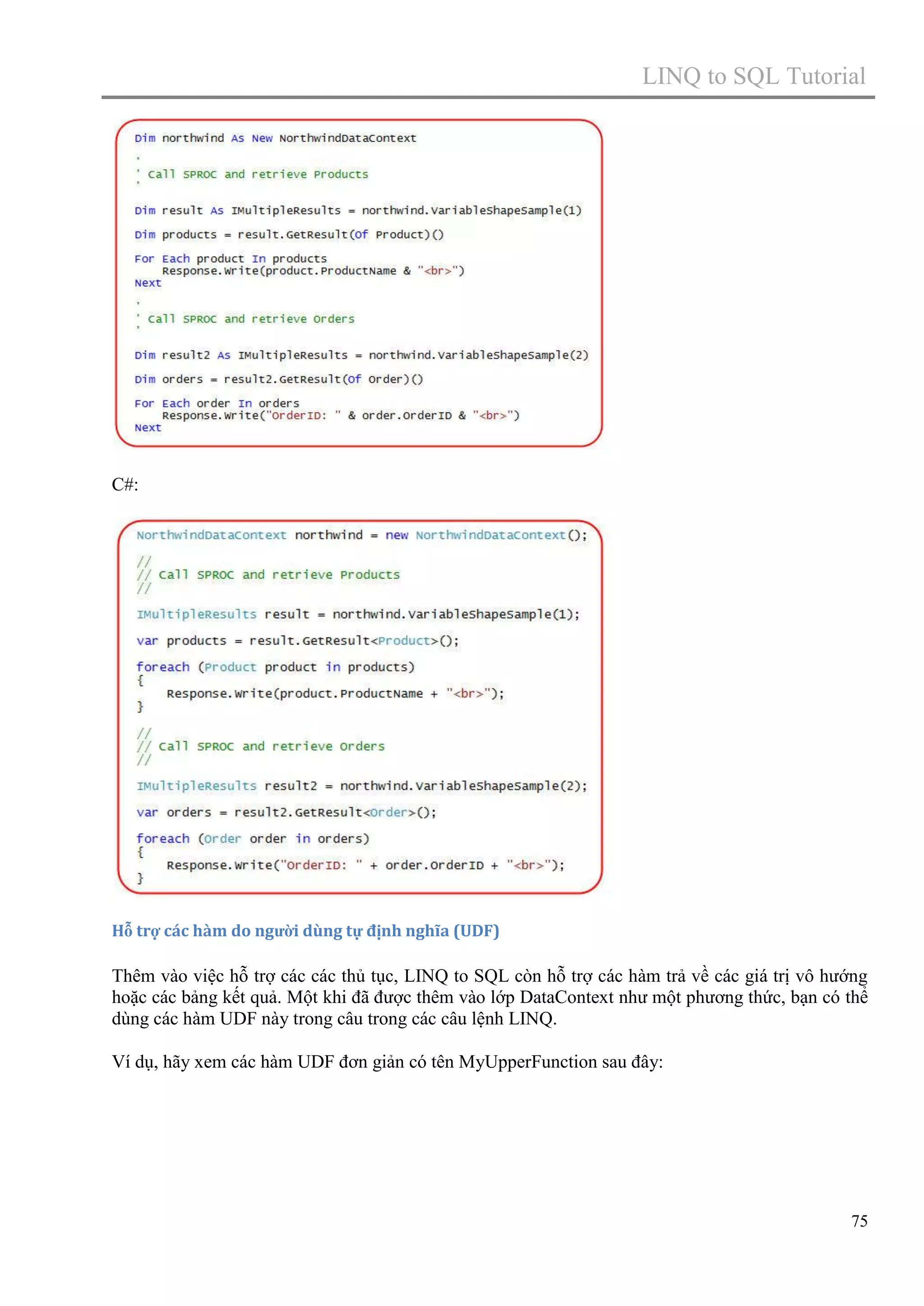 LINQ to SQL Tutorial

C#:

Hỗ trợ các hàm do người dùng tự định nghĩa (UDF)

Thêm vào việc hỗ trợ các các thủ tục, LINQ to SQL còn hỗ trợ các hàm trả về các giá trị vô hướng
hoặc các bảng kết quả. Một khi đã được thêm vào lớp DataContext như một phương thức, bạn có thể
dùng các hàm UDF này trong câu trong các câu lệnh LINQ.
Ví dụ, hãy xem các hàm UDF đơn giản có tên MyUpperFunction sau đây:

75

 