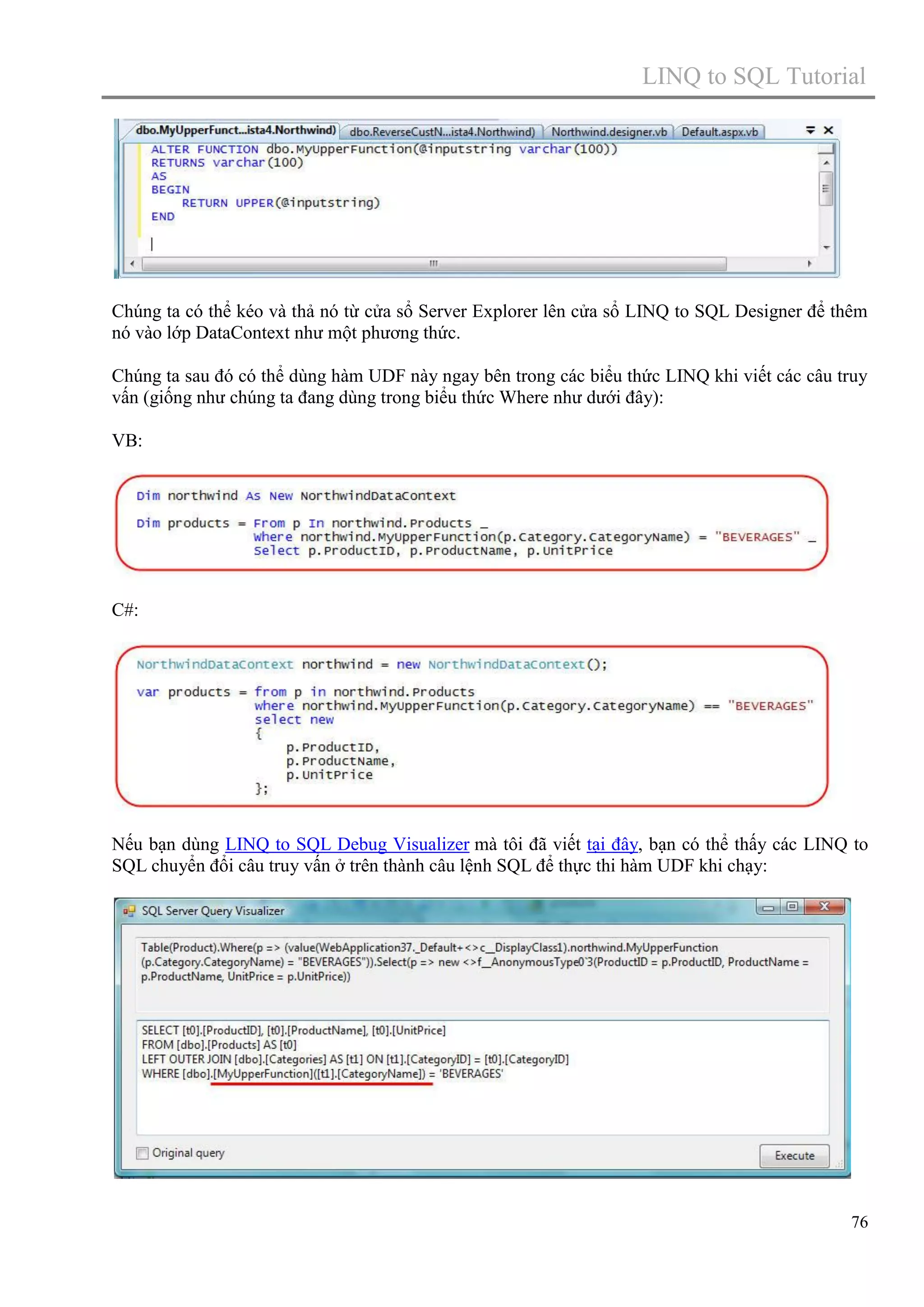 LINQ to SQL Tutorial

Chúng ta có thể kéo và thả nó từ cửa sổ Server Explorer lên cửa sổ LINQ to SQL Designer để thêm
nó vào lớp DataContext như một phương thức.
Chúng ta sau đó có thể dùng hàm UDF này ngay bên trong các biểu thức LINQ khi viết các câu truy
vấn (giống như chúng ta đang dùng trong biểu thức Where như dưới đây):
VB:

C#:

Nếu bạn dùng LINQ to SQL Debug Visualizer mà tôi đã viết tại đây, bạn có thể thấy các LINQ to
SQL chuyển đổi câu truy vấn ở trên thành câu lệnh SQL để thực thi hàm UDF khi chạy:

76

 