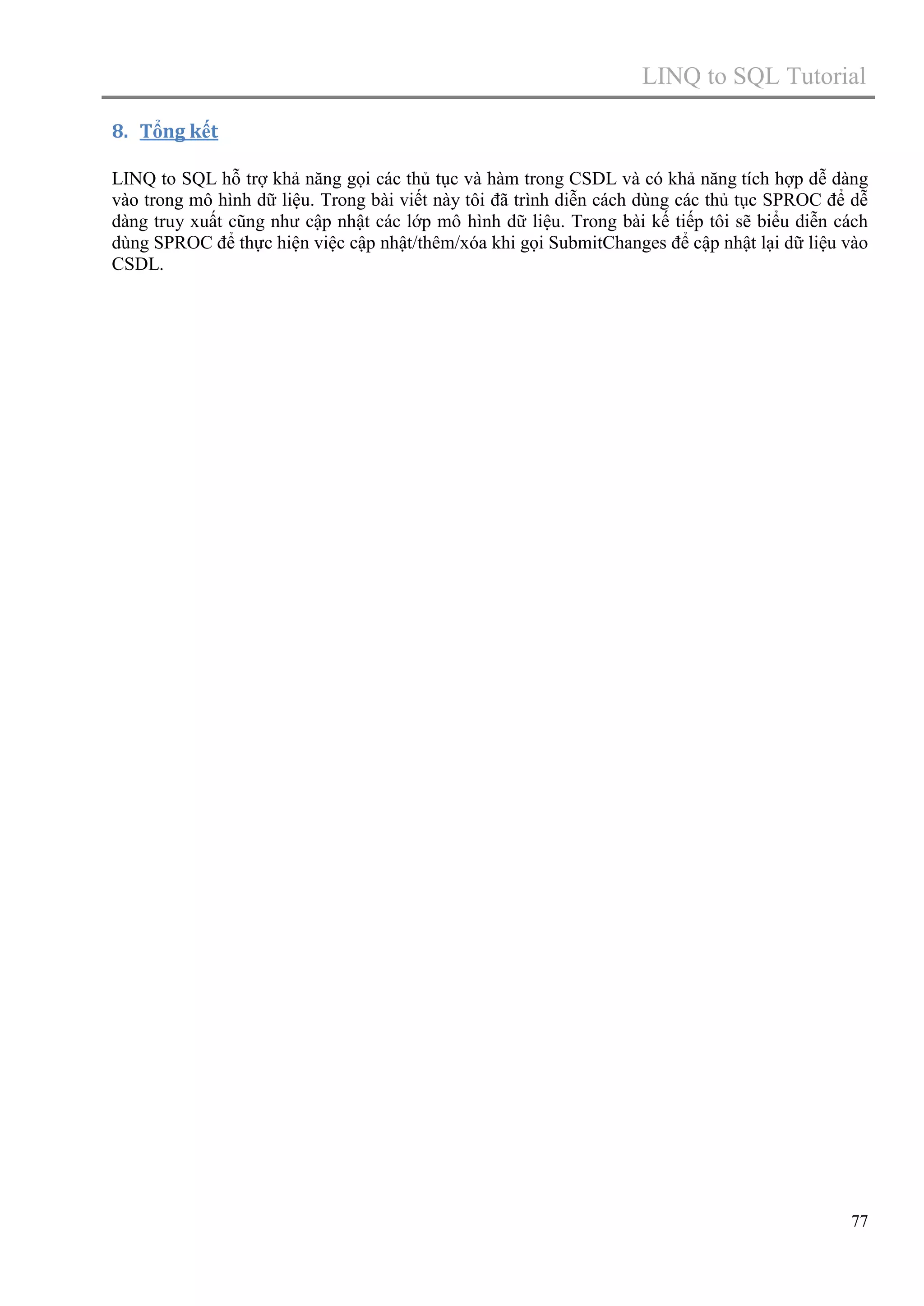 LINQ to SQL Tutorial
8. Tổng kết
LINQ to SQL hỗ trợ khả năng gọi các thủ tục và hàm trong CSDL và có khả năng tích hợp dễ dàng
vào trong mô hình dữ liệu. Trong bài viết này tôi đã trình diễn cách dùng các thủ tục SPROC để dễ
dàng truy xuất cũng như cập nhật các lớp mô hình dữ liệu. Trong bài kế tiếp tôi sẽ biểu diễn cách
dùng SPROC để thực hiện việc cập nhật/thêm/xóa khi gọi SubmitChanges để cập nhật lại dữ liệu vào
CSDL.

77

 