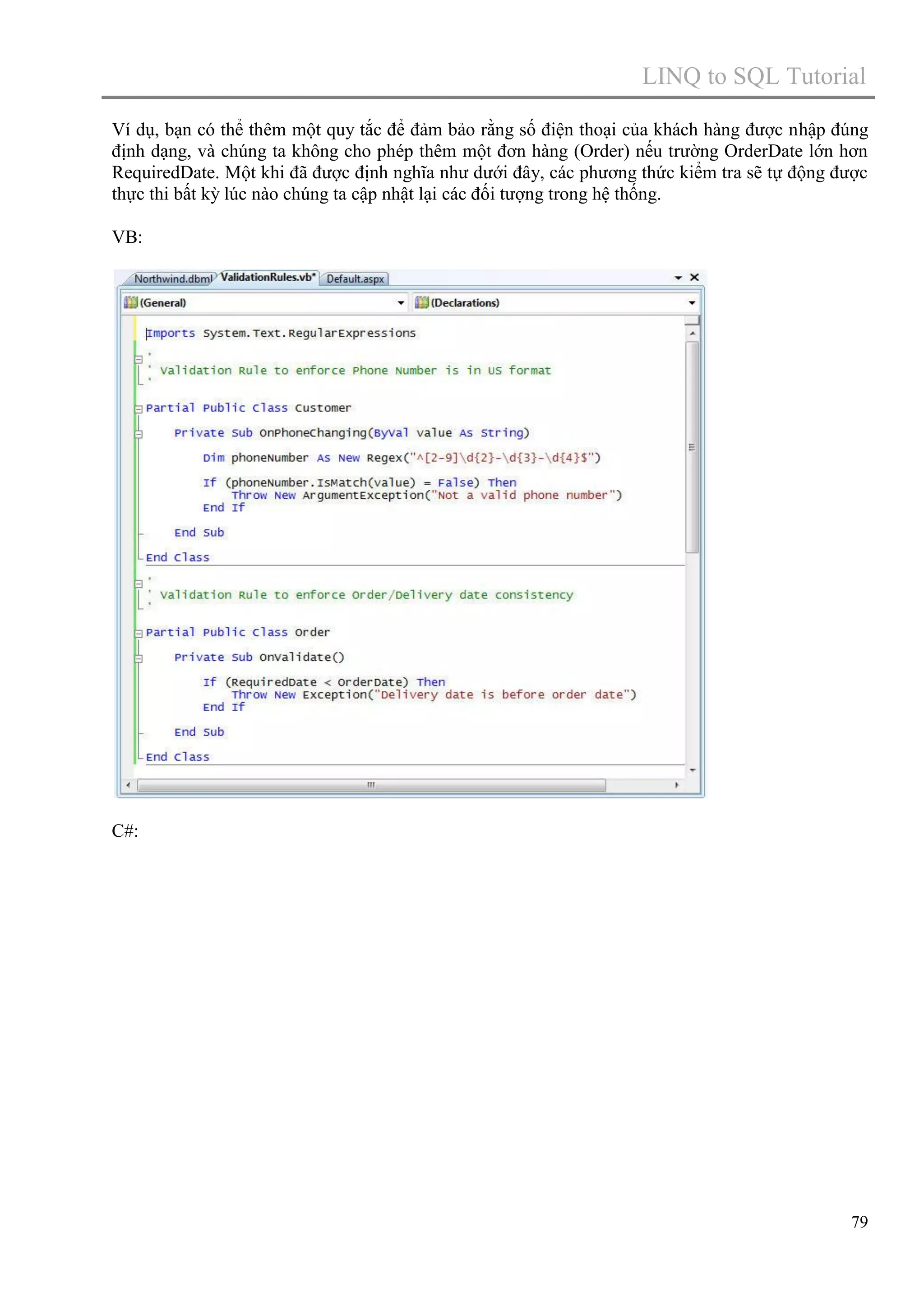 LINQ to SQL Tutorial
Ví dụ, bạn có thể thêm một quy tắc để đảm bảo rằng số điện thoại của khách hàng được nhập đúng
định dạng, và chúng ta không cho phép thêm một đơn hàng (Order) nếu trường OrderDate lớn hơn
RequiredDate. Một khi đã được định nghĩa như dưới đây, các phương thức kiểm tra sẽ tự động được
thực thi bất kỳ lúc nào chúng ta cập nhật lại các đối tượng trong hệ thống.
VB:

C#:

79

 