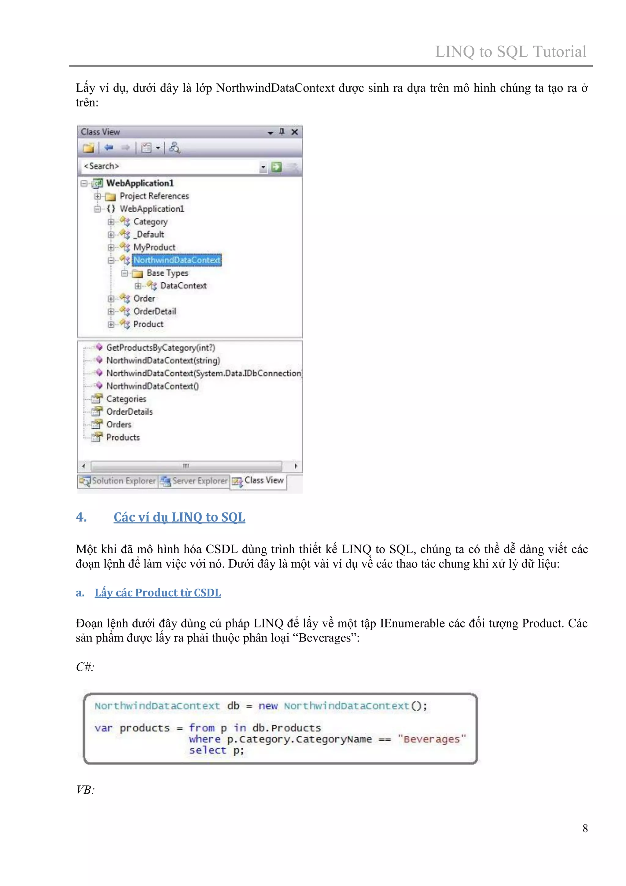 LINQ to SQL Tutorial
Lấy ví dụ, dưới đây là lớp NorthwindDataContext được sinh ra dựa trên mô hình chúng ta tạo ra ở
trên:

4.

Các ví dụ LINQ to SQL

Một khi đã mô hình hóa CSDL dùng trình thiết kế LINQ to SQL, chúng ta có thể dễ dàng viết các
đoạn lệnh để làm việc với nó. Dưới đây là một vài ví dụ về các thao tác chung khi xử lý dữ liệu:
a. Lấy các Product từ CSDL

Đoạn lệnh dưới đây dùng cú pháp LINQ để lấy về một tập IEnumerable các đối tượng Product. Các
sản phẩm được lấy ra phải thuộc phân loại “Beverages”:
C#:

VB:
8

 
