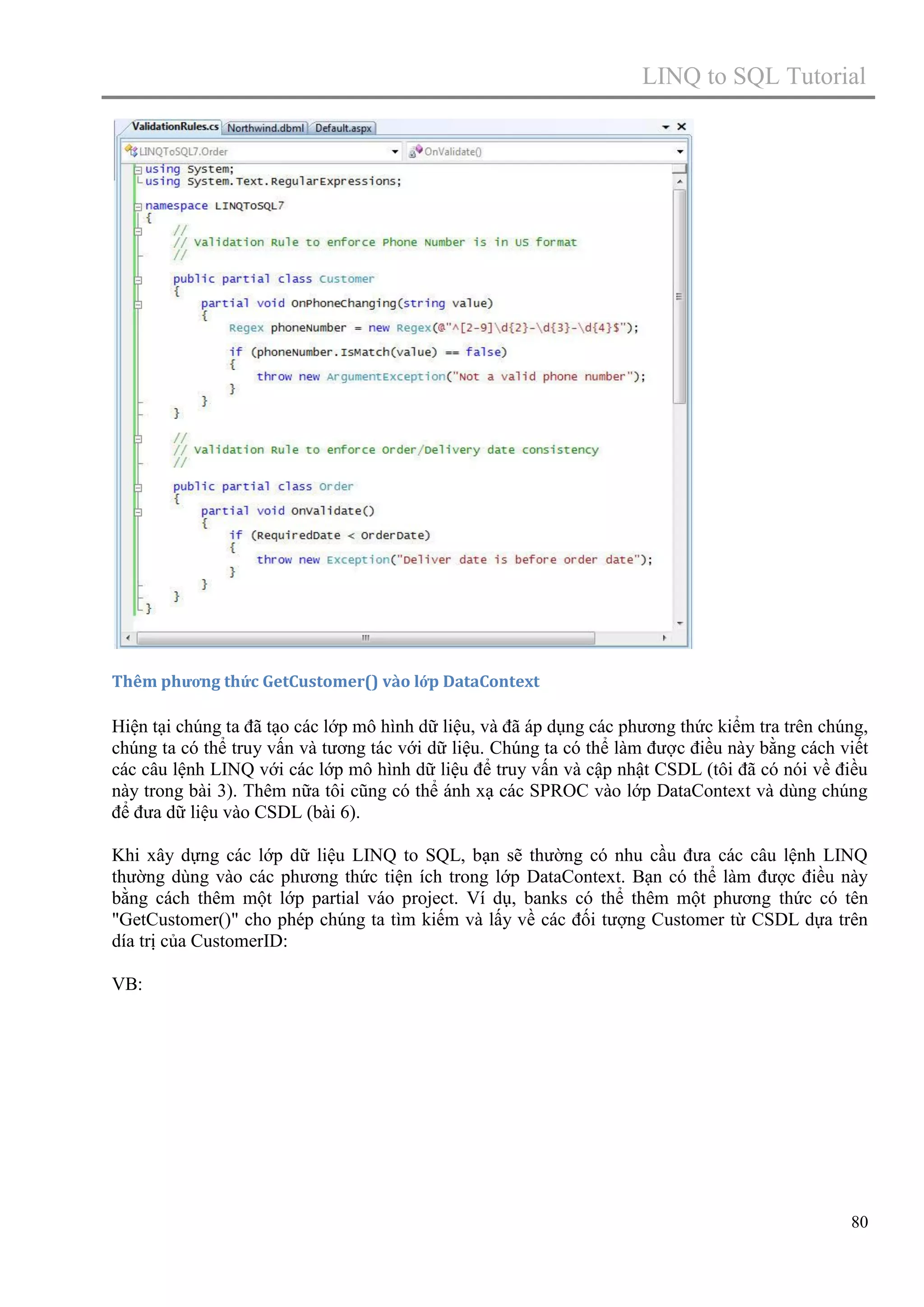 LINQ to SQL Tutorial

Thêm phương thức GetCustomer() vào lớp DataContext

Hiện tại chúng ta đã tạo các lớp mô hình dữ liệu, và đã áp dụng các phương thức kiểm tra trên chúng,
chúng ta có thể truy vấn và tương tác với dữ liệu. Chúng ta có thể làm được điều này bằng cách viết
các câu lệnh LINQ với các lớp mô hình dữ liệu để truy vấn và cập nhật CSDL (tôi đã có nói về điều
này trong bài 3). Thêm nữa tôi cũng có thể ánh xạ các SPROC vào lớp DataContext và dùng chúng
để đưa dữ liệu vào CSDL (bài 6).
Khi xây dựng các lớp dữ liệu LINQ to SQL, bạn sẽ thường có nhu cầu đưa các câu lệnh LINQ
thường dùng vào các phương thức tiện ích trong lớp DataContext. Bạn có thể làm được điều này
bằng cách thêm một lớp partial váo project. Ví dụ, banks có thể thêm một phương thức có tên
"GetCustomer()" cho phép chúng ta tìm kiếm và lấy về các đối tượng Customer từ CSDL dựa trên
día trị của CustomerID:
VB:

80

 