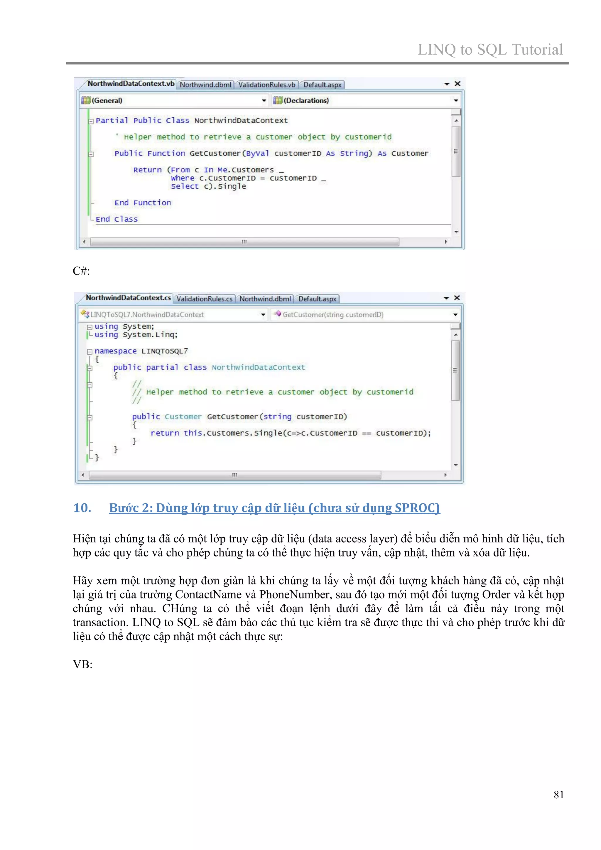 LINQ to SQL Tutorial

C#:

10.

Bước 2: Dùng lớp truy cập dữ liệu (chưa sử dụng SPROC)

Hiện tại chúng ta đã có một lớp truy cập dữ liệu (data access layer) để biểu diễn mô hinh dữ liệu, tích
hợp các quy tắc và cho phép chúng ta có thể thực hiện truy vấn, cập nhật, thêm và xóa dữ liệu.
Hãy xem một trường hợp đơn giản là khi chúng ta lấy về một đối tượng khách hàng đã có, cập nhật
lại giá trị của trường ContactName và PhoneNumber, sau đó tạo mới một đối tượng Order và kết hợp
chúng với nhau. CHúng ta có thể viết đoạn lệnh dưới đây để làm tất cả điều này trong một
transaction. LINQ to SQL sẽ đảm bảo các thủ tục kiểm tra sẽ được thực thi và cho phép trước khi dữ
liệu có thể được cập nhật một cách thực sự:
VB:

81

 