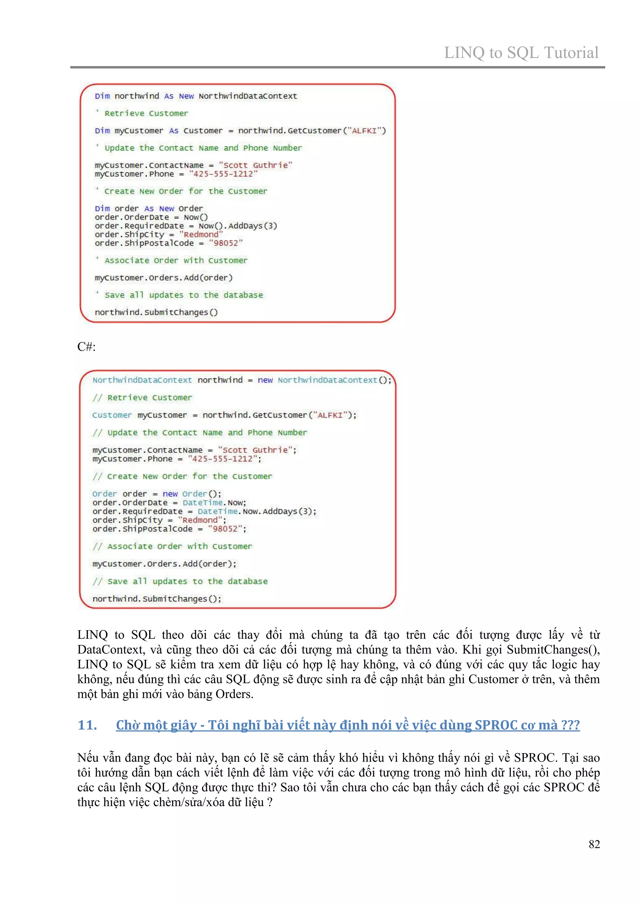 LINQ to SQL Tutorial

C#:

LINQ to SQL theo dõi các thay đổi mà chúng ta đã tạo trên các đối tượng được lấy về từ
DataContext, và cũng theo dõi cả các đối tượng mà chúng ta thêm vào. Khi gọi SubmitChanges(),
LINQ to SQL sẽ kiểm tra xem dữ liệu có hợp lệ hay không, và có đúng với các quy tắc logic hay
không, nếu đúng thì các câu SQL động sẽ được sinh ra để cập nhật bản ghi Customer ở trên, và thêm
một bản ghi mới vào bảng Orders.

11.

Chờ một giây - Tôi nghĩ bài viết này định nói về việc dùng SPROC cơ mà ???

Nếu vẫn đang đọc bài này, bạn có lẽ sẽ cảm thấy khó hiểu vì không thấy nói gì về SPROC. Tại sao
tôi hướng dẫn bạn cách viết lệnh để làm việc với các đối tượng trong mô hình dữ liệu, rồi cho phép
các câu lệnh SQL động được thực thi? Sao tôi vẫn chưa cho các bạn thấy cách để gọi các SPROC để
thực hiện việc chèm/sửa/xóa dữ liệu ?
82

 