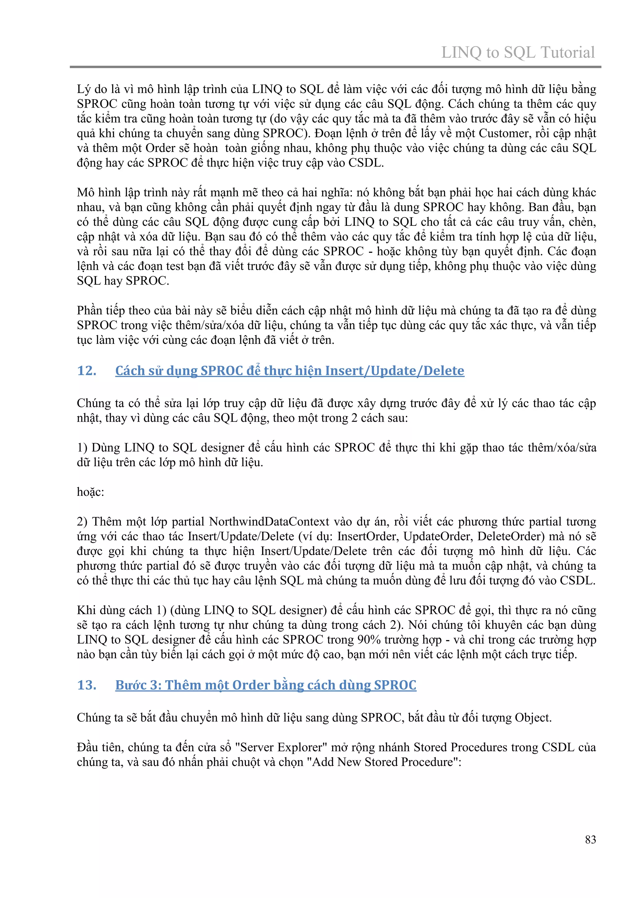 LINQ to SQL Tutorial
Lý do là vì mô hình lập trình của LINQ to SQL để làm việc với các đối tượng mô hình dữ liệu bằng
SPROC cũng hoàn toàn tương tự với việc sử dụng các câu SQL động. Cách chúng ta thêm các quy
tắc kiểm tra cũng hoàn toàn tương tự (do vậy các quy tắc mà ta đã thêm vào trước đây sẽ vẫn có hiệu
quả khi chúng ta chuyển sang dùng SPROC). Đoạn lệnh ở trên để lấy về một Customer, rồi cập nhật
và thêm một Order sẽ hoàn toàn giống nhau, không phụ thuộc vào việc chúng ta dùng các câu SQL
động hay các SPROC để thực hiện việc truy cập vào CSDL.
Mô hình lập trình này rất mạnh mẽ theo cả hai nghĩa: nó không bắt bạn phải học hai cách dùng khác
nhau, và bạn cũng không cần phải quyết định ngay từ đầu là dung SPROC hay không. Ban đầu, bạn
có thể dùng các câu SQL động được cung cấp bởi LINQ to SQL cho tất cả các câu truy vấn, chèn,
cập nhật và xóa dữ liệu. Bạn sau đó có thể thêm vào các quy tắc để kiểm tra tính hợp lệ của dữ liệu,
và rồi sau nữa lại có thể thay đổi để dùng các SPROC - hoặc không tùy bạn quyết định. Các đoạn
lệnh và các đoạn test bạn đã viết trước đây sẽ vẫn được sử dụng tiếp, không phụ thuộc vào việc dùng
SQL hay SPROC.
Phần tiếp theo của bài này sẽ biểu diễn cách cập nhật mô hình dữ liệu mà chúng ta đã tạo ra để dùng
SPROC trong việc thêm/sửa/xóa dữ liệu, chúng ta vẫn tiếp tục dùng các quy tắc xác thực, và vẫn tiếp
tục làm việc với cùng các đoạn lệnh đã viết ở trên.

12.

Cách sử dụng SPROC để thực hiện Insert/Update/Delete

Chúng ta có thể sửa lại lớp truy cập dữ liệu đã được xây dựng trước đây để xử lý các thao tác cập
nhật, thay vì dùng các câu SQL động, theo một trong 2 cách sau:
1) Dùng LINQ to SQL designer để cấu hình các SPROC để thực thi khi gặp thao tác thêm/xóa/sửa
dữ liệu trên các lớp mô hình dữ liệu.
hoặc:
2) Thêm một lớp partial NorthwindDataContext vào dự án, rồi viết các phương thức partial tương
ứng với các thao tác Insert/Update/Delete (ví dụ: InsertOrder, UpdateOrder, DeleteOrder) mà nó sẽ
được gọi khi chúng ta thực hiện Insert/Update/Delete trên các đối tượng mô hình dữ liệu. Các
phương thức partial đó sẽ được truyền vào các đối tượng dữ liệu mà ta muốn cập nhật, và chúng ta
có thể thực thi các thủ tục hay câu lệnh SQL mà chúng ta muốn dùng để lưu đối tượng đó vào CSDL.
Khi dùng cách 1) (dùng LINQ to SQL designer) để cấu hình các SPROC để gọi, thì thực ra nó cũng
sẽ tạo ra cách lệnh tương tự như chúng ta dùng trong cách 2). Nói chúng tôi khuyên các bạn dùng
LINQ to SQL designer để cấu hình các SPROC trong 90% trường hợp - và chỉ trong các trường hợp
nào bạn cần tùy biến lại cách gọi ở một mức độ cao, bạn mới nên viết các lệnh một cách trực tiếp.

13.

Bước 3: Thêm một Order bằng cách dùng SPROC

Chúng ta sẽ bắt đầu chuyển mô hình dữ liệu sang dùng SPROC, bắt đầu từ đối tượng Object.
Đầu tiên, chúng ta đến cửa sổ "Server Explorer" mở rộng nhánh Stored Procedures trong CSDL của
chúng ta, và sau đó nhấn phải chuột và chọn "Add New Stored Procedure":

83

 