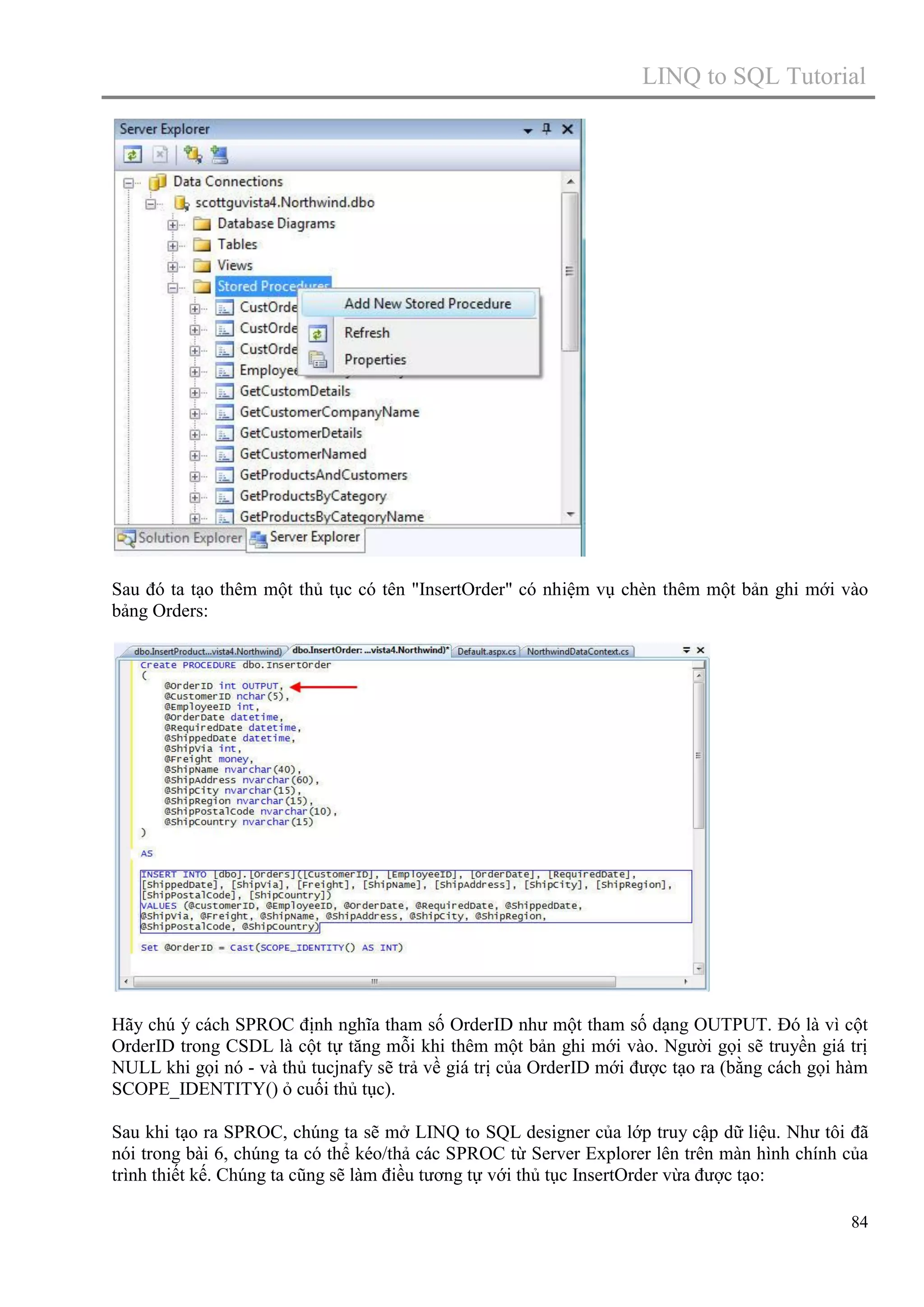 LINQ to SQL Tutorial

Sau đó ta tạo thêm một thủ tục có tên "InsertOrder" có nhiệm vụ chèn thêm một bản ghi mới vào
bảng Orders:

Hãy chú ý cách SPROC định nghĩa tham số OrderID như một tham số dạng OUTPUT. Đó là vì cột
OrderID trong CSDL là cột tự tăng mỗi khi thêm một bản ghi mới vào. Người gọi sẽ truyền giá trị
NULL khi gọi nó - và thủ tucjnafy sẽ trả về giá trị của OrderID mới được tạo ra (bằng cách gọi hàm
SCOPE_IDENTITY() ỏ cuối thủ tục).
Sau khi tạo ra SPROC, chúng ta sẽ mở LINQ to SQL designer của lớp truy cập dữ liệu. Như tôi đã
nói trong bài 6, chúng ta có thể kéo/thả các SPROC từ Server Explorer lên trên màn hình chính của
trình thiết kế. Chúng ta cũng sẽ làm điều tương tự với thủ tục InsertOrder vừa được tạo:
84

 