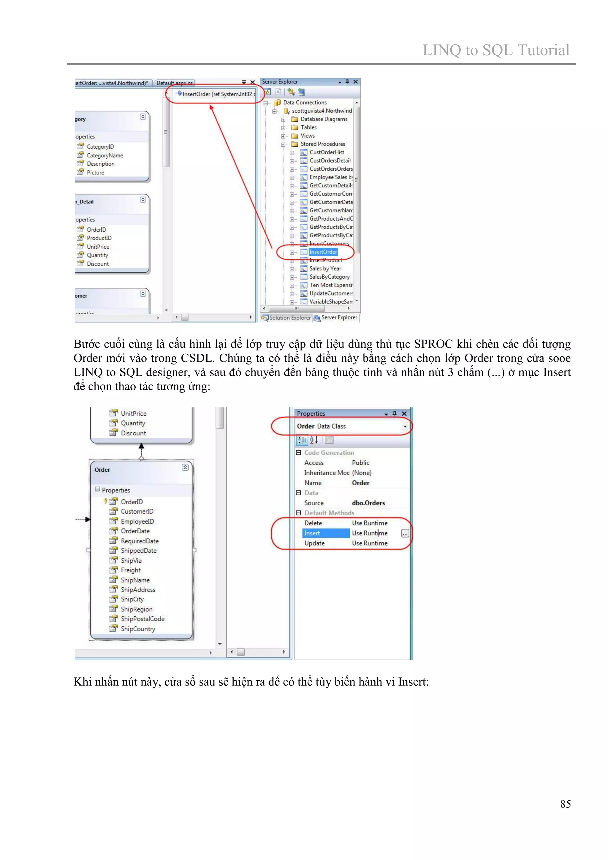 LINQ to SQL Tutorial

Bước cuối cùng là cấu hình lại để lớp truy cập dữ liệu dùng thủ tục SPROC khi chèn các đối tượng
Order mới vào trong CSDL. Chúng ta có thể là điều này bằng cách chọn lớp Order trong cửa sooe
LINQ to SQL designer, và sau đó chuyển đến bảng thuộc tính và nhấn nút 3 chấm (...) ở mục Insert
để chọn thao tác tương ứng:

Khi nhấn nút này, cửa sổ sau sẽ hiện ra để có thể tùy biến hành vi Insert:

85

 