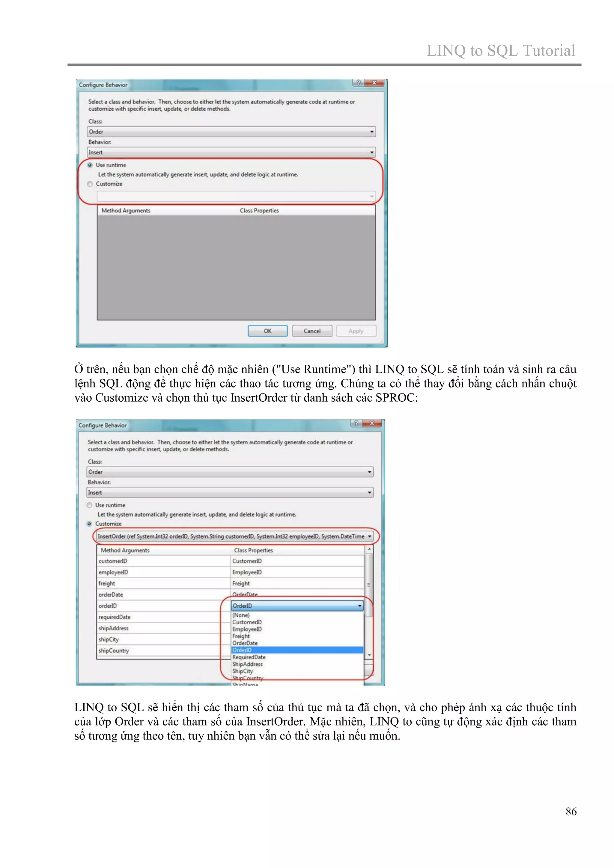 LINQ to SQL Tutorial

Ở trên, nếu bạn chọn chế độ mặc nhiên ("Use Runtime") thì LINQ to SQL sẽ tính toán và sinh ra câu
lệnh SQL động để thực hiện các thao tác tương ứng. Chúng ta có thể thay đổi bằng cách nhấn chuột
vào Customize và chọn thủ tục InsertOrder từ danh sách các SPROC:

LINQ to SQL sẽ hiển thị các tham số của thủ tục mà ta đã chọn, và cho phép ánh xạ các thuộc tính
của lớp Order và các tham số của InsertOrder. Mặc nhiên, LINQ to cũng tự động xác định các tham
số tương ứng theo tên, tuy nhiên bạn vẫn có thể sửa lại nếu muốn.

86

 