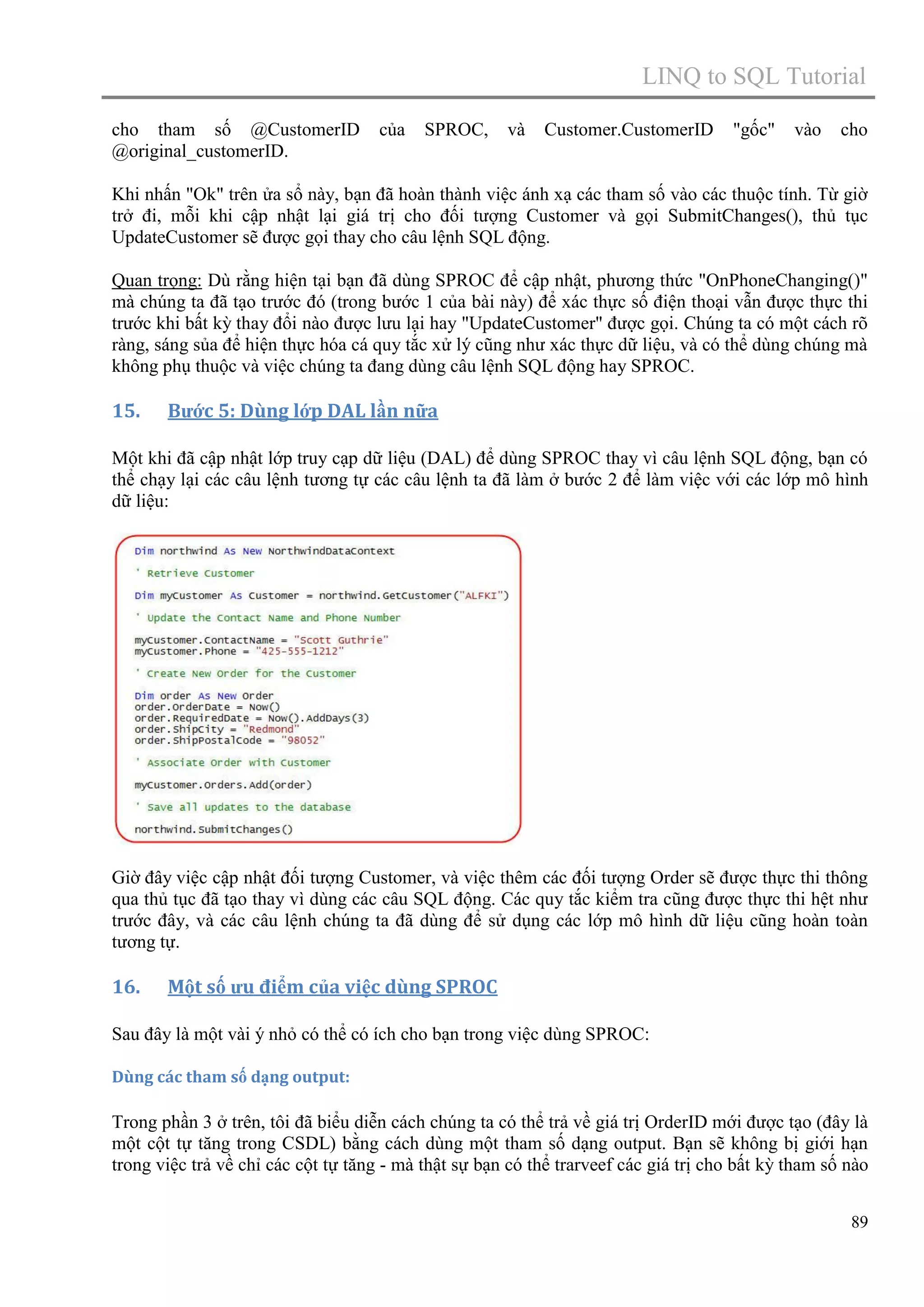 LINQ to SQL Tutorial
cho tham số @CustomerID
@original_customerID.

của

SPROC,

và

Customer.CustomerID

"gốc"

vào

cho

Khi nhấn "Ok" trên ửa sổ này, bạn đã hoàn thành việc ánh xạ các tham số vào các thuộc tính. Từ giờ
trở đi, mỗi khi cập nhật lại giá trị cho đối tượng Customer và gọi SubmitChanges(), thủ tục
UpdateCustomer sẽ được gọi thay cho câu lệnh SQL động.
Quan trọng: Dù rằng hiện tại bạn đã dùng SPROC để cập nhật, phương thức "OnPhoneChanging()"
mà chúng ta đã tạo trước đó (trong bước 1 của bài này) để xác thực số điện thoại vẫn được thực thi
trước khi bất kỳ thay đổi nào được lưu lại hay "UpdateCustomer" được gọi. Chúng ta có một cách rõ
ràng, sáng sủa để hiện thực hóa cá quy tắc xử lý cũng như xác thực dữ liệu, và có thể dùng chúng mà
không phụ thuộc và việc chúng ta đang dùng câu lệnh SQL động hay SPROC.

15.

Bước 5: Dùng lớp DAL lần nữa

Một khi đã cập nhật lớp truy cạp dữ liệu (DAL) để dùng SPROC thay vì câu lệnh SQL động, bạn có
thể chạy lại các câu lệnh tương tự các câu lệnh ta đã làm ở bước 2 để làm việc với các lớp mô hình
dữ liệu:

Giờ đây việc cập nhật đối tượng Customer, và việc thêm các đối tượng Order sẽ được thực thi thông
qua thủ tục đã tạo thay vì dùng các câu SQL động. Các quy tắc kiểm tra cũng được thực thi hệt như
trước đây, và các câu lệnh chúng ta đã dùng để sử dụng các lớp mô hình dữ liệu cũng hoàn toàn
tương tự.

16.

Một số ưu điểm của việc dùng SPROC

Sau đây là một vài ý nhỏ có thể có ích cho bạn trong việc dùng SPROC:
Dùng các tham số dạng output:

Trong phần 3 ở trên, tôi đã biểu diễn cách chúng ta có thể trả về giá trị OrderID mới được tạo (đây là
một cột tự tăng trong CSDL) bằng cách dùng một tham số dạng output. Bạn sẽ không bị giới hạn
trong việc trả về chỉ các cột tự tăng - mà thật sự bạn có thể trarveef các giá trị cho bất kỳ tham số nào
89

 
