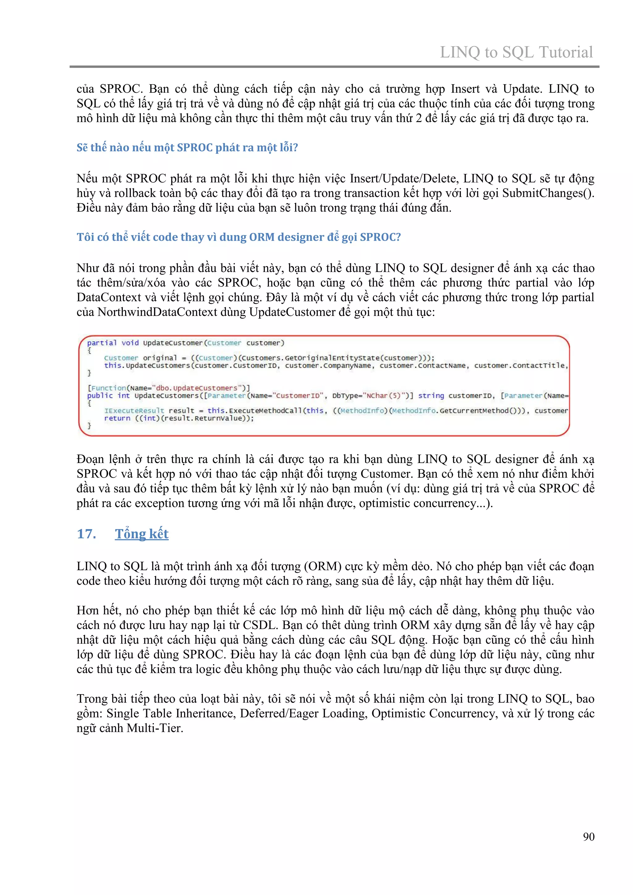 LINQ to SQL Tutorial
của SPROC. Bạn có thể dùng cách tiếp cận này cho cả trường hợp Insert và Update. LINQ to
SQL có thể lấy giá trị trả về và dùng nó để cập nhật giá trị của các thuộc tính của các đối tượng trong
mô hình dữ liệu mà không cần thực thi thêm một câu truy vấn thứ 2 để lấy các giá trị đã được tạo ra.
Sẽ thế nào nếu một SPROC phát ra một lỗi?

Nếu một SPROC phát ra một lỗi khi thực hiện việc Insert/Update/Delete, LINQ to SQL sẽ tự động
hủy và rollback toàn bộ các thay đổi đã tạo ra trong transaction kết hợp với lời gọi SubmitChanges().
Điều này đảm bảo rằng dữ liệu của bạn sẽ luôn trong trạng thái đúng đắn.
Tôi có thể viết code thay vì dung ORM designer để gọi SPROC?

Như đã nói trong phần đầu bài viết này, bạn có thể dùng LINQ to SQL designer để ánh xạ các thao
tác thêm/sửa/xóa vào các SPROC, hoặc bạn cũng có thể thêm các phương thức partial vào lớp
DataContext và viết lệnh gọi chúng. Đây là một ví dụ về cách viết các phương thức trong lớp partial
của NorthwindDataContext dùng UpdateCustomer để gọi một thủ tục:

Đoạn lệnh ở trên thực ra chính là cái được tạo ra khi bạn dùng LINQ to SQL designer để ánh xạ
SPROC và kết hợp nó với thao tác cập nhật đối tượng Customer. Bạn có thể xem nó như điểm khởi
đầu và sau đó tiếp tục thêm bất kỳ lệnh xử lý nào bạn muốn (ví dụ: dùng giá trị trả về của SPROC để
phát ra các exception tương ứng với mã lỗi nhận được, optimistic concurrency...).

17.

Tổng kết

LINQ to SQL là một trình ánh xạ đối tượng (ORM) cực kỳ mềm dẻo. Nó cho phép bạn viết các đoạn
code theo kiểu hướng đối tượng một cách rõ ràng, sang sủa để lấy, cập nhật hay thêm dữ liệu.
Hơn hết, nó cho phép bạn thiết kế các lớp mô hình dữ liệu mộ cách dễ dàng, không phụ thuộc vào
cách nó được lưu hay nạp lại từ CSDL. Bạn có thêt dùng trình ORM xây dựng sẵn để lấy về hay cập
nhật dữ liệu một cách hiệu quả bằng cách dùng các câu SQL động. Hoặc bạn cũng có thể cấu hình
lớp dữ liệu để dùng SPROC. Điều hay là các đoạn lệnh của bạn để dùng lớp dữ liệu này, cũng như
các thủ tục để kiểm tra logic đều không phụ thuộc vào cách lưu/nạp dữ liệu thực sự được dùng.
Trong bài tiếp theo của loạt bài này, tôi sẽ nói về một số khái niệm còn lại trong LINQ to SQL, bao
gồm: Single Table Inheritance, Deferred/Eager Loading, Optimistic Concurrency, và xử lý trong các
ngữ cảnh Multi-Tier.

90

 