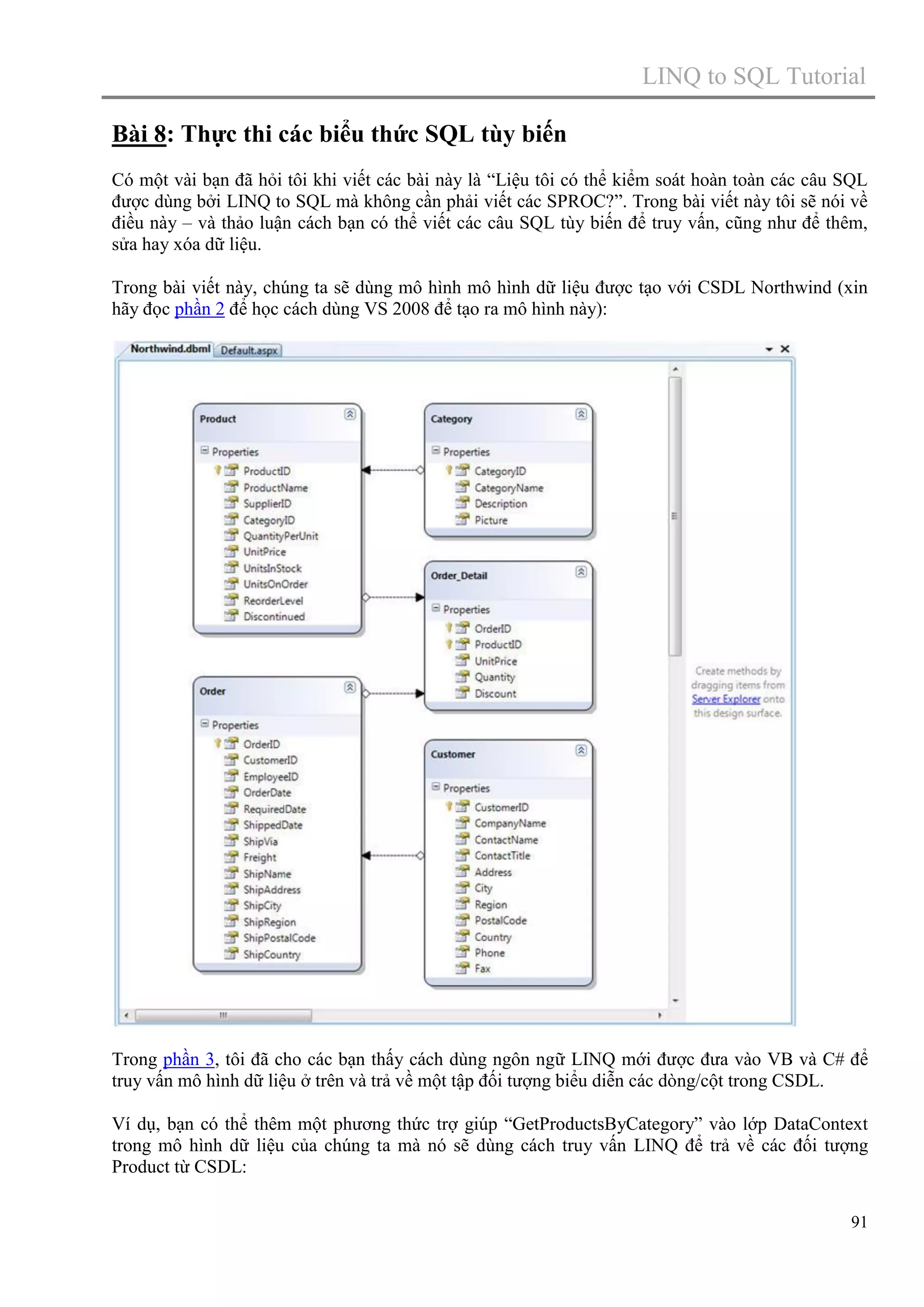 LINQ to SQL Tutorial
Bài 8: Thực thi các biểu thức SQL tùy biến
Có một vài bạn đã hỏi tôi khi viết các bài này là “Liệu tôi có thể kiểm soát hoàn toàn các câu SQL
được dùng bởi LINQ to SQL mà không cần phải viết các SPROC?”. Trong bài viết này tôi sẽ nói về
điều này – và thảo luận cách bạn có thể viết các câu SQL tùy biến để truy vấn, cũng như để thêm,
sửa hay xóa dữ liệu.
Trong bài viết này, chúng ta sẽ dùng mô hình mô hình dữ liệu được tạo với CSDL Northwind (xin
hãy đọc phần 2 để học cách dùng VS 2008 để tạo ra mô hình này):

Trong phần 3, tôi đã cho các bạn thấy cách dùng ngôn ngữ LINQ mới được đưa vào VB và C# để
truy vấn mô hình dữ liệu ở trên và trả về một tập đối tượng biểu diễn các dòng/cột trong CSDL.
Ví dụ, bạn có thể thêm một phương thức trợ giúp “GetProductsByCategory” vào lớp DataContext
trong mô hình dữ liệu của chúng ta mà nó sẽ dùng cách truy vấn LINQ để trả về các đối tượng
Product từ CSDL:
91

 