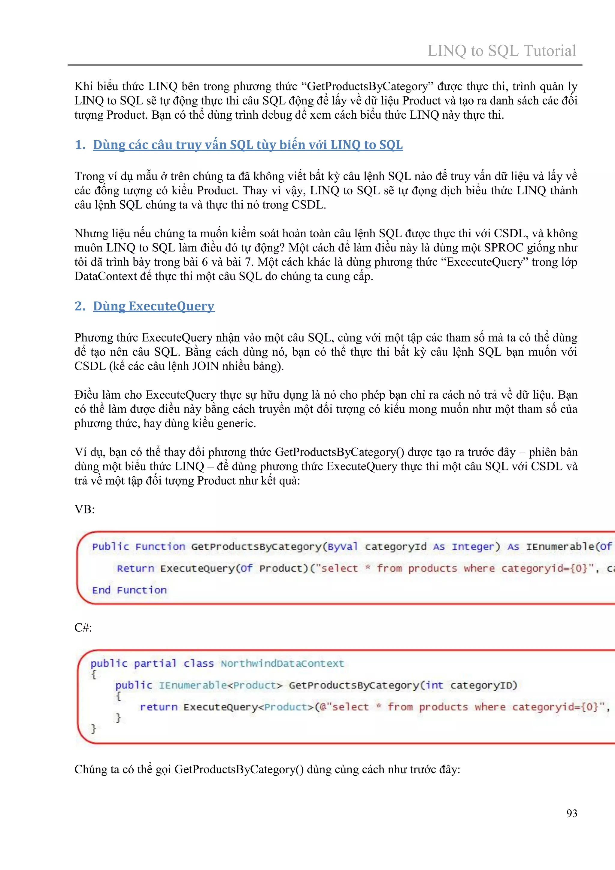 LINQ to SQL Tutorial
Khi biểu thức LINQ bên trong phương thức “GetProductsByCategory” được thực thi, trình quản ly
LINQ to SQL sẽ tự động thực thi câu SQL động để lấy về dữ liệu Product và tạo ra danh sách các đối
tượng Product. Bạn có thể dùng trình debug để xem cách biểu thức LINQ này thực thi.

1. Dùng các câu truy vấn SQL tùy biến với LINQ to SQL
Trong ví dụ mẫu ở trên chúng ta đã không viết bất kỳ câu lệnh SQL nào để truy vấn dữ liệu và lấy về
các đống tượng có kiểu Product. Thay vì vậy, LINQ to SQL sẽ tự đọng dịch biểu thức LINQ thành
câu lệnh SQL chúng ta và thực thi nó trong CSDL.
Nhưng liệu nếu chúng ta muốn kiểm soát hoàn toàn câu lệnh SQL được thực thi với CSDL, và không
muôn LINQ to SQL làm điều đó tự động? Một cách để làm điều này là dùng một SPROC giống như
tôi đã trình bày trong bài 6 và bài 7. Một cách khác là dùng phương thức “ExcecuteQuery” trong lớp
DataContext để thực thi một câu SQL do chúng ta cung cấp.

2. Dùng ExecuteQuery
Phương thức ExecuteQuery nhận vào một câu SQL, cùng với một tập các tham số mà ta có thể dùng
để tạo nên câu SQL. Bằng cách dùng nó, bạn có thể thực thi bất kỳ câu lệnh SQL bạn muốn với
CSDL (kể các câu lệnh JOIN nhiều bảng).
Điều làm cho ExecuteQuery thực sự hữu dụng là nó cho phép bạn chỉ ra cách nó trả về dữ liệu. Bạn
có thể làm được điều này bằng cách truyền một đối tượng có kiểu mong muốn như một tham số của
phương thức, hay dùng kiểu generic.
Ví dụ, bạn có thể thay đổi phương thức GetProductsByCategory() được tạo ra trước đây – phiên bản
dùng một biểu thức LINQ – để dùng phương thức ExecuteQuery thực thi một câu SQL với CSDL và
trả về một tập đối tượng Product như kết quả:
VB:

C#:

Chúng ta có thể gọi GetProductsByCategory() dùng cùng cách như trước đây:

93

 