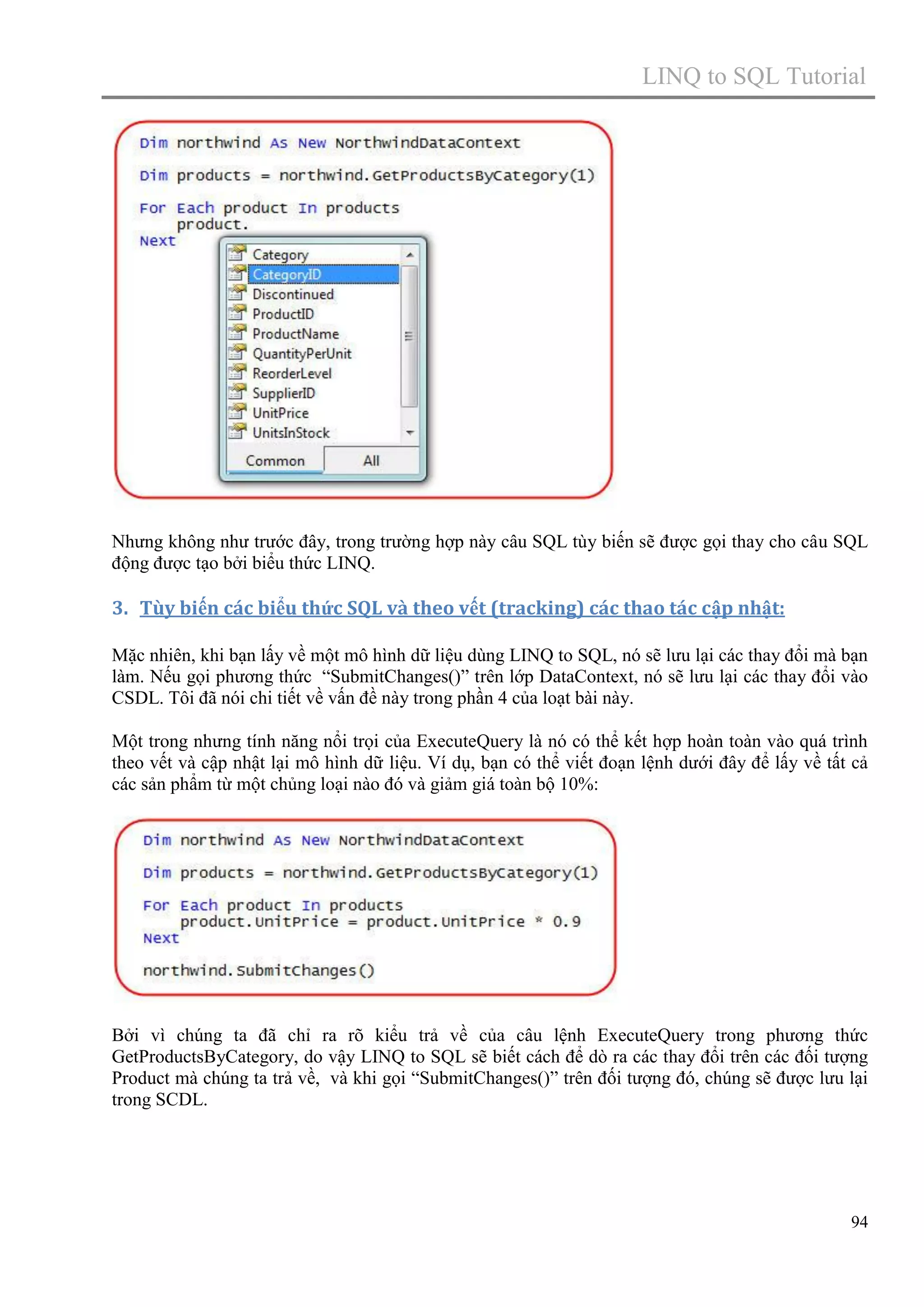 LINQ to SQL Tutorial

Nhưng không như trước đây, trong trường hợp này câu SQL tùy biến sẽ được gọi thay cho câu SQL
động được tạo bởi biểu thức LINQ.

3. Tùy biến các biểu thức SQL và theo vết (tracking) các thao tác cập nhật:
Mặc nhiên, khi bạn lấy về một mô hình dữ liệu dùng LINQ to SQL, nó sẽ lưu lại các thay đổi mà bạn
làm. Nếu gọi phương thức “SubmitChanges()” trên lớp DataContext, nó sẽ lưu lại các thay đổi vào
CSDL. Tôi đã nói chi tiết về vấn đề này trong phần 4 của loạt bài này.
Một trong nhưng tính năng nổi trọi của ExecuteQuery là nó có thể kết hợp hoàn toàn vào quá trình
theo vết và cập nhật lại mô hình dữ liệu. Ví dụ, bạn có thể viết đoạn lệnh dưới đây để lấy về tất cả
các sản phẩm từ một chủng loại nào đó và giảm giá toàn bộ 10%:

Bởi vì chúng ta đã chỉ ra rõ kiểu trả về của câu lệnh ExecuteQuery trong phương thức
GetProductsByCategory, do vậy LINQ to SQL sẽ biết cách để dò ra các thay đổi trên các đối tượng
Product mà chúng ta trả về, và khi gọi “SubmitChanges()” trên đối tượng đó, chúng sẽ được lưu lại
trong SCDL.

94

 