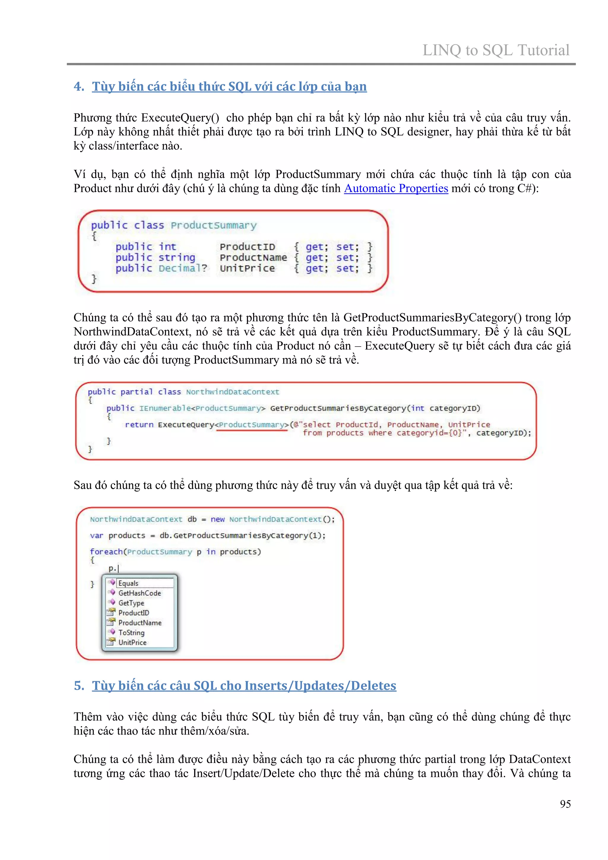 LINQ to SQL Tutorial
4. Tùy biến các biểu thức SQL với các lớp của bạn
Phương thức ExecuteQuery() cho phép bạn chỉ ra bất kỳ lớp nào như kiểu trả về của câu truy vấn.
Lớp này không nhất thiết phải được tạo ra bởi trình LINQ to SQL designer, hay phải thừa kế từ bất
kỳ class/interface nào.
Ví dụ, bạn có thể định nghĩa một lớp ProductSummary mới chứa các thuộc tính là tập con của
Product như dưới đây (chú ý là chúng ta dùng đặc tính Automatic Properties mới có trong C#):

Chúng ta có thể sau đó tạo ra một phương thức tên là GetProductSummariesByCategory() trong lớp
NorthwindDataContext, nó sẽ trả về các kết quả dựa trên kiểu ProductSummary. Để ý là câu SQL
dưới đây chỉ yêu cầu các thuộc tính của Product nó cần – ExecuteQuery sẽ tự biết cách đưa các giá
trị đó vào các đối tượng ProductSummary mà nó sẽ trả về.

Sau đó chúng ta có thể dùng phương thức này để truy vấn và duyệt qua tập kết quả trả về:

5. Tùy biến các câu SQL cho Inserts/Updates/Deletes
Thêm vào việc dùng các biểu thức SQL tùy biến để truy vấn, bạn cũng có thể dùng chúng để thực
hiện các thao tác như thêm/xóa/sửa.
Chúng ta có thể làm được điều này bằng cách tạo ra các phương thức partial trong lớp DataContext
tương ứng các thao tác Insert/Update/Delete cho thực thể mà chúng ta muốn thay đổi. Và chúng ta
95

 
