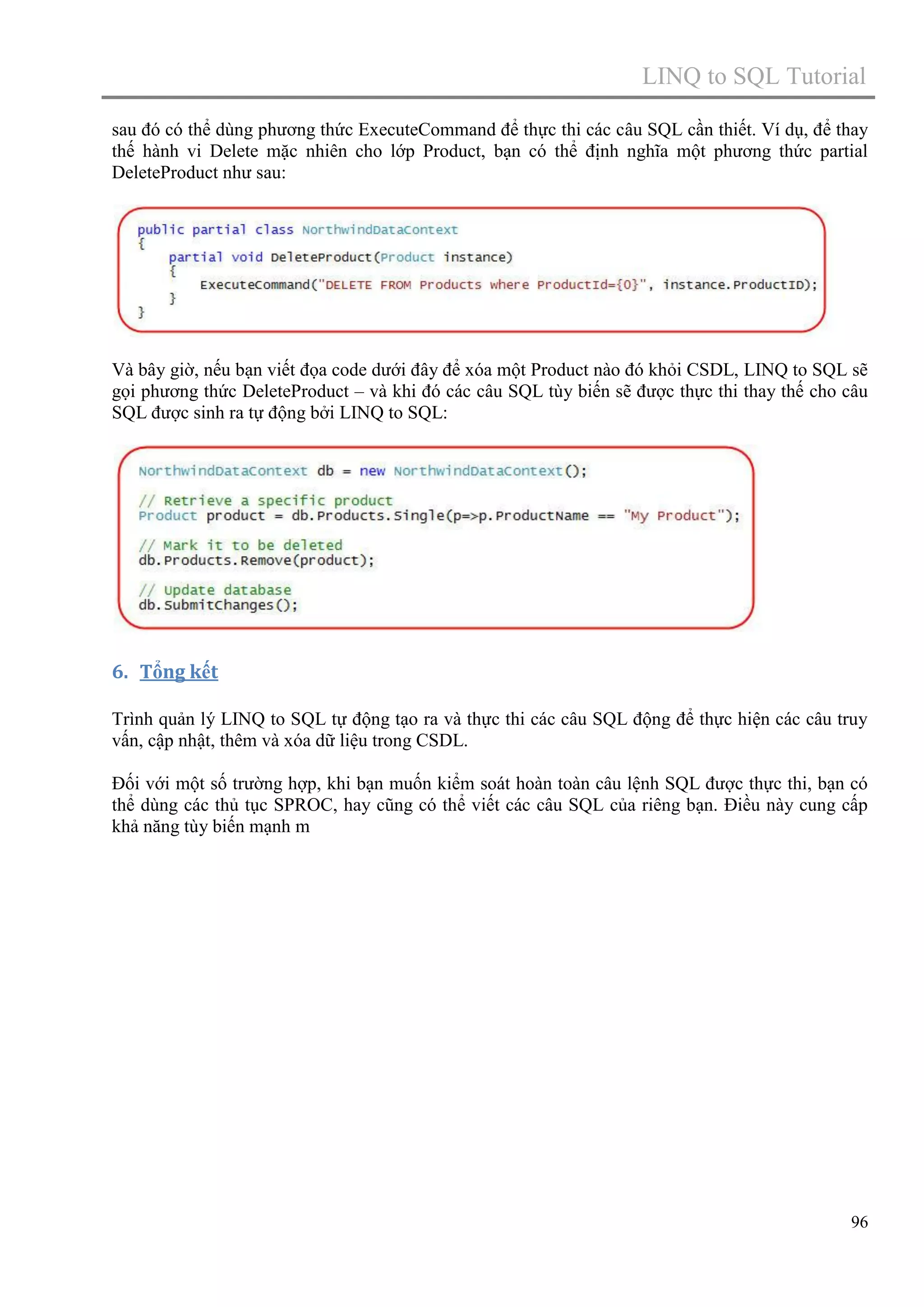 LINQ to SQL Tutorial
sau đó có thể dùng phương thức ExecuteCommand để thực thi các câu SQL cần thiết. Ví dụ, để thay
thế hành vi Delete mặc nhiên cho lớp Product, bạn có thể định nghĩa một phương thức partial
DeleteProduct như sau:

Và bây giờ, nếu bạn viết đọa code dưới đây để xóa một Product nào đó khỏi CSDL, LINQ to SQL sẽ
gọi phương thức DeleteProduct – và khi đó các câu SQL tùy biến sẽ được thực thi thay thế cho câu
SQL được sinh ra tự động bởi LINQ to SQL:

6. Tổng kết
Trình quản lý LINQ to SQL tự động tạo ra và thực thi các câu SQL động để thực hiện các câu truy
vấn, cập nhật, thêm và xóa dữ liệu trong CSDL.
Đối với một số trường hợp, khi bạn muốn kiểm soát hoàn toàn câu lệnh SQL được thực thi, bạn có
thể dùng các thủ tục SPROC, hay cũng có thể viết các câu SQL của riêng bạn. Điều này cung cấp
khả năng tùy biến mạnh m

96

 