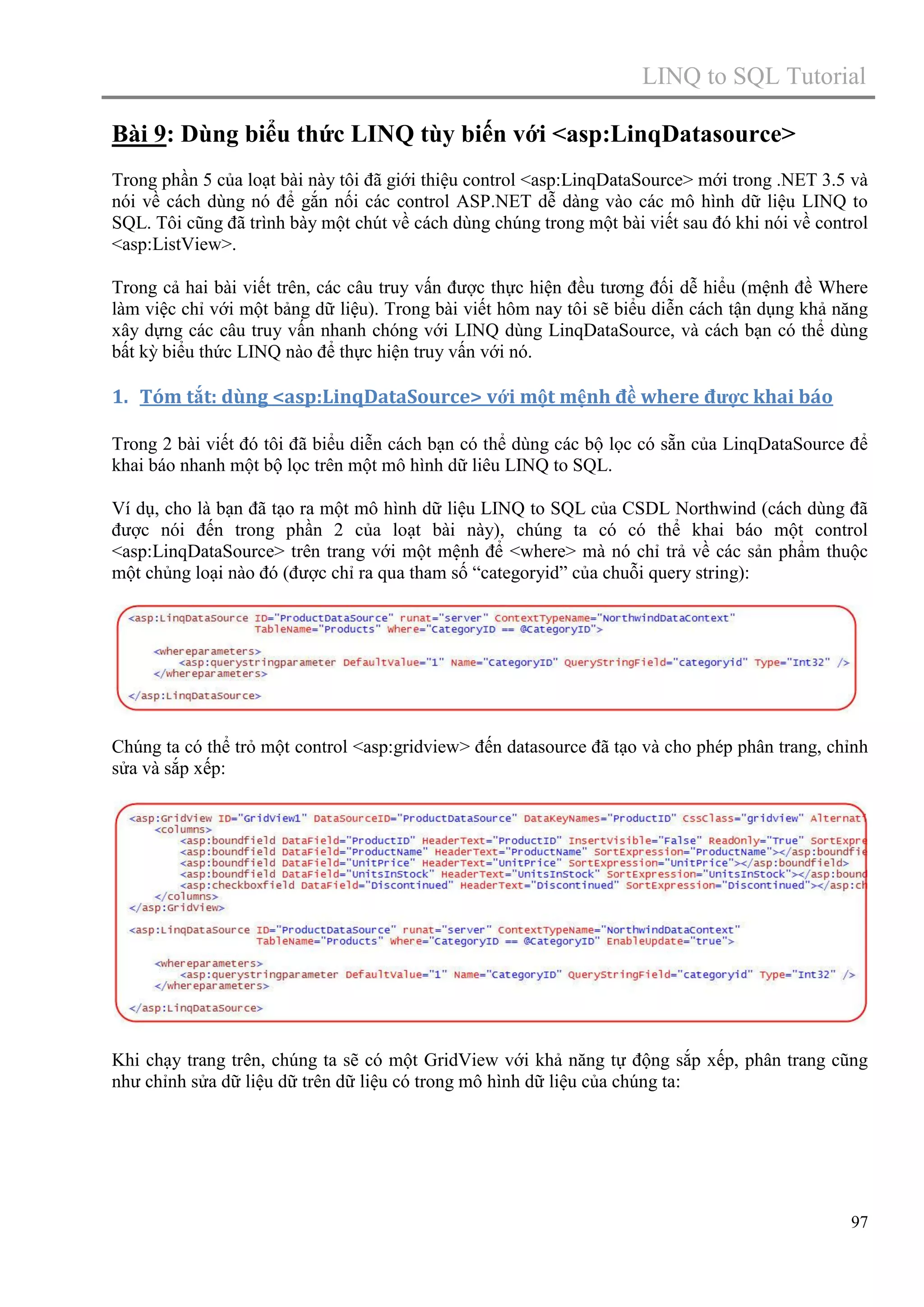 LINQ to SQL Tutorial
Bài 9: Dùng biểu thức LINQ tùy biến với <asp:LinqDatasource>
Trong phần 5 của loạt bài này tôi đã giới thiệu control <asp:LinqDataSource> mới trong .NET 3.5 và
nói về cách dùng nó để gắn nối các control ASP.NET dễ dàng vào các mô hình dữ liệu LINQ to
SQL. Tôi cũng đã trình bày một chút về cách dùng chúng trong một bài viết sau đó khi nói về control
<asp:ListView>.
Trong cả hai bài viết trên, các câu truy vấn được thực hiện đều tương đối dễ hiểu (mệnh đề Where
làm việc chỉ với một bảng dữ liệu). Trong bài viết hôm nay tôi sẽ biểu diễn cách tận dụng khả năng
xây dựng các câu truy vấn nhanh chóng với LINQ dùng LinqDataSource, và cách bạn có thể dùng
bất kỳ biểu thức LINQ nào để thực hiện truy vấn với nó.

1. Tóm tắt: dùng <asp:LinqDataSource> với một mệnh đề where được khai báo
Trong 2 bài viết đó tôi đã biểu diễn cách bạn có thể dùng các bộ lọc có sẵn của LinqDataSource để
khai báo nhanh một bộ lọc trên một mô hình dữ liêu LINQ to SQL.
Ví dụ, cho là bạn đã tạo ra một mô hình dữ liệu LINQ to SQL của CSDL Northwind (cách dùng đã
được nói đến trong phần 2 của loạt bài này), chúng ta có có thể khai báo một control
<asp:LinqDataSource> trên trang với một mệnh để <where> mà nó chỉ trả về các sản phẩm thuộc
một chủng loại nào đó (được chỉ ra qua tham số “categoryid” của chuỗi query string):

Chúng ta có thể trỏ một control <asp:gridview> đến datasource đã tạo và cho phép phân trang, chỉnh
sửa và sắp xếp:

Khi chạy trang trên, chúng ta sẽ có một GridView với khả năng tự động sắp xếp, phân trang cũng
như chỉnh sửa dữ liệu dữ trên dữ liệu có trong mô hình dữ liệu của chúng ta:

97

 