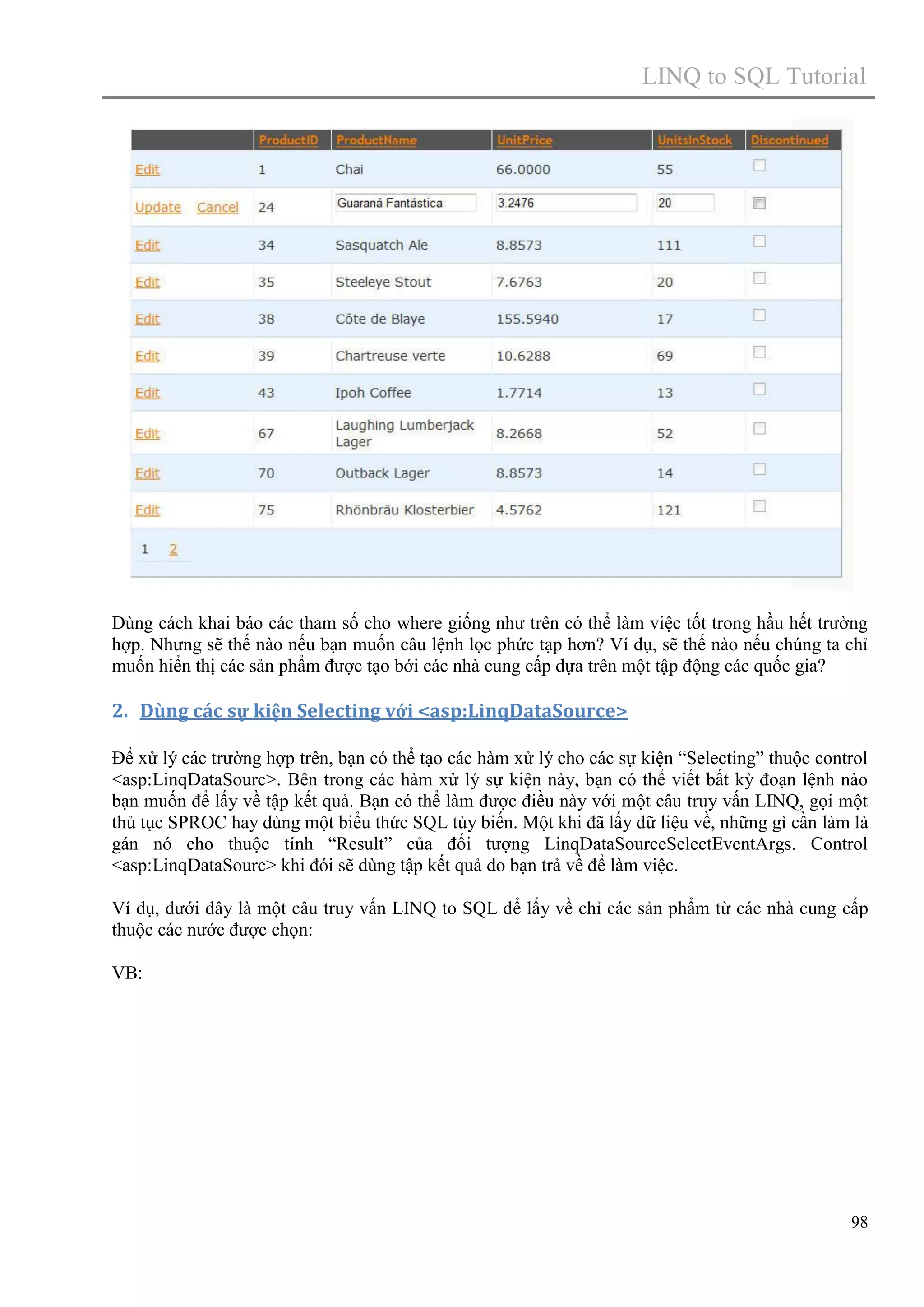 LINQ to SQL Tutorial

Dùng cách khai báo các tham số cho where giống như trên có thể làm việc tốt trong hầu hết trường
hợp. Nhưng sẽ thế nào nếu bạn muốn câu lệnh lọc phức tạp hơn? Ví dụ, sẽ thế nào nếu chúng ta chỉ
muốn hiển thị các sản phẩm được tạo bới các nhà cung cấp dựa trên một tập động các quốc gia?

2. Dùng các sự kiện Selecting với <asp:LinqDataSource>
Để xử lý các trường hợp trên, bạn có thể tạo các hàm xử lý cho các sự kiện “Selecting” thuộc control
<asp:LinqDataSourc>. Bên trong các hàm xử lý sự kiện này, bạn có thể viết bất kỳ đoạn lệnh nào
bạn muốn để lấy về tập kết quả. Bạn có thể làm được điều này với một câu truy vấn LINQ, gọi một
thủ tục SPROC hay dùng một biểu thức SQL tùy biến. Một khi đã lấy dữ liệu về, những gì cần làm là
gán nó cho thuộc tính “Result” của đối tượng LinqDataSourceSelectEventArgs. Control
<asp:LinqDataSourc> khi đói sẽ dùng tập kết quả do bạn trả về để làm việc.
Ví dụ, dưới đây là một câu truy vấn LINQ to SQL để lấy về chỉ các sản phẩm từ các nhà cung cấp
thuộc các nước được chọn:
VB:

98

 