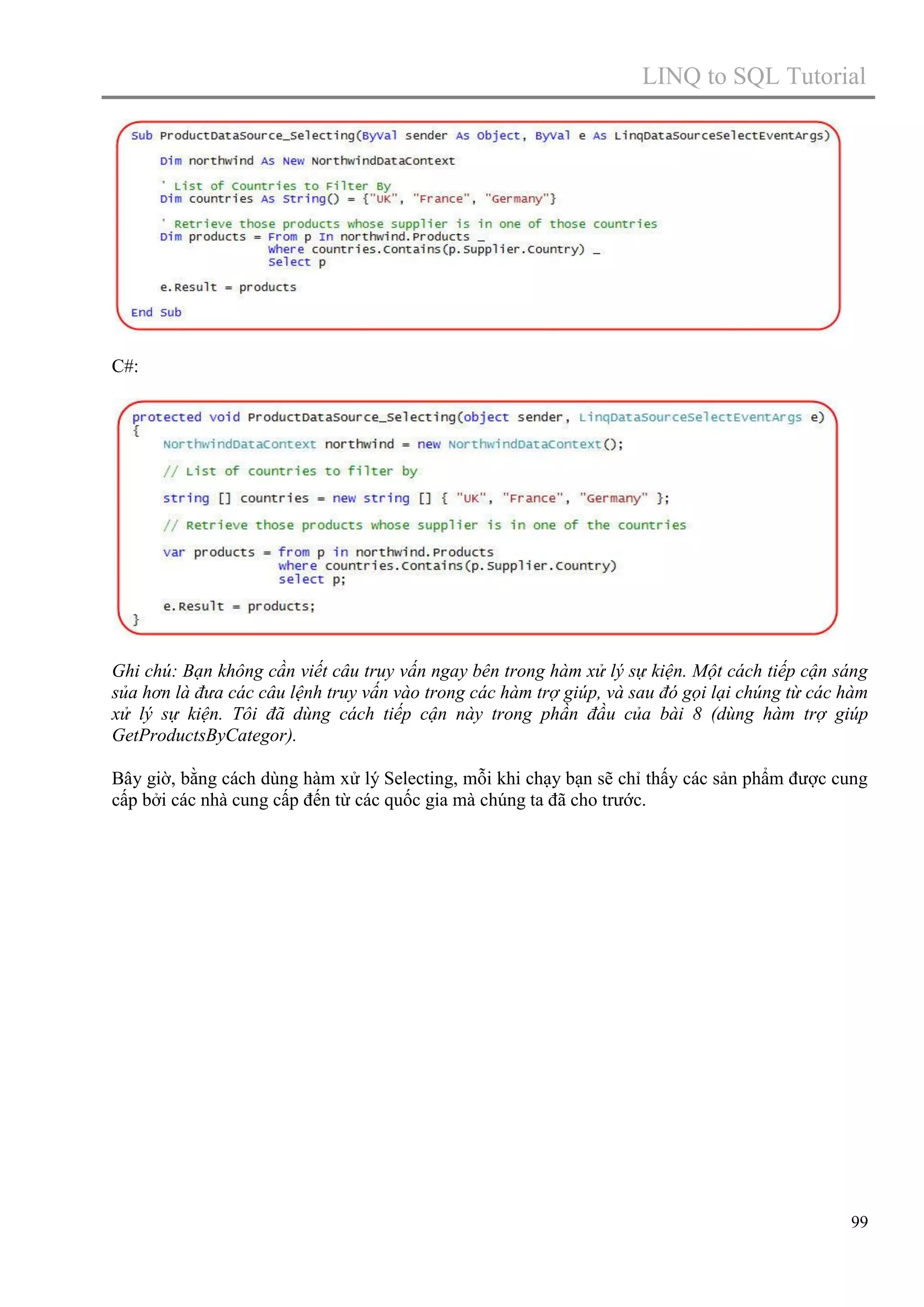 LINQ to SQL Tutorial

C#:

Ghi chú: Bạn không cần viết câu truy vấn ngay bên trong hàm xử lý sự kiện. Một cách tiếp cận sáng
sủa hơn là đưa các câu lệnh truy vấn vào trong các hàm trợ giúp, và sau đó gọi lại chúng từ các hàm
xử lý sự kiện. Tôi đã dùng cách tiếp cận này trong phần đầu của bài 8 (dùng hàm trợ giúp
GetProductsByCategor).
Bây giờ, bằng cách dùng hàm xử lý Selecting, mỗi khi chạy bạn sẽ chỉ thấy các sản phẩm được cung
cấp bởi các nhà cung cấp đến từ các quốc gia mà chúng ta đã cho trước.

99

 