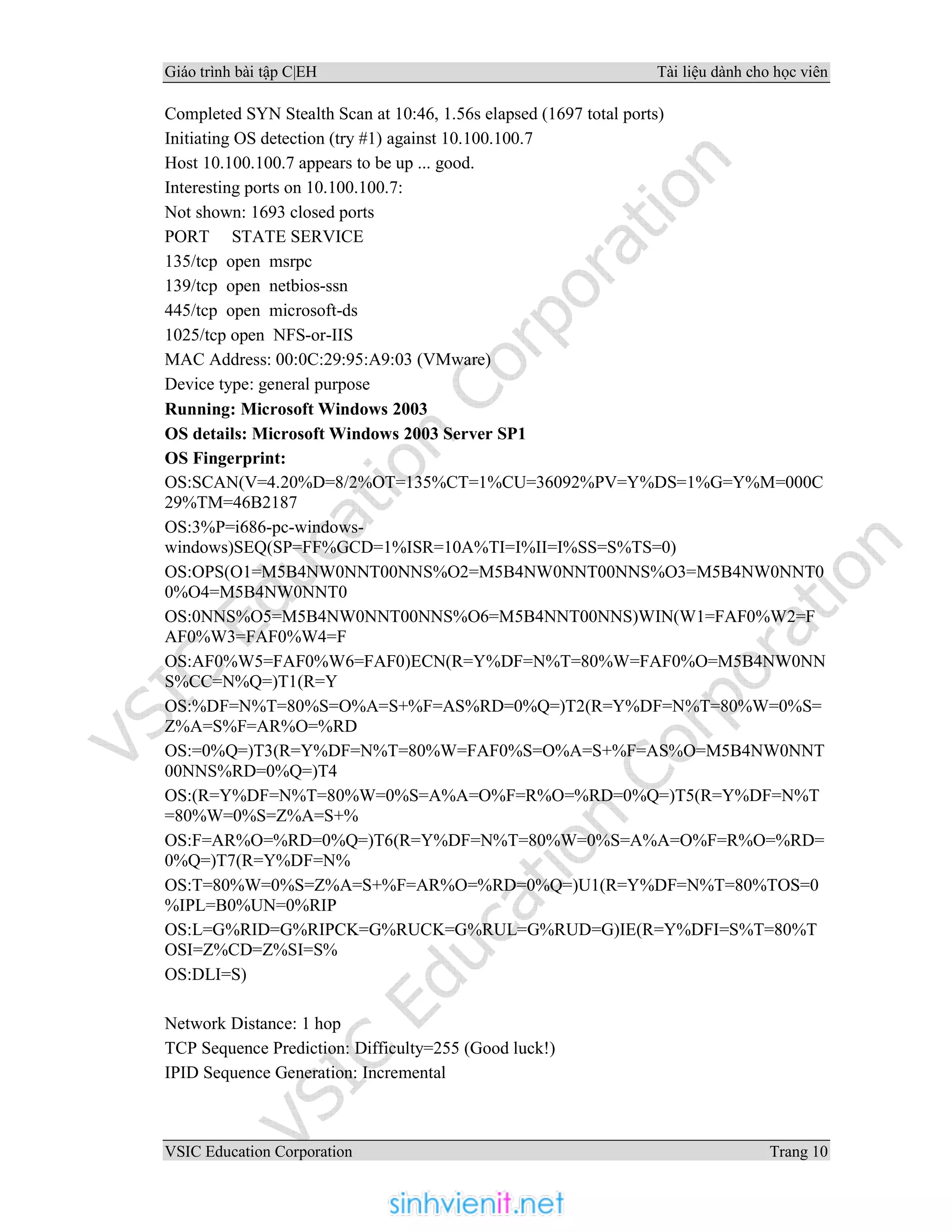 Giáo trình bài tập C|EH Tài liệu dành cho học viên
VSIC Education Corporation Trang 10
Completed SYN Stealth Scan at 10:46, 1.56s elapsed (1697 total ports)
Initiating OS detection (try #1) against 10.100.100.7
Host 10.100.100.7 appears to be up ... good.
Interesting ports on 10.100.100.7:
Not shown: 1693 closed ports
PORT STATE SERVICE
135/tcp open msrpc
139/tcp open netbios-ssn
445/tcp open microsoft-ds
1025/tcp open NFS-or-IIS
MAC Address: 00:0C:29:95:A9:03 (VMware)
Device type: general purpose
Running: Microsoft Windows 2003
OS details: Microsoft Windows 2003 Server SP1
OS Fingerprint:
OS:SCAN(V=4.20%D=8/2%OT=135%CT=1%CU=36092%PV=Y%DS=1%G=Y%M=000C
29%TM=46B2187
OS:3%P=i686-pc-windows-
windows)SEQ(SP=FF%GCD=1%ISR=10A%TI=I%II=I%SS=S%TS=0)
OS:OPS(O1=M5B4NW0NNT00NNS%O2=M5B4NW0NNT00NNS%O3=M5B4NW0NNT0
0%O4=M5B4NW0NNT0
OS:0NNS%O5=M5B4NW0NNT00NNS%O6=M5B4NNT00NNS)WIN(W1=FAF0%W2=F
AF0%W3=FAF0%W4=F
OS:AF0%W5=FAF0%W6=FAF0)ECN(R=Y%DF=N%T=80%W=FAF0%O=M5B4NW0NN
S%CC=N%Q=)T1(R=Y
OS:%DF=N%T=80%S=O%A=S+%F=AS%RD=0%Q=)T2(R=Y%DF=N%T=80%W=0%S=
Z%A=S%F=AR%O=%RD
OS:=0%Q=)T3(R=Y%DF=N%T=80%W=FAF0%S=O%A=S+%F=AS%O=M5B4NW0NNT
00NNS%RD=0%Q=)T4
OS:(R=Y%DF=N%T=80%W=0%S=A%A=O%F=R%O=%RD=0%Q=)T5(R=Y%DF=N%T
=80%W=0%S=Z%A=S+%
OS:F=AR%O=%RD=0%Q=)T6(R=Y%DF=N%T=80%W=0%S=A%A=O%F=R%O=%RD=
0%Q=)T7(R=Y%DF=N%
OS:T=80%W=0%S=Z%A=S+%F=AR%O=%RD=0%Q=)U1(R=Y%DF=N%T=80%TOS=0
%IPL=B0%UN=0%RIP
OS:L=G%RID=G%RIPCK=G%RUCK=G%RUL=G%RUD=G)IE(R=Y%DFI=S%T=80%T
OSI=Z%CD=Z%SI=S%
OS:DLI=S)
Network Distance: 1 hop
TCP Sequence Prediction: Difficulty=255 (Good luck!)
IPID Sequence Generation: Incremental
 