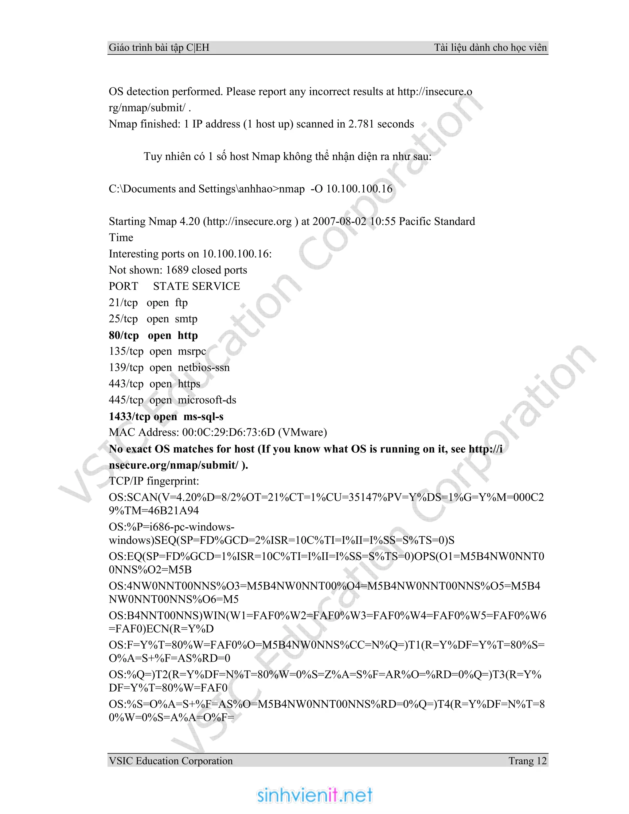 Giáo trình bài tập C|EH Tài liệu dành cho học viên
VSIC Education Corporation Trang 12
OS detection performed. Please report any incorrect results at http://insecure.o
rg/nmap/submit/ .
Nmap finished: 1 IP address (1 host up) scanned in 2.781 seconds
Tuy nhiên có 1 số host Nmap không thể nhận diện ra như sau:
C:Documents and Settingsanhhao>nmap -O 10.100.100.16
Starting Nmap 4.20 (http://insecure.org ) at 2007-08-02 10:55 Pacific Standard
Time
Interesting ports on 10.100.100.16:
Not shown: 1689 closed ports
PORT STATE SERVICE
21/tcp open ftp
25/tcp open smtp
80/tcp open http
135/tcp open msrpc
139/tcp open netbios-ssn
443/tcp open https
445/tcp open microsoft-ds
1433/tcp open ms-sql-s
MAC Address: 00:0C:29:D6:73:6D (VMware)
No exact OS matches for host (If you know what OS is running on it, see http://i
nsecure.org/nmap/submit/ ).
TCP/IP fingerprint:
OS:SCAN(V=4.20%D=8/2%OT=21%CT=1%CU=35147%PV=Y%DS=1%G=Y%M=000C2
9%TM=46B21A94
OS:%P=i686-pc-windows-
windows)SEQ(SP=FD%GCD=2%ISR=10C%TI=I%II=I%SS=S%TS=0)S
OS:EQ(SP=FD%GCD=1%ISR=10C%TI=I%II=I%SS=S%TS=0)OPS(O1=M5B4NW0NNT0
0NNS%O2=M5B
OS:4NW0NNT00NNS%O3=M5B4NW0NNT00%O4=M5B4NW0NNT00NNS%O5=M5B4
NW0NNT00NNS%O6=M5
OS:B4NNT00NNS)WIN(W1=FAF0%W2=FAF0%W3=FAF0%W4=FAF0%W5=FAF0%W6
=FAF0)ECN(R=Y%D
OS:F=Y%T=80%W=FAF0%O=M5B4NW0NNS%CC=N%Q=)T1(R=Y%DF=Y%T=80%S=
O%A=S+%F=AS%RD=0
OS:%Q=)T2(R=Y%DF=N%T=80%W=0%S=Z%A=S%F=AR%O=%RD=0%Q=)T3(R=Y%
DF=Y%T=80%W=FAF0
OS:%S=O%A=S+%F=AS%O=M5B4NW0NNT00NNS%RD=0%Q=)T4(R=Y%DF=N%T=8
0%W=0%S=A%A=O%F=
 