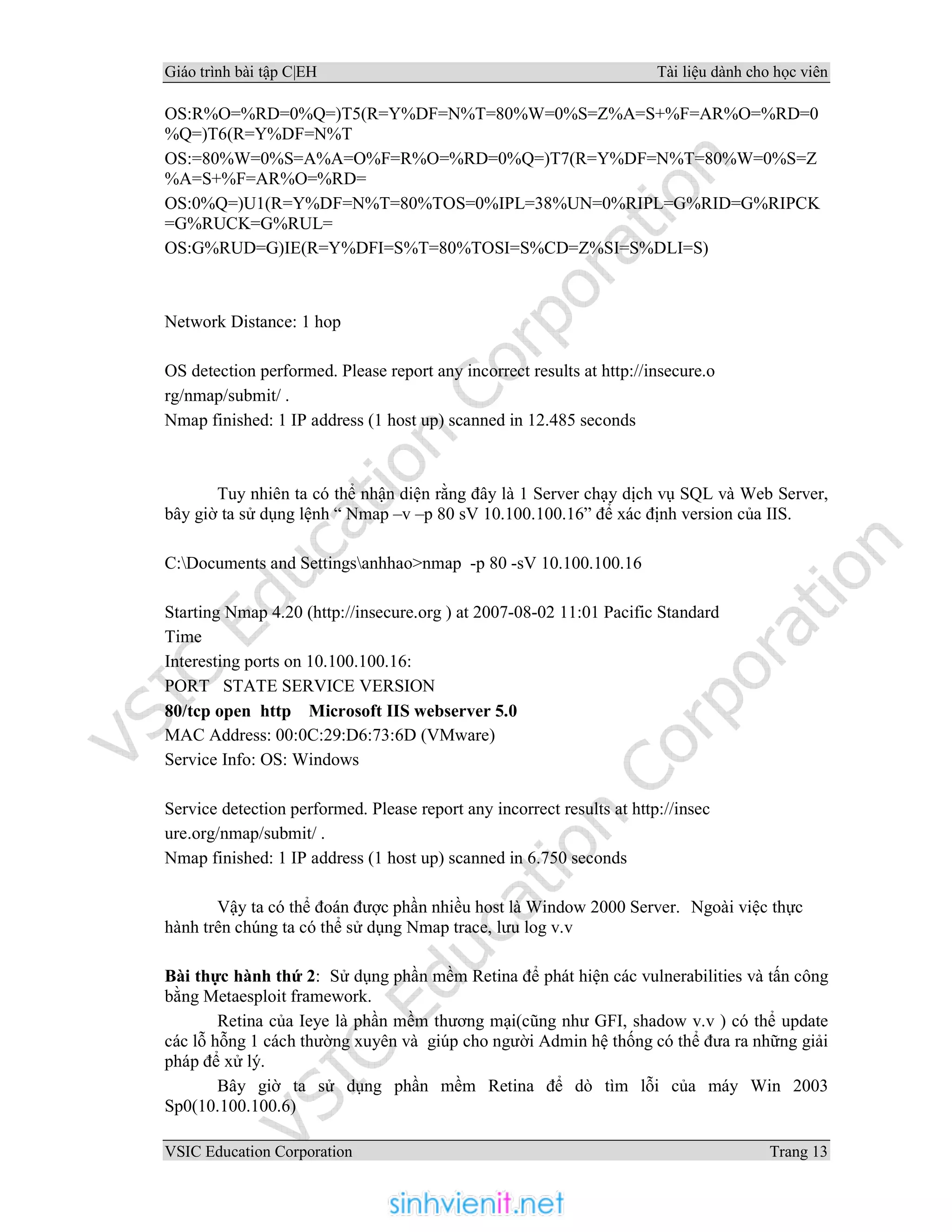 Giáo trình bài tập C|EH Tài liệu dành cho học viên
VSIC Education Corporation Trang 13
OS:R%O=%RD=0%Q=)T5(R=Y%DF=N%T=80%W=0%S=Z%A=S+%F=AR%O=%RD=0
%Q=)T6(R=Y%DF=N%T
OS:=80%W=0%S=A%A=O%F=R%O=%RD=0%Q=)T7(R=Y%DF=N%T=80%W=0%S=Z
%A=S+%F=AR%O=%RD=
OS:0%Q=)U1(R=Y%DF=N%T=80%TOS=0%IPL=38%UN=0%RIPL=G%RID=G%RIPCK
=G%RUCK=G%RUL=
OS:G%RUD=G)IE(R=Y%DFI=S%T=80%TOSI=S%CD=Z%SI=S%DLI=S)
Network Distance: 1 hop
OS detection performed. Please report any incorrect results at http://insecure.o
rg/nmap/submit/ .
Nmap finished: 1 IP address (1 host up) scanned in 12.485 seconds
Tuy nhiên ta có thể nhận diện rằng đây là 1 Server chạy dịch vụ SQL và Web Server,
bây giờ ta sử dụng lệnh “ Nmap –v –p 80 sV 10.100.100.16” để xác định version của IIS.
C:Documents and Settingsanhhao>nmap -p 80 -sV 10.100.100.16
Starting Nmap 4.20 (http://insecure.org ) at 2007-08-02 11:01 Pacific Standard
Time
Interesting ports on 10.100.100.16:
PORT STATE SERVICE VERSION
80/tcp open http Microsoft IIS webserver 5.0
MAC Address: 00:0C:29:D6:73:6D (VMware)
Service Info: OS: Windows
Service detection performed. Please report any incorrect results at http://insec
ure.org/nmap/submit/ .
Nmap finished: 1 IP address (1 host up) scanned in 6.750 seconds
Vậy ta có thể đoán được phần nhiều host là Window 2000 Server. Ngoài việc thực
hành trên chúng ta có thể sử dụng Nmap trace, lưu log v.v
Bài thực hành thứ 2: Sử dụng phần mềm Retina để phát hiện các vulnerabilities và tấn công
bằng Metaesploit framework.
Retina của Ieye là phần mềm thương mại(cũng như GFI, shadow v.v ) có thể update
các lỗ hỗng 1 cách thường xuyên và giúp cho người Admin hệ thống có thể đưa ra những giải
pháp để xử lý.
Bây giờ ta sử dụng phần mềm Retina để dò tìm lỗi của máy Win 2003
Sp0(10.100.100.6)
 