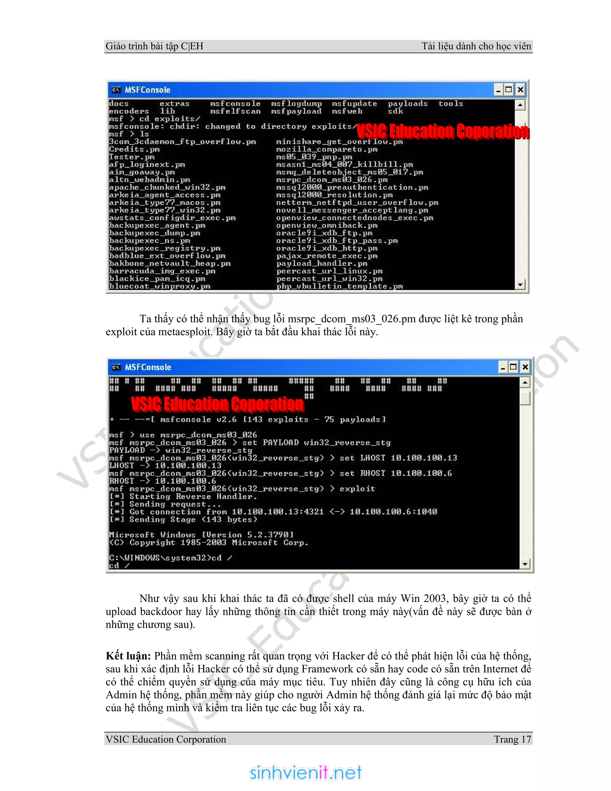 Giáo trình bài tập C|EH Tài liệu dành cho học viên
VSIC Education Corporation Trang 17
Ta thấy có thể nhận thấy bug lỗi msrpc_dcom_ms03_026.pm được liệt kê trong phần
exploit của metaesploit. Bây giờ ta bắt đầu khai thác lỗi này.
Như vậy sau khi khai thác ta đã có được shell của máy Win 2003, bây giờ ta có thể
upload backdoor hay lấy những thông tin cần thiết trong máy này(vấn đề này sẽ được bàn ở
những chương sau).
Kết luận: Phần mềm scanning rất quan trọng với Hacker để có thể phát hiện lỗi của hệ thống,
sau khi xác định lỗi Hacker có thể sử dụng Framework có sẵn hay code có sẵn trên Internet để
có thể chiếm quyền sử dụng của máy mục tiêu. Tuy nhiên đây cũng là công cụ hữu ích của
Admin hệ thống, phần mềm này giúp cho người Admin hệ thống đánh giá lại mức độ bảo mật
của hệ thống mình và kiểm tra liên tục các bug lỗi xảy ra.
 