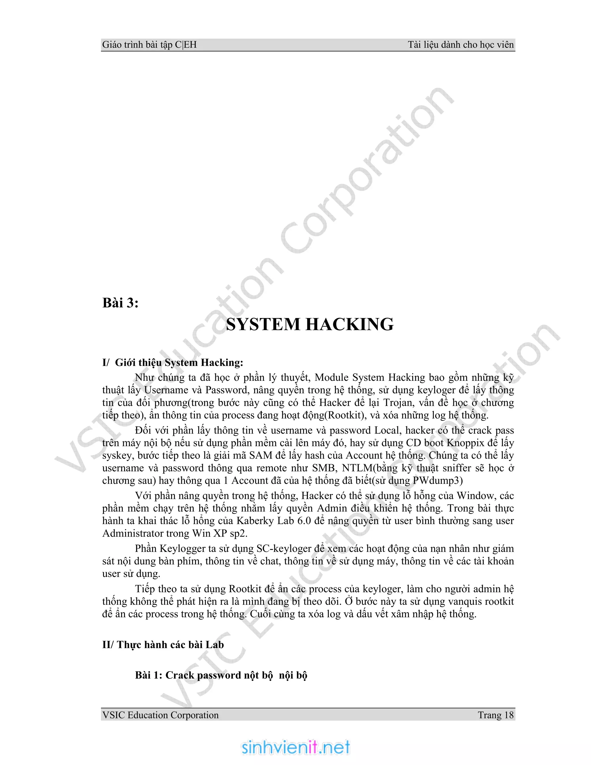 Giáo trình bài tập C|EH Tài liệu dành cho học viên
VSIC Education Corporation Trang 18
Bài 3:
SYSTEM HACKING
I/ Giới thiệu System Hacking:
Như chúng ta đã học ở phần lý thuyết, Module System Hacking bao gồm những kỹ
thuật lấy Username và Password, nâng quyền trong hệ thống, sử dụng keyloger để lấy thông
tin của đối phương(trong bước này cũng có thể Hacker để lại Trojan, vấn đề học ở chương
tiếp theo), ẩn thông tin của process đang hoạt động(Rootkit), và xóa những log hệ thống.
Đối với phần lấy thông tin về username và password Local, hacker có thể crack pass
trên máy nội bộ nếu sử dụng phần mềm cài lên máy đó, hay sử dụng CD boot Knoppix để lấy
syskey, bước tiếp theo là giải mã SAM để lấy hash của Account hệ thống. Chúng ta có thể lấy
username và password thông qua remote như SMB, NTLM(bằng kỹ thuật sniffer sẽ học ở
chương sau) hay thông qua 1 Account đã của hệ thống đã biết(sử dụng PWdump3)
Với phần nâng quyền trong hệ thống, Hacker có thể sử dụng lỗ hỗng của Window, các
phần mềm chạy trên hệ thống nhằm lấy quyền Admin điều khiển hệ thống. Trong bài thực
hành ta khai thác lỗ hổng của Kaberky Lab 6.0 để nâng quyền từ user bình thường sang user
Administrator trong Win XP sp2.
Phần Keylogger ta sử dụng SC-keyloger để xem các hoạt động của nạn nhân như giám
sát nội dung bàn phím, thông tin về chat, thông tin về sử dụng máy, thông tin về các tài khoản
user sử dụng.
Tiếp theo ta sử dụng Rootkit để ẩn các process của keyloger, làm cho người admin hệ
thống không thể phát hiện ra là mình đang bị theo dõi. Ở bước này ta sử dụng vanquis rootkit
để ẩn các process trong hệ thống. Cuối cùng ta xóa log và dấu vết xâm nhập hệ thống.
II/ Thực hành các bài Lab
Bài 1: Crack password nột bộ nội bộ
 