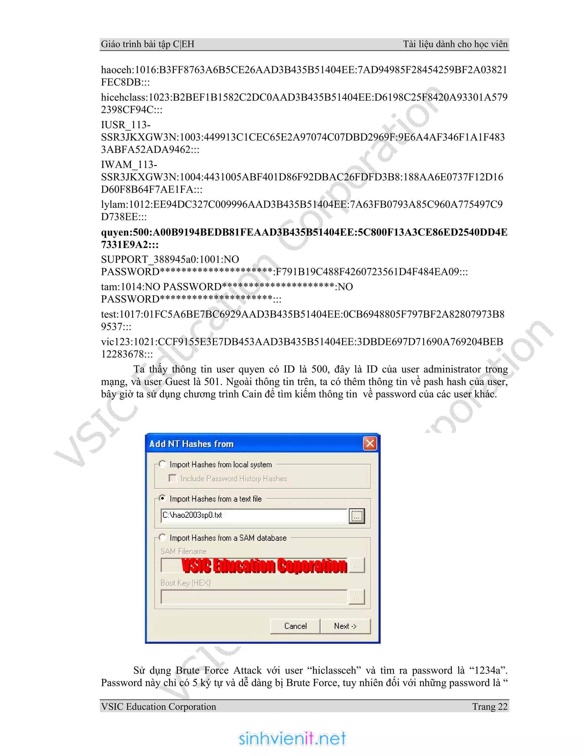 Giáo trình bài tập C|EH Tài liệu dành cho học viên
VSIC Education Corporation Trang 22
haoceh:1016:B3FF8763A6B5CE26AAD3B435B51404EE:7AD94985F28454259BF2A03821
FEC8DB:::
hicehclass:1023:B2BEF1B1582C2DC0AAD3B435B51404EE:D6198C25F8420A93301A579
2398CF94C:::
IUSR_113-
SSR3JKXGW3N:1003:449913C1CEC65E2A97074C07DBD2969F:9E6A4AF346F1A1F483
3ABFA52ADA9462:::
IWAM_113-
SSR3JKXGW3N:1004:4431005ABF401D86F92DBAC26FDFD3B8:188AA6E0737F12D16
D60F8B64F7AE1FA:::
lylam:1012:EE94DC327C009996AAD3B435B51404EE:7A63FB0793A85C960A775497C9
D738EE:::
quyen:500:A00B9194BEDB81FEAAD3B435B51404EE:5C800F13A3CE86ED2540DD4E
7331E9A2:::
SUPPORT_388945a0:1001:NO
PASSWORD*********************:F791B19C488F4260723561D4F484EA09:::
tam:1014:NO PASSWORD*********************:NO
PASSWORD*********************:::
test:1017:01FC5A6BE7BC6929AAD3B435B51404EE:0CB6948805F797BF2A82807973B8
9537:::
vic123:1021:CCF9155E3E7DB453AAD3B435B51404EE:3DBDE697D71690A769204BEB
12283678:::
Ta thấy thông tin user quyen có ID là 500, đây là ID của user administrator trong
mạng, và user Guest là 501. Ngoài thông tin trên, ta có thêm thông tin về pash hash của user,
bây giờ ta sử dụng chương trình Cain để tìm kiếm thông tin về password của các user khác.
Sử dụng Brute Force Attack với user “hiclassceh” và tìm ra password là “1234a”.
Password này chỉ có 5 ký tự và dễ dàng bị Brute Force, tuy nhiên đối với những password là “
 
