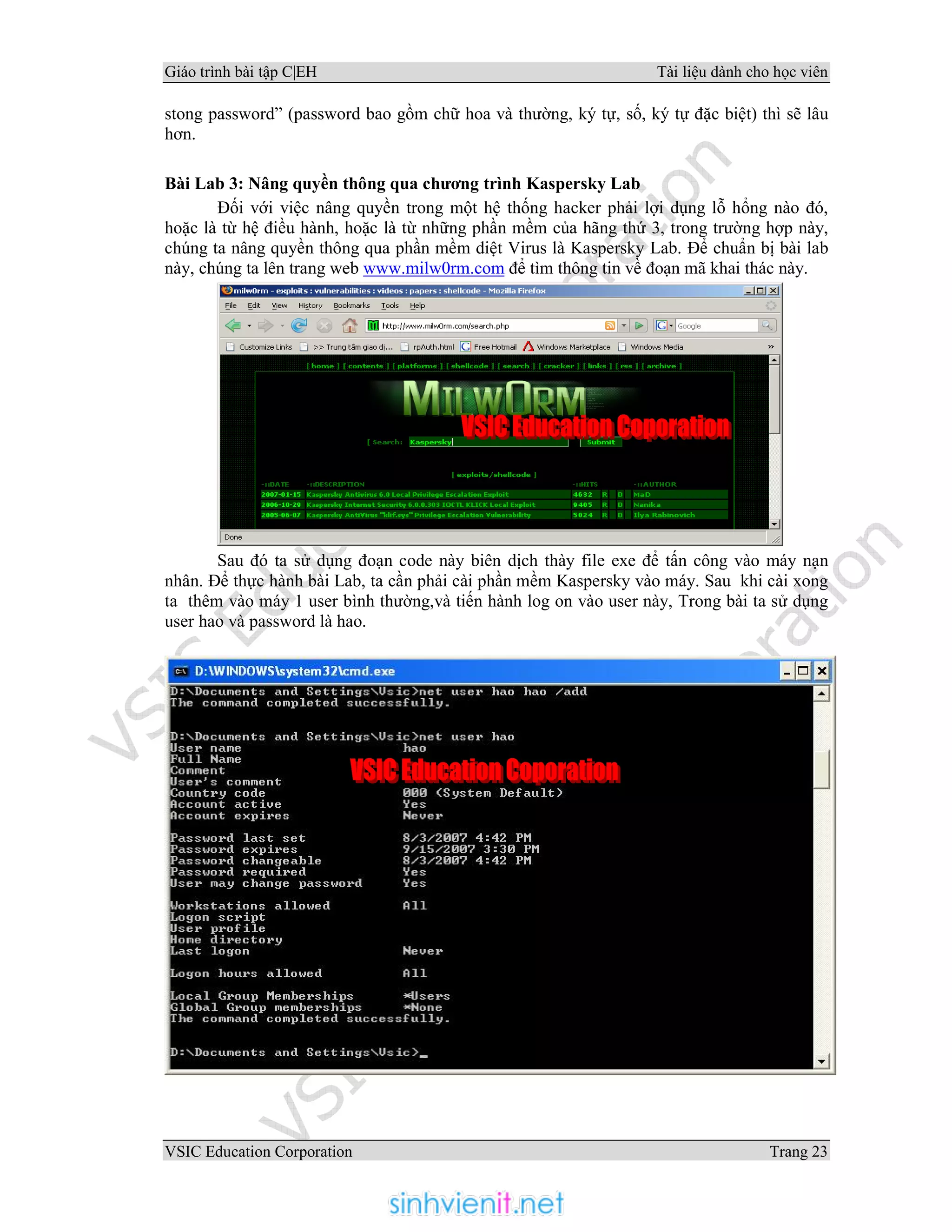 Giáo trình bài tập C|EH Tài liệu dành cho học viên
VSIC Education Corporation Trang 23
stong password” (password bao gồm chữ hoa và thường, ký tự, số, ký tự đặc biệt) thì sẽ lâu
hơn.
Bài Lab 3: Nâng quyền thông qua chương trình Kaspersky Lab
Đối với việc nâng quyền trong một hệ thống hacker phải lợi dụng lỗ hổng nào đó,
hoặc là từ hệ điều hành, hoặc là từ những phần mềm của hãng thứ 3, trong trường hợp này,
chúng ta nâng quyền thông qua phần mềm diệt Virus là Kaspersky Lab. Để chuẩn bị bài lab
này, chúng ta lên trang web www.milw0rm.com để tìm thông tin về đoạn mã khai thác này.
Sau đó ta sử dụng đoạn code này biên dịch thày file exe để tấn công vào máy nạn
nhân. Để thực hành bài Lab, ta cần phải cài phần mềm Kaspersky vào máy. Sau khi cài xong
ta thêm vào máy 1 user bình thường,và tiến hành log on vào user này, Trong bài ta sử dụng
user hao và password là hao.
 