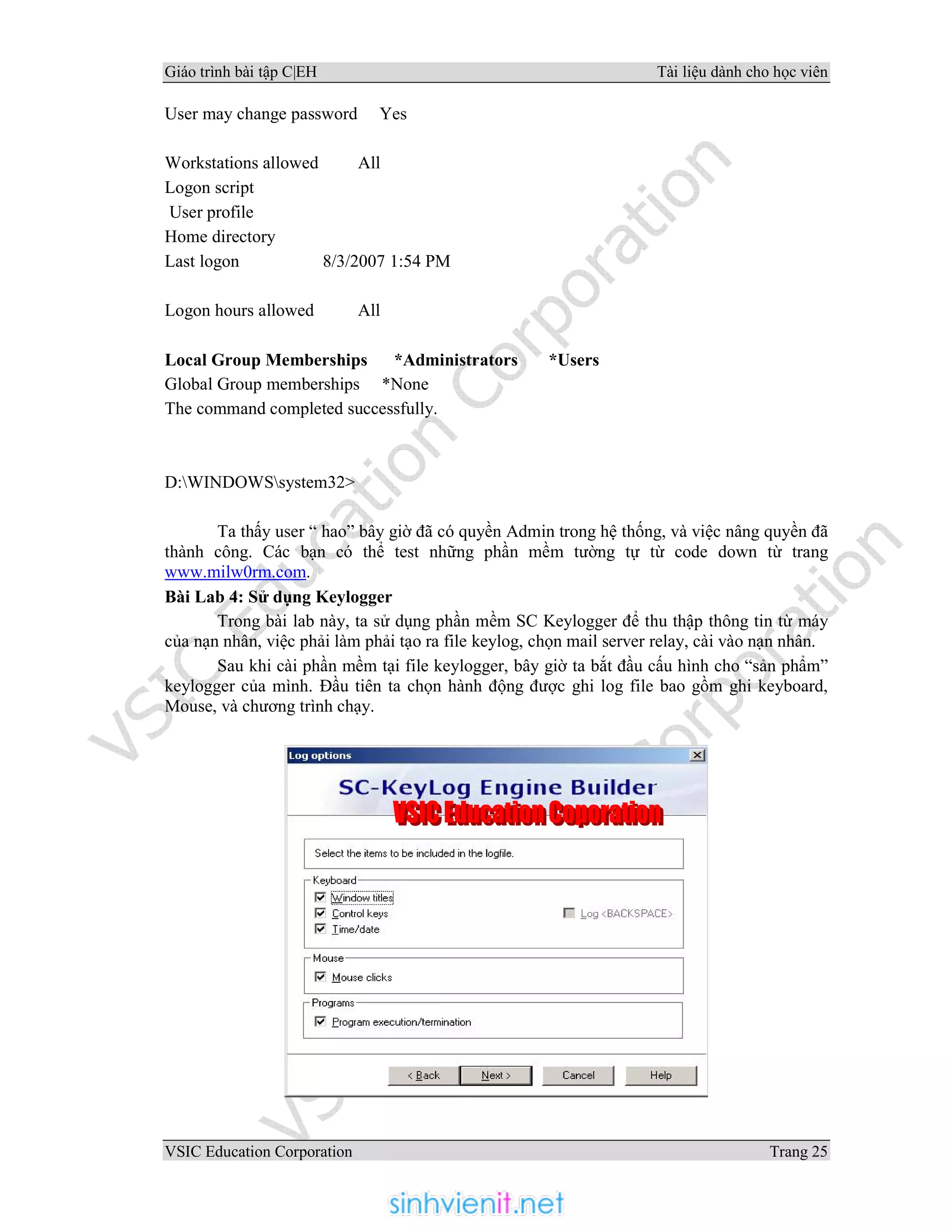 Giáo trình bài tập C|EH Tài liệu dành cho học viên
VSIC Education Corporation Trang 25
User may change password Yes
Workstations allowed All
Logon script
User profile
Home directory
Last logon 8/3/2007 1:54 PM
Logon hours allowed All
Local Group Memberships *Administrators *Users
Global Group memberships *None
The command completed successfully.
D:WINDOWSsystem32>
Ta thấy user “ hao” bây giờ đã có quyền Admin trong hệ thống, và việc nâng quyền đã
thành công. Các bạn có thể test những phần mềm tường tự từ code down từ trang
www.milw0rm.com.
Bài Lab 4: Sử dụng Keylogger
Trong bài lab này, ta sử dụng phần mềm SC Keylogger để thu thập thông tin từ máy
của nạn nhân, việc phải làm phải tạo ra file keylog, chọn mail server relay, cài vào nạn nhân.
Sau khi cài phần mềm tại file keylogger, bây giờ ta bắt đầu cấu hình cho “sản phẩm”
keylogger của mình. Đầu tiên ta chọn hành động được ghi log file bao gồm ghi keyboard,
Mouse, và chương trình chạy.
 