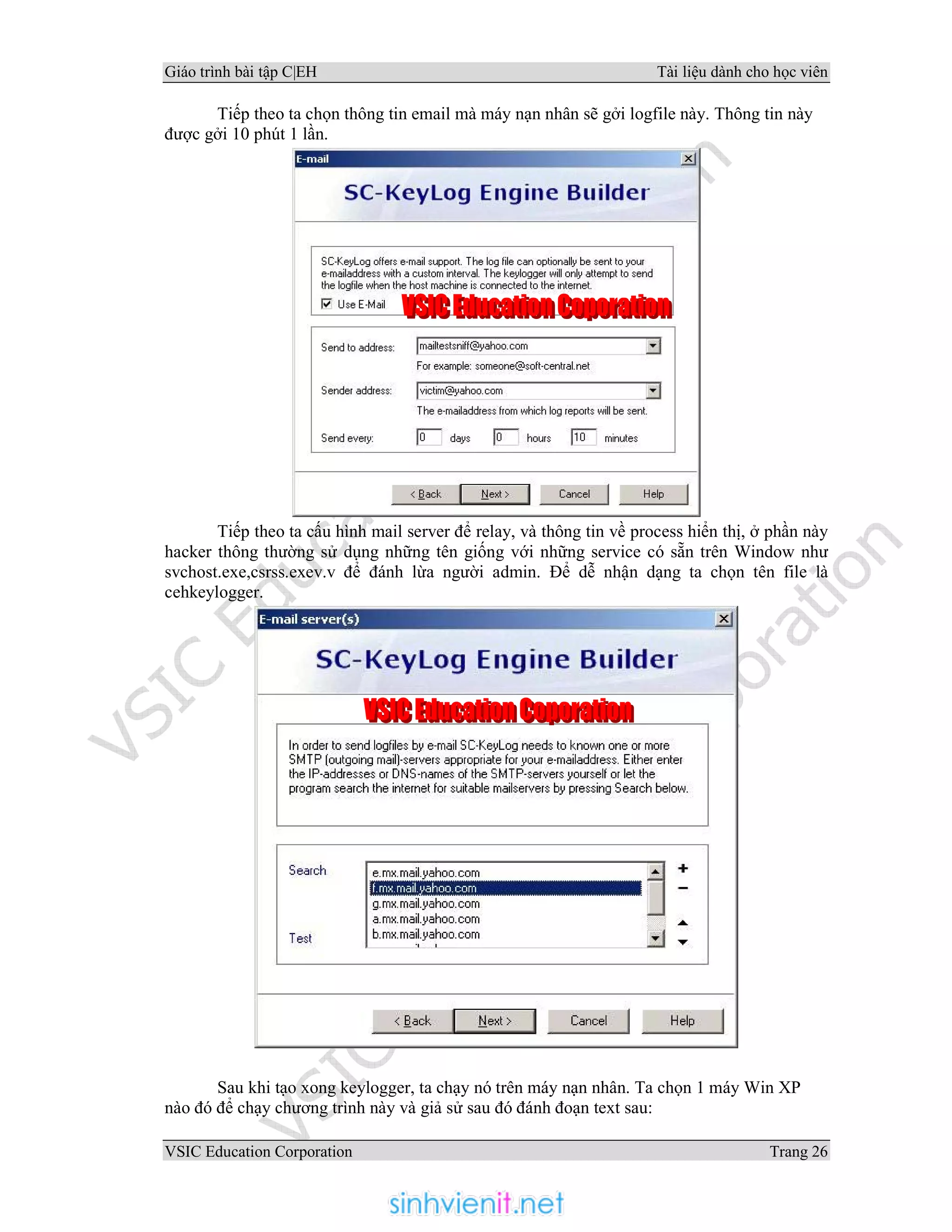 Giáo trình bài tập C|EH Tài liệu dành cho học viên
VSIC Education Corporation Trang 26
Tiếp theo ta chọn thông tin email mà máy nạn nhân sẽ gởi logfile này. Thông tin này
được gởi 10 phút 1 lần.
Tiếp theo ta cấu hình mail server để relay, và thông tin về process hiển thị, ở phần này
hacker thông thường sử dụng những tên giống với những service có sẵn trên Window như
svchost.exe,csrss.exev.v để đánh lừa người admin. Để dễ nhận dạng ta chọn tên file là
cehkeylogger.
Sau khi tạo xong keylogger, ta chạy nó trên máy nạn nhân. Ta chọn 1 máy Win XP
nào đó để chạy chương trình này và giả sử sau đó đánh đoạn text sau:
 