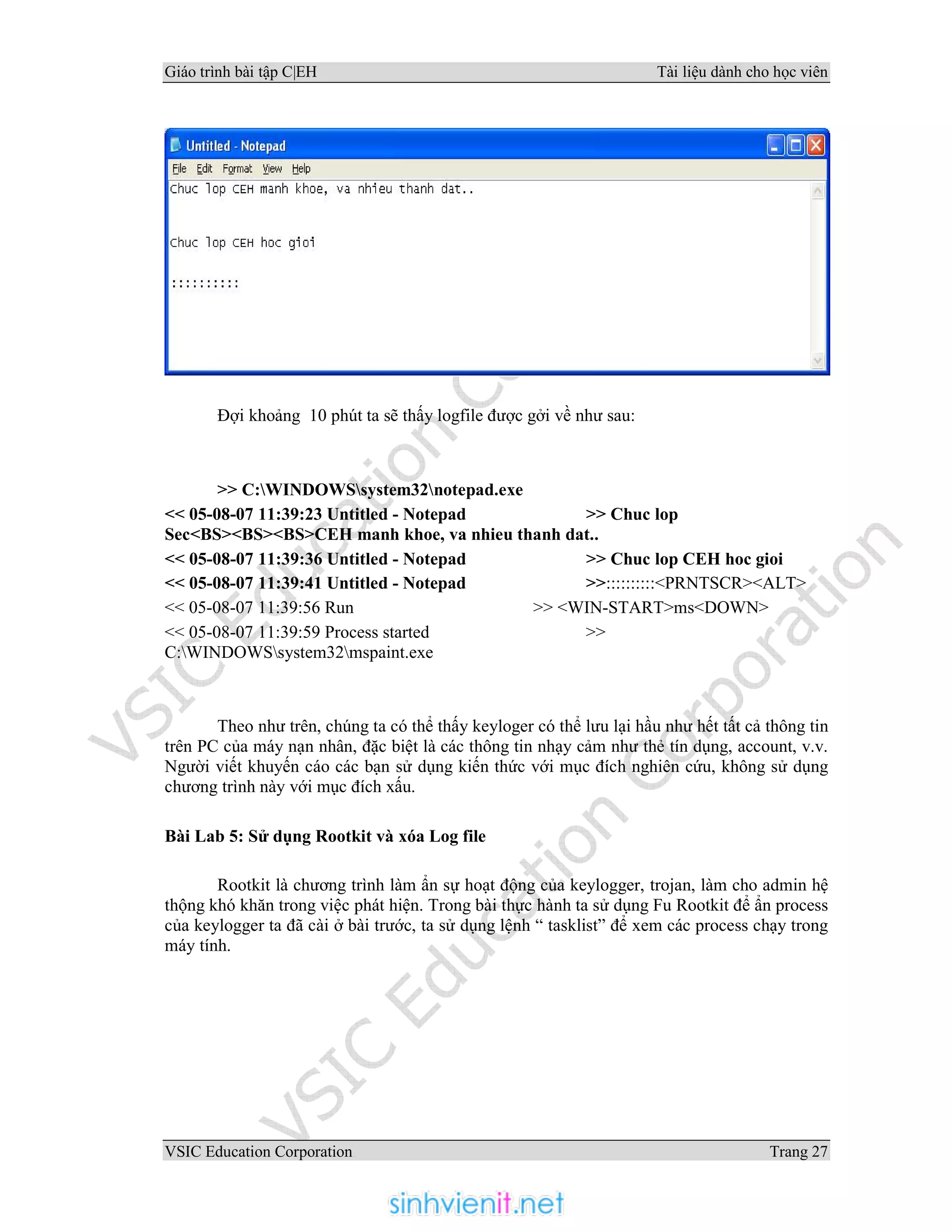 Giáo trình bài tập C|EH Tài liệu dành cho học viên
VSIC Education Corporation Trang 27
Đợi khoảng 10 phút ta sẽ thấy logfile được gởi về như sau:
>> C:WINDOWSsystem32notepad.exe
<< 05-08-07 11:39:23 Untitled - Notepad >> Chuc lop
Sec<BS><BS><BS>CEH manh khoe, va nhieu thanh dat..
<< 05-08-07 11:39:36 Untitled - Notepad >> Chuc lop CEH hoc gioi
<< 05-08-07 11:39:41 Untitled - Notepad >>::::::::::<PRNTSCR><ALT>
<< 05-08-07 11:39:56 Run >> <WIN-START>ms<DOWN>
<< 05-08-07 11:39:59 Process started >>
C:WINDOWSsystem32mspaint.exe
Theo như trên, chúng ta có thể thấy keyloger có thể lưu lại hầu như hết tất cả thông tin
trên PC của máy nạn nhân, đặc biệt là các thông tin nhạy cảm như thẻ tín dụng, account, v.v.
Người viết khuyến cáo các bạn sử dụng kiến thức với mục đích nghiên cứu, không sử dụng
chương trình này với mục đích xấu.
Bài Lab 5: Sử dụng Rootkit và xóa Log file
Rootkit là chương trình làm ẩn sự hoạt động của keylogger, trojan, làm cho admin hệ
thộng khó khăn trong việc phát hiện. Trong bài thực hành ta sử dụng Fu Rootkit để ẩn process
của keylogger ta đã cài ở bài trước, ta sử dụng lệnh “ tasklist” để xem các process chạy trong
máy tính.
 