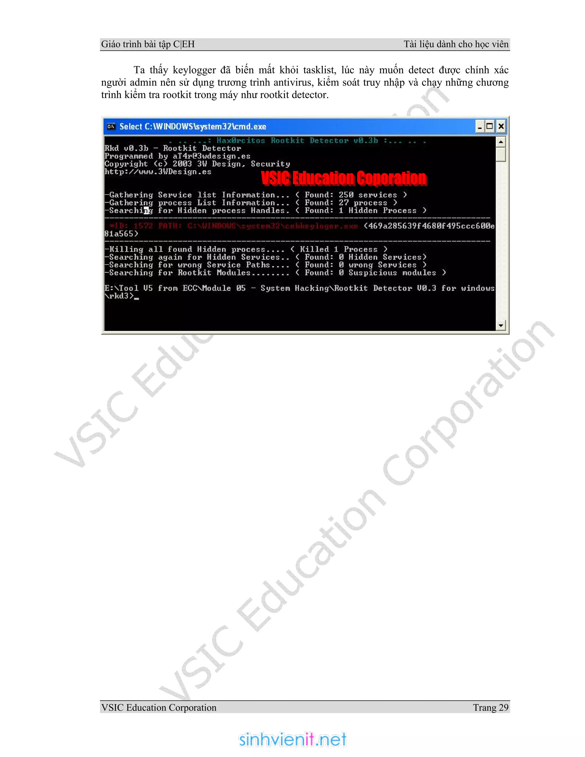 Giáo trình bài tập C|EH Tài liệu dành cho học viên
VSIC Education Corporation Trang 29
Ta thấy keylogger đã biến mất khỏi tasklist, lúc này muốn detect được chính xác
người admin nên sử dụng trương trình antivirus, kiểm soát truy nhập và chạy những chương
trình kiểm tra rootkit trong máy như rootkit detector.
 