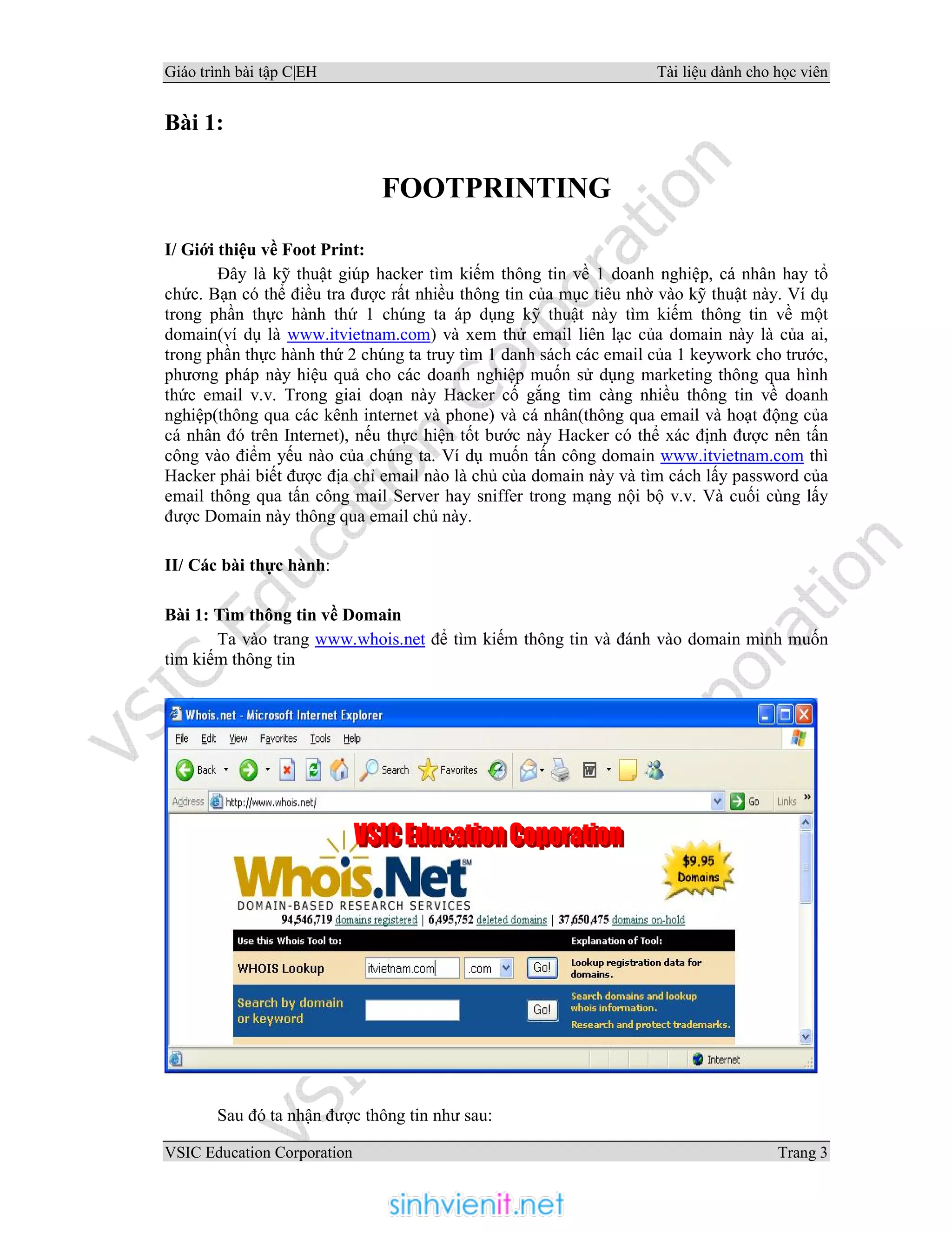 Giáo trình bài tập C|EH Tài liệu dành cho học viên
VSIC Education Corporation Trang 3
Bài 1:
FOOTPRINTING
I/ Giới thiệu về Foot Print:
Đây là kỹ thuật giúp hacker tìm kiếm thông tin về 1 doanh nghiệp, cá nhân hay tổ
chức. Bạn có thể điều tra được rất nhiều thông tin của mục tiêu nhờ vào kỹ thuật này. Ví dụ
trong phần thực hành thứ 1 chúng ta áp dụng kỹ thuật này tìm kiếm thông tin về một
domain(ví dụ là www.itvietnam.com) và xem thử email liên lạc của domain này là của ai,
trong phần thực hành thứ 2 chúng ta truy tìm 1 danh sách các email của 1 keywork cho trước,
phương pháp này hiệu quả cho các doanh nghiệp muốn sử dụng marketing thông qua hình
thức email v.v. Trong giai doạn này Hacker cố gắng tìm càng nhiều thông tin về doanh
nghiệp(thông qua các kênh internet và phone) và cá nhân(thông qua email và hoạt động của
cá nhân đó trên Internet), nếu thực hiện tốt bước này Hacker có thể xác định được nên tấn
công vào điểm yếu nào của chúng ta. Ví dụ muốn tấn công domain www.itvietnam.com thì
Hacker phải biết được địa chỉ email nào là chủ cùa domain này và tìm cách lấy password của
email thông qua tấn công mail Server hay sniffer trong mạng nội bộ v.v. Và cuối cùng lấy
được Domain này thông qua email chủ này.
II/ Các bài thực hành:
Bài 1: Tìm thông tin về Domain
Ta vào trang www.whois.net để tìm kiếm thông tin và đánh vào domain mình muốn
tìm kiếm thông tin
Sau đó ta nhận được thông tin như sau:
 