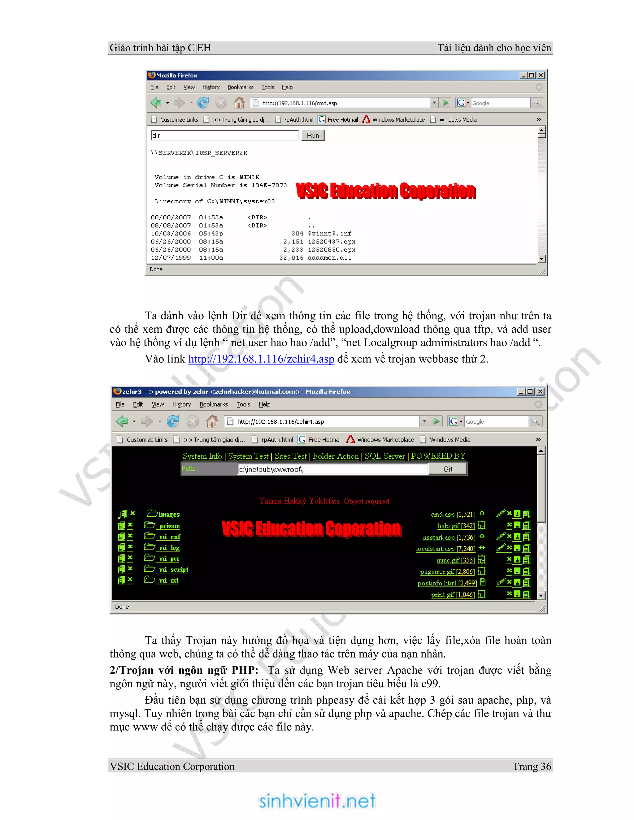 Giáo trình bài tập C|EH Tài liệu dành cho học viên
VSIC Education Corporation Trang 36
Ta đánh vào lệnh Dir để xem thông tin các file trong hệ thống, với trojan như trên ta
có thể xem được các thông tin hệ thống, có thể upload,download thông qua tftp, và add user
vào hệ thống ví dụ lệnh “ net user hao hao /add”, “net Localgroup administrators hao /add “.
Vào link http://192.168.1.116/zehir4.asp để xem về trojan webbase thứ 2.
Ta thấy Trojan này hướng đồ họa và tiện dụng hơn, việc lấy file,xóa file hoàn toàn
thông qua web, chúng ta có thể dễ dàng thao tác trên máy của nạn nhân.
2/Trojan với ngôn ngữ PHP: Ta sử dụng Web server Apache với trojan được viết bằng
ngôn ngữ này, người viết giới thiệu đến các bạn trojan tiêu biểu là c99.
Đầu tiên bạn sử dụng chương trình phpeasy để cài kết hợp 3 gói sau apache, php, và
mysql. Tuy nhiên trong bài các bạn chỉ cần sử dụng php và apache. Chép các file trojan và thư
mục www để có thể chạy được các file này.
 