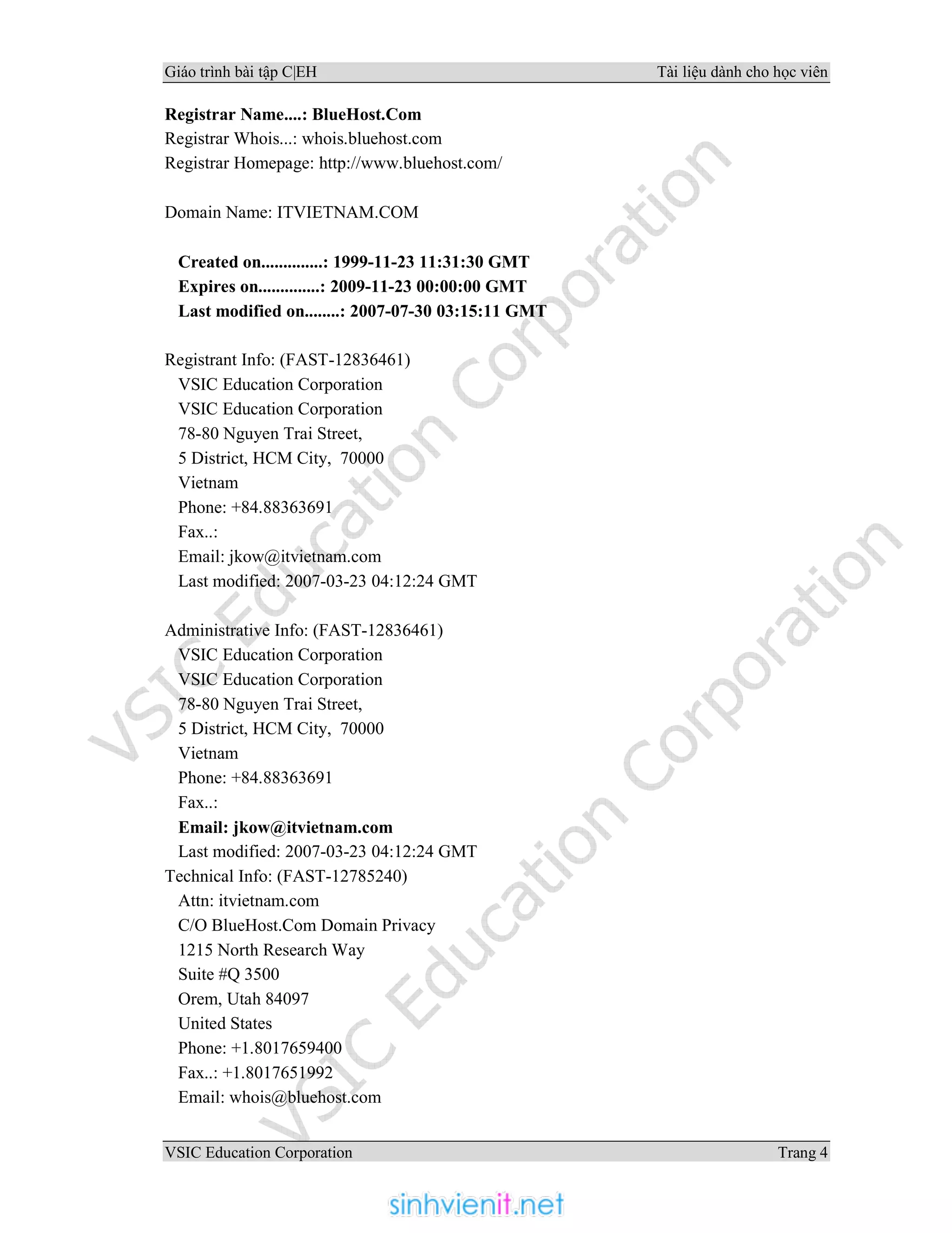 Giáo trình bài tập C|EH Tài liệu dành cho học viên
VSIC Education Corporation Trang 4
Registrar Name....: BlueHost.Com
Registrar Whois...: whois.bluehost.com
Registrar Homepage: http://www.bluehost.com/
Domain Name: ITVIETNAM.COM
Created on..............: 1999-11-23 11:31:30 GMT
Expires on..............: 2009-11-23 00:00:00 GMT
Last modified on........: 2007-07-30 03:15:11 GMT
Registrant Info: (FAST-12836461)
VSIC Education Corporation
VSIC Education Corporation
78-80 Nguyen Trai Street,
5 District, HCM City, 70000
Vietnam
Phone: +84.88363691
Fax..:
Email: jkow@itvietnam.com
Last modified: 2007-03-23 04:12:24 GMT
Administrative Info: (FAST-12836461)
VSIC Education Corporation
VSIC Education Corporation
78-80 Nguyen Trai Street,
5 District, HCM City, 70000
Vietnam
Phone: +84.88363691
Fax..:
Email: jkow@itvietnam.com
Last modified: 2007-03-23 04:12:24 GMT
Technical Info: (FAST-12785240)
Attn: itvietnam.com
C/O BlueHost.Com Domain Privacy
1215 North Research Way
Suite #Q 3500
Orem, Utah 84097
United States
Phone: +1.8017659400
Fax..: +1.8017651992
Email: whois@bluehost.com
 